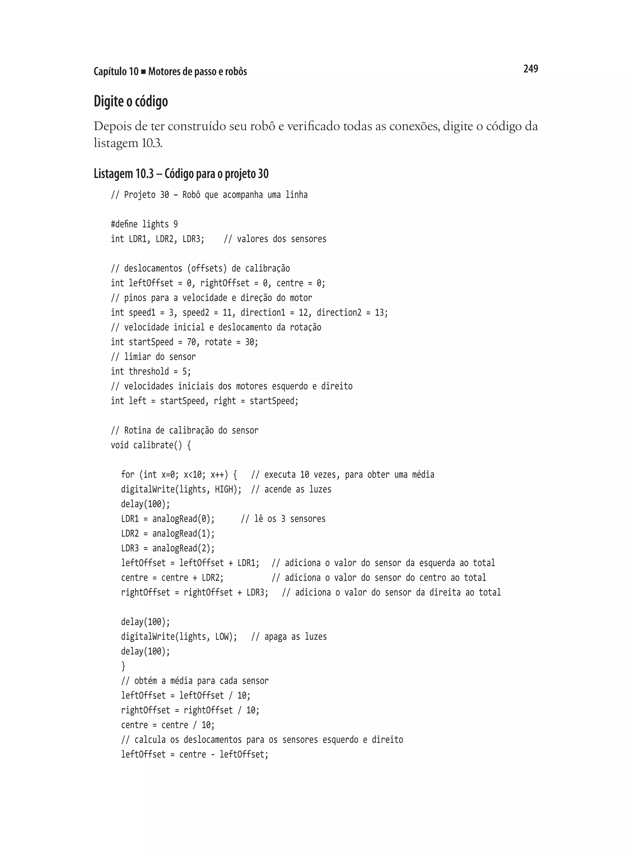 249
Capítulo 10 ■ Motores de passo e robôs
Digiteocódigo
Depois de ter construído seu robô e verificado todas as conexões, digite o código da
listagem 10.3.
Listagem10.3–Códigoparaoprojeto30
// Projeto 30 – Robô que acompanha uma linha
#define lights 9
int LDR1, LDR2, LDR3;		 // valores dos sensores
// deslocamentos (offsets) de calibração
int leftOffset = 0, rightOffset = 0, centre = 0;
// pinos para a velocidade e direção do motor
int speed1 = 3, speed2 = 11, direction1 = 12, direction2 = 13;
// velocidade inicial e deslocamento da rotação
int startSpeed = 70, rotate = 30;
// limiar do sensor
int threshold = 5;
// velocidades iniciais dos motores esquerdo e direito
int left = startSpeed, right = startSpeed;
// Rotina de calibração do sensor
void calibrate() {
	 for (int x=0; x<10; x++) {		 // executa 10 vezes, para obter uma média
	 digitalWrite(lights, HIGH);	 // acende as luzes
	 delay(100);
	 LDR1 = analogRead(0);			 // lê os 3 sensores
	 LDR2 = analogRead(1);
	 LDR3 = analogRead(2);
	 leftOffset = leftOffset + LDR1;		 // adiciona o valor do sensor da esquerda ao total
	 centre = centre + LDR2;					 // adiciona o valor do sensor do centro ao total
	 rightOffset = rightOffset + LDR3;		 // adiciona o valor do sensor da direita ao total
	 delay(100);
	 digitalWrite(lights, LOW);		 // apaga as luzes
	 delay(100);
	 }
	 // obtém a média para cada sensor
	 leftOffset = leftOffset / 10;
	 rightOffset = rightOffset / 10;
	 centre = centre / 10;
	 // calcula os deslocamentos para os sensores esquerdo e direito
	 leftOffset = centre - leftOffset;
 