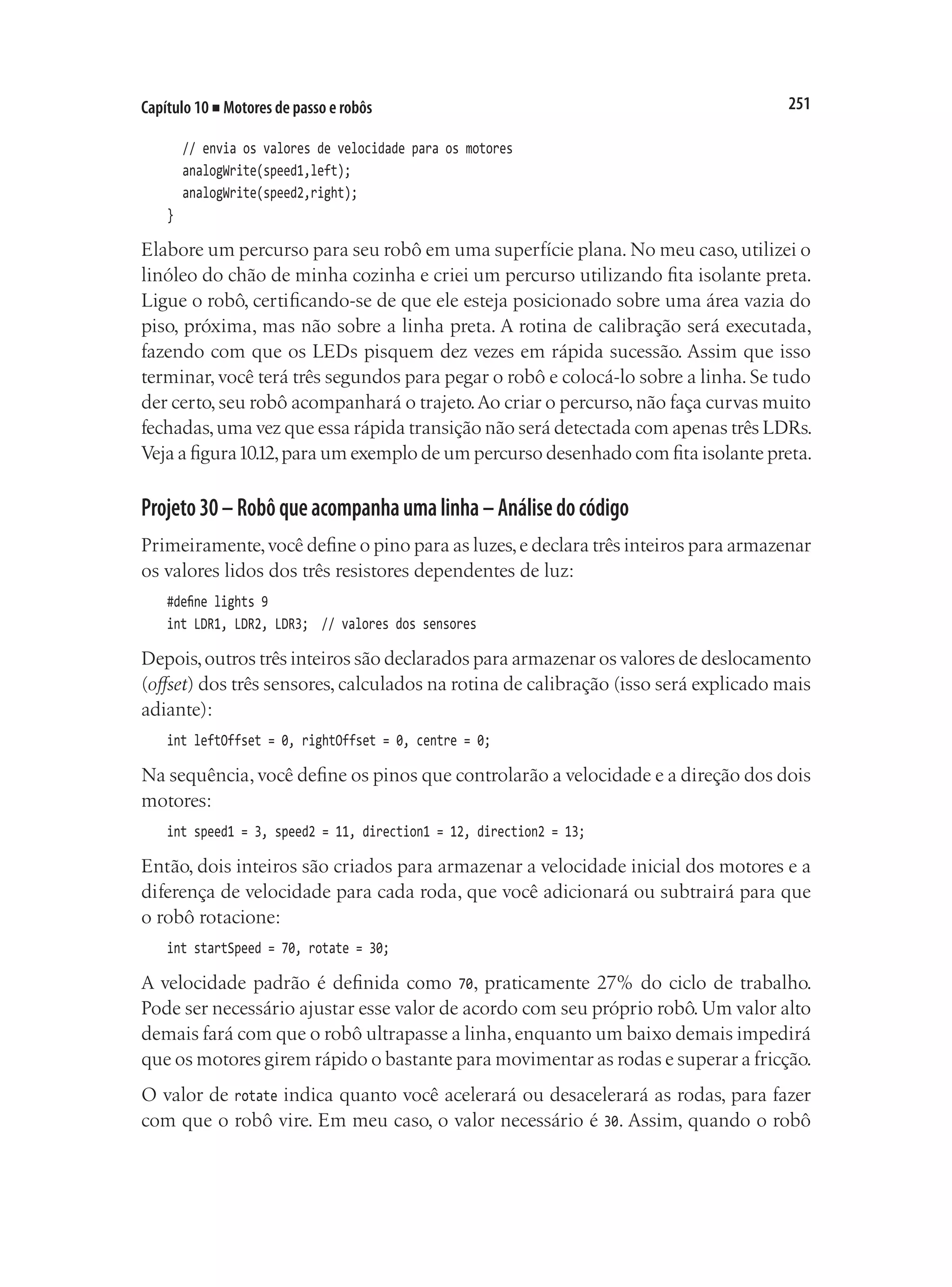 251
Capítulo 10 ■ Motores de passo e robôs
	 // envia os valores de velocidade para os motores
	 analogWrite(speed1,left);
	 analogWrite(speed2,right);
}
Elabore um percurso para seu robô em uma superfície plana. No meu caso, utilizei o
linóleo do chão de minha cozinha e criei um percurso utilizando fita isolante preta.
Ligue o robô, certificando-se de que ele esteja posicionado sobre uma área vazia do
piso, próxima, mas não sobre a linha preta. A rotina de calibração será executada,
fazendo com que os LEDs pisquem dez vezes em rápida sucessão. Assim que isso
terminar, você terá três segundos para pegar o robô e colocá-lo sobre a linha. Se tudo
der certo,seu robô acompanhará o trajeto.Ao criar o percurso,não faça curvas muito
fechadas,uma vez que essa rápida transição não será detectada com apenas três LDRs.
Veja a figura10.12,para um exemplo de um percurso desenhado com fita isolante preta.
Projeto30–Robôqueacompanhaumalinha–Análisedocódigo
Primeiramente,você define o pino para as luzes,e declara três inteiros para armazenar
os valores lidos dos três resistores dependentes de luz:
#define lights 9
int LDR1, LDR2, LDR3;	 // valores dos sensores
Depois,outros três inteiros são declarados para armazenar os valores de deslocamento
(offset) dos três sensores, calculados na rotina de calibração (isso será explicado mais
adiante):
int leftOffset = 0, rightOffset = 0, centre = 0;
Na sequência,você define os pinos que controlarão a velocidade e a direção dos dois
motores:
int speed1 = 3, speed2 = 11, direction1 = 12, direction2 = 13;
Então, dois inteiros são criados para armazenar a velocidade inicial dos motores e a
diferença de velocidade para cada roda, que você adicionará ou subtrairá para que
o robô rotacione:
int startSpeed = 70, rotate = 30;
A velocidade padrão é definida como 70, praticamente 27% do ciclo de trabalho.
Pode ser necessário ajustar esse valor de acordo com seu próprio robô. Um valor alto
demais fará com que o robô ultrapasse a linha,enquanto um baixo demais impedirá
que os motores girem rápido o bastante para movimentar as rodas e superar a fricção.
O valor de rotate indica quanto você acelerará ou desacelerará as rodas, para fazer
com que o robô vire. Em meu caso, o valor necessário é 30. Assim, quando o robô
 