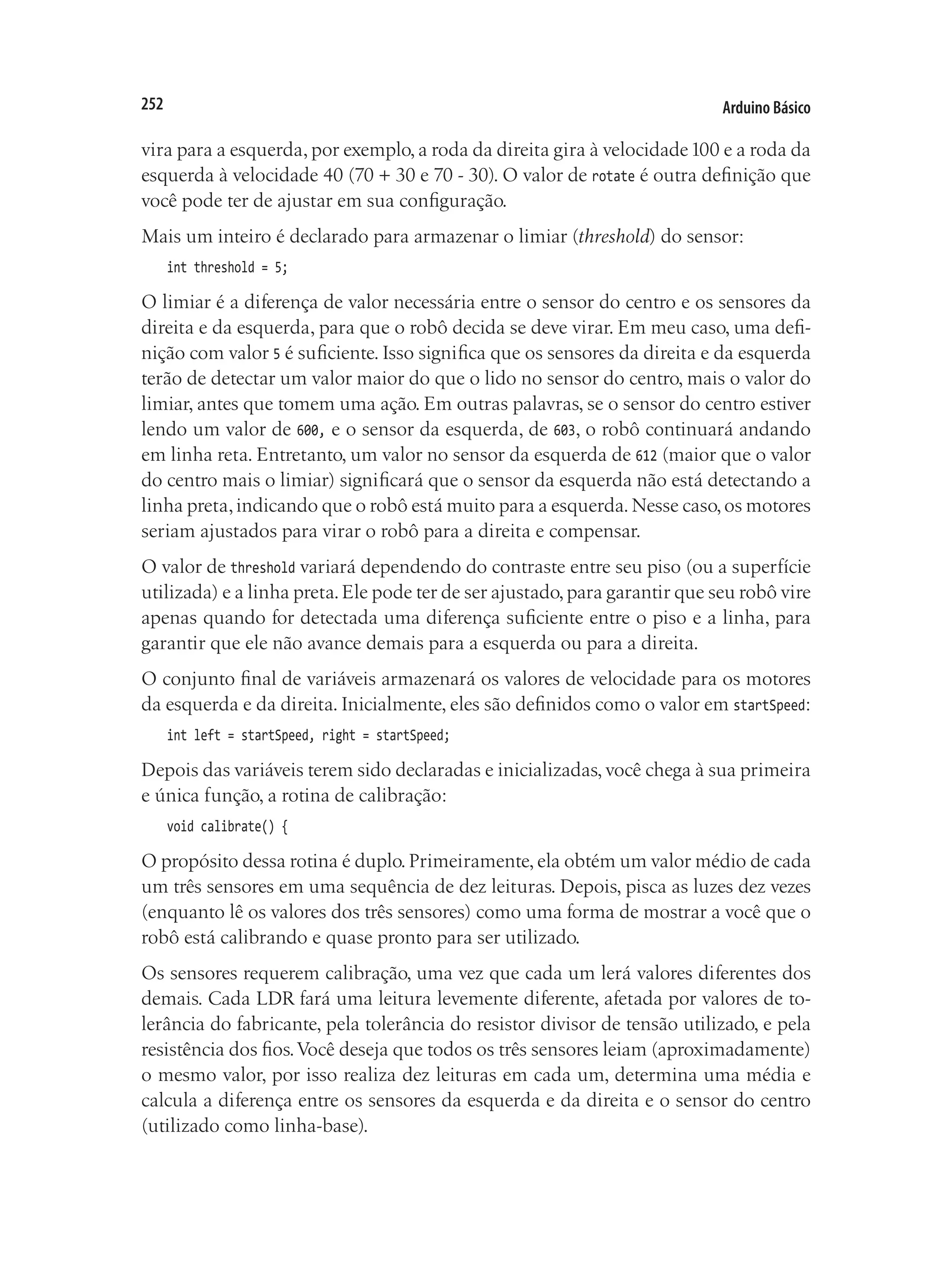 Arduino Básico
252
vira para a esquerda, por exemplo, a roda da direita gira à velocidade100 e a roda da
esquerda à velocidade 40 (70 + 30 e 70 - 30). O valor de rotate é outra definição que
você pode ter de ajustar em sua configuração.
Mais um inteiro é declarado para armazenar o limiar (threshold) do sensor:
int threshold = 5;
O limiar é a diferença de valor necessária entre o sensor do centro e os sensores da
direita e da esquerda, para que o robô decida se deve virar. Em meu caso, uma defi-
nição com valor 5 é suficiente. Isso significa que os sensores da direita e da esquerda
terão de detectar um valor maior do que o lido no sensor do centro, mais o valor do
limiar, antes que tomem uma ação. Em outras palavras, se o sensor do centro estiver
lendo um valor de 600, e o sensor da esquerda, de 603, o robô continuará andando
em linha reta. Entretanto, um valor no sensor da esquerda de 612 (maior que o valor
do centro mais o limiar) significará que o sensor da esquerda não está detectando a
linha preta,indicando que o robô está muito para a esquerda.Nesse caso,os motores
seriam ajustados para virar o robô para a direita e compensar.
O valor de threshold variará dependendo do contraste entre seu piso (ou a superfície
utilizada) e a linha preta.Ele pode ter de ser ajustado,para garantir que seu robô vire
apenas quando for detectada uma diferença suficiente entre o piso e a linha, para
garantir que ele não avance demais para a esquerda ou para a direita.
O conjunto final de variáveis armazenará os valores de velocidade para os motores
da esquerda e da direita. Inicialmente, eles são definidos como o valor em startSpeed:
int left = startSpeed, right = startSpeed;
Depois das variáveis terem sido declaradas e inicializadas, você chega à sua primeira
e única função, a rotina de calibração:
void calibrate() {
O propósito dessa rotina é duplo. Primeiramente, ela obtém um valor médio de cada
um três sensores em uma sequência de dez leituras. Depois, pisca as luzes dez vezes
(enquanto lê os valores dos três sensores) como uma forma de mostrar a você que o
robô está calibrando e quase pronto para ser utilizado.
Os sensores requerem calibração, uma vez que cada um lerá valores diferentes dos
demais. Cada LDR fará uma leitura levemente diferente, afetada por valores de to-
lerância do fabricante, pela tolerância do resistor divisor de tensão utilizado, e pela
resistência dos fios.Você deseja que todos os três sensores leiam (aproximadamente)
o mesmo valor, por isso realiza dez leituras em cada um, determina uma média e
calcula a diferença entre os sensores da esquerda e da direita e o sensor do centro
(utilizado como linha-base).
 