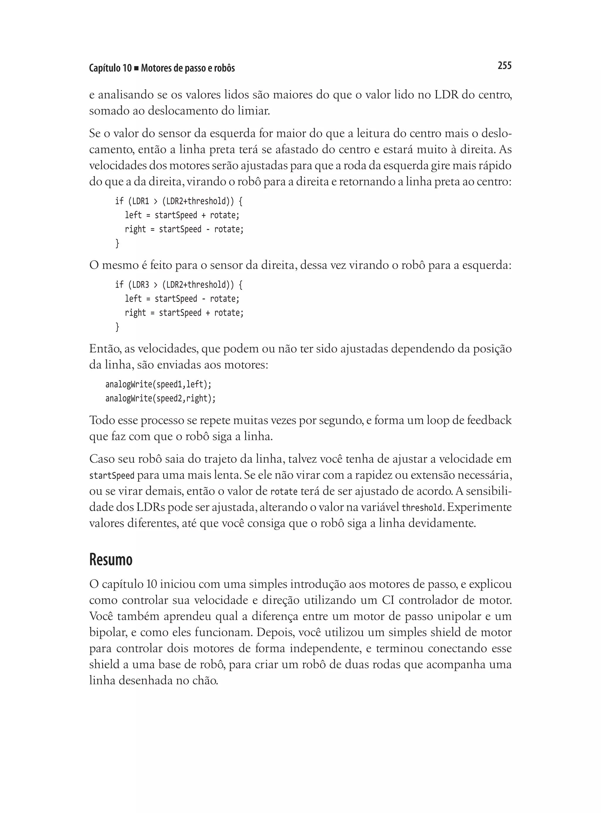 255
Capítulo 10 ■ Motores de passo e robôs
e analisando se os valores lidos são maiores do que o valor lido no LDR do centro,
somado ao deslocamento do limiar.
Se o valor do sensor da esquerda for maior do que a leitura do centro mais o deslo-
camento, então a linha preta terá se afastado do centro e estará muito à direita. As
velocidades dos motores serão ajustadas para que a roda da esquerda gire mais rápido
do que a da direita,virando o robô para a direita e retornando a linha preta ao centro:
	 if (LDR1 > (LDR2+threshold)) {
		 left = startSpeed + rotate;
		 right = startSpeed - rotate;
	 }
O mesmo é feito para o sensor da direita, dessa vez virando o robô para a esquerda:
	 if (LDR3 > (LDR2+threshold)) {
		 left = startSpeed - rotate;
		 right = startSpeed + rotate;
	 }
Então, as velocidades, que podem ou não ter sido ajustadas dependendo da posição
da linha, são enviadas aos motores:
analogWrite(speed1,left);
analogWrite(speed2,right);
Todo esse processo se repete muitas vezes por segundo, e forma um loop de feedback
que faz com que o robô siga a linha.
Caso seu robô saia do trajeto da linha, talvez você tenha de ajustar a velocidade em
startSpeed para uma mais lenta.Se ele não virar com a rapidez ou extensão necessária,
ou se virar demais, então o valor de rotate terá de ser ajustado de acordo.A sensibili-
dade dos LDRs pode ser ajustada,alterando o valor na variável threshold.Experimente
valores diferentes, até que você consiga que o robô siga a linha devidamente.
Resumo
O capítulo10 iniciou com uma simples introdução aos motores de passo, e explicou
como controlar sua velocidade e direção utilizando um CI controlador de motor.
Você também aprendeu qual a diferença entre um motor de passo unipolar e um
bipolar, e como eles funcionam. Depois, você utilizou um simples shield de motor
para controlar dois motores de forma independente, e terminou conectando esse
shield a uma base de robô, para criar um robô de duas rodas que acompanha uma
linha desenhada no chão.
 
