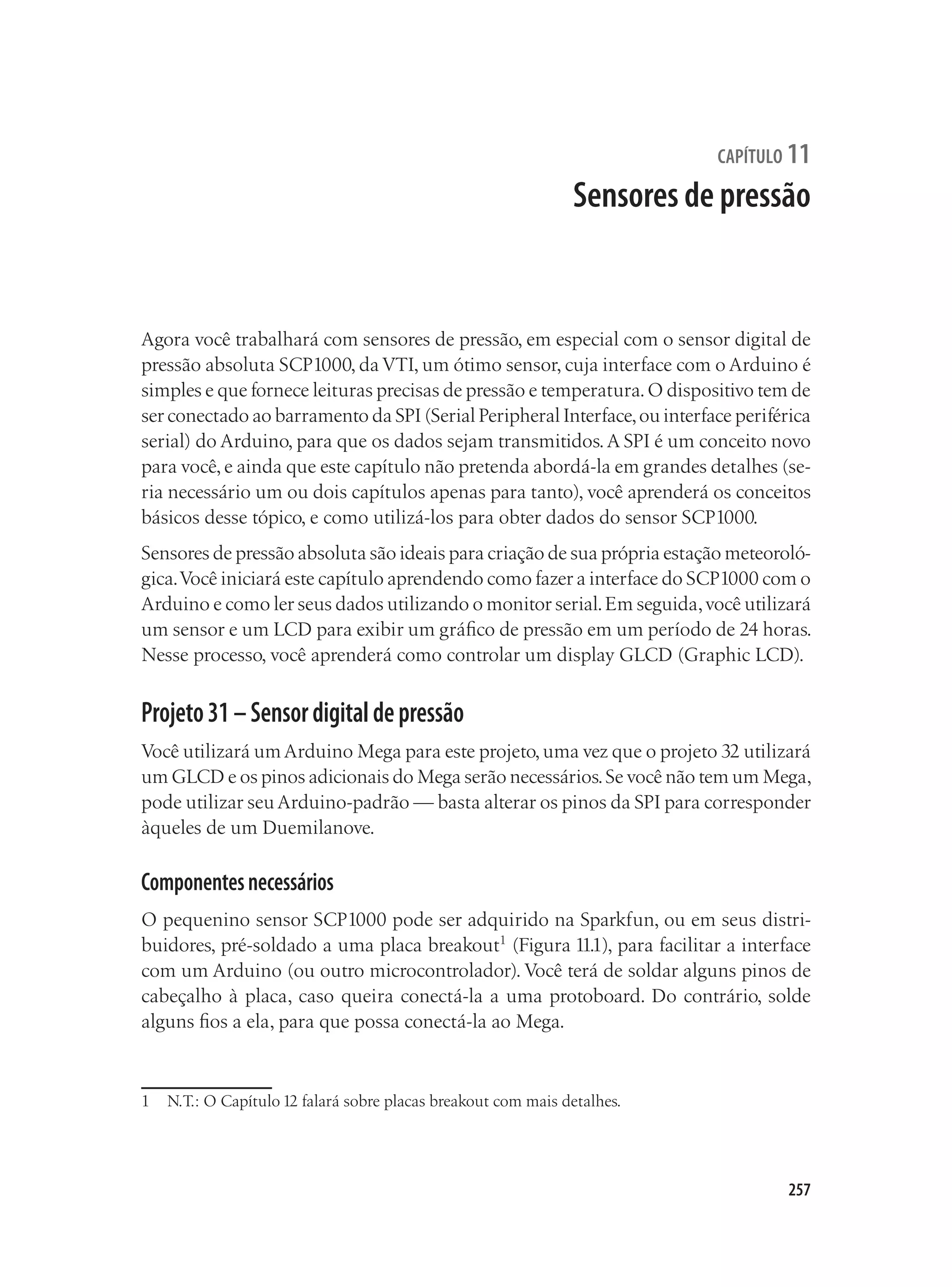 257
capítulo 11
Sensores de pressão
Agora você trabalhará com sensores de pressão, em especial com o sensor digital de
pressão absoluta SCP1000, da VTI, um ótimo sensor, cuja interface com o Arduino é
simples e que fornece leituras precisas de pressão e temperatura.O dispositivo tem de
ser conectado ao barramento da SPI (Serial Peripheral Interface,ou interface periférica
serial) do Arduino, para que os dados sejam transmitidos.A SPI é um conceito novo
para você,e ainda que este capítulo não pretenda abordá-la em grandes detalhes (se-
ria necessário um ou dois capítulos apenas para tanto), você aprenderá os conceitos
básicos desse tópico, e como utilizá-los para obter dados do sensor SCP1000.
Sensores de pressão absoluta são ideais para criação de sua própria estação meteoroló-
gica.Você iniciará este capítulo aprendendo como fazer a interface do SCP1000 com o
Arduino e como ler seus dados utilizando o monitor serial.Em seguida,você utilizará
um sensor e um LCD para exibir um gráfico de pressão em um período de 24 horas.
Nesse processo, você aprenderá como controlar um display GLCD (Graphic LCD).
Projeto31–Sensordigitaldepressão
Você utilizará um Arduino Mega para este projeto,uma vez que o projeto 32 utilizará
um GLCD e os pinos adicionais do Mega serão necessários.Se você não tem um Mega,
pode utilizar seu Arduino-padrão — basta alterar os pinos da SPI para corresponder
àqueles de um Duemilanove.
Componentesnecessários
O pequenino sensor SCP1000 pode ser adquirido na Sparkfun, ou em seus distri-
buidores, pré-soldado a uma placa breakout1
(Figura 11.1), para facilitar a interface
com um Arduino (ou outro microcontrolador). Você terá de soldar alguns pinos de
cabeçalho à placa, caso queira conectá-la a uma protoboard. Do contrário, solde
alguns fios a ela, para que possa conectá-la ao Mega.
1	 N.T.: O Capítulo 12 falará sobre placas breakout com mais detalhes.
 