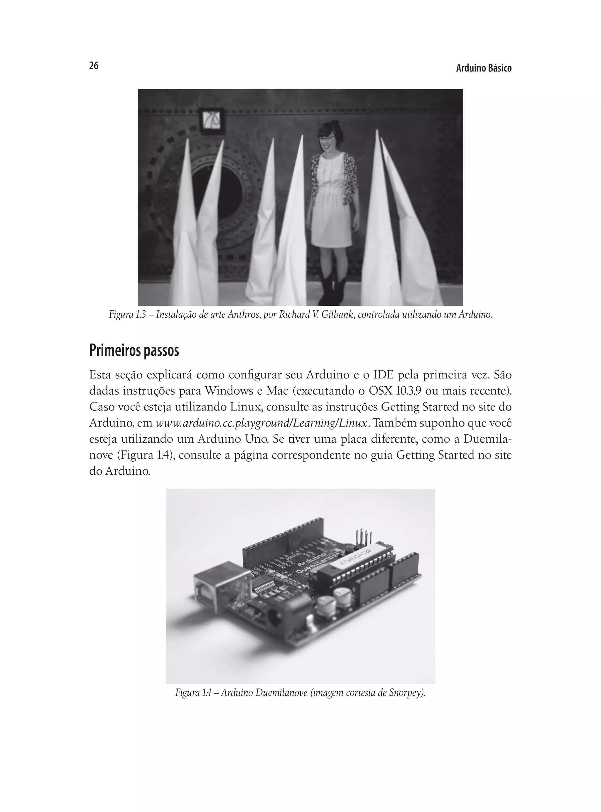 Arduino Básico
26
Figura1.3 – Instalação de arte Anthros, por Richard V. Gilbank, controlada utilizando um Arduino.
Primeirospassos
Esta seção explicará como configurar seu Arduino e o IDE pela primeira vez. São
dadas instruções para Windows e Mac (executando o OSX 10.3.9 ou mais recente).
Caso você esteja utilizando Linux, consulte as instruções Getting Started no site do
Arduino, em www.arduino.cc.playground/Learning/Linux.Também suponho que você
esteja utilizando um Arduino Uno. Se tiver uma placa diferente, como a Duemila-
nove (Figura 1.4), consulte a página correspondente no guia Getting Started no site
do Arduino.
Figura1.4 – Arduino Duemilanove (imagem cortesia de Snorpey).
 