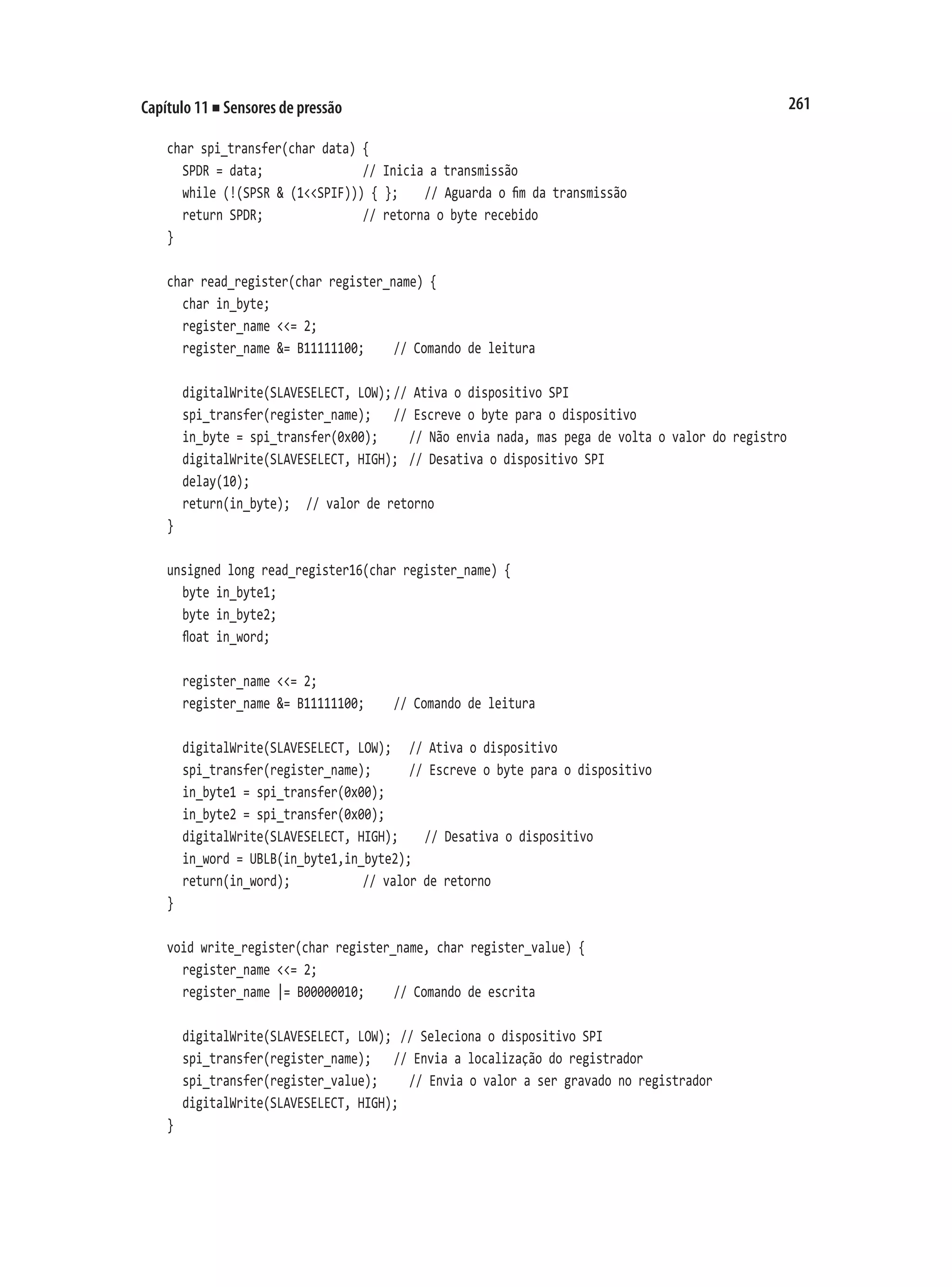 261
Capítulo 11 ■ Sensores de pressão
char spi_transfer(char data) {
	 SPDR = data;							 // Inicia a transmissão
	 while (!(SPSR & (1<<SPIF))) { };		 // Aguarda o fim da transmissão
	 return SPDR;							 // retorna o byte recebido
}
char read_register(char register_name) {
	 char in_byte;
	 register_name <<= 2;
	 register_name &= B11111100;		 // Comando de leitura
	 digitalWrite(SLAVESELECT, LOW);	
// Ativa o dispositivo SPI
	 spi_transfer(register_name);		 // Escreve o byte para o dispositivo
	 in_byte = spi_transfer(0x00);		 // Não envia nada, mas pega de volta o valor do registro
	 digitalWrite(SLAVESELECT, HIGH);	 // Desativa o dispositivo SPI
	 delay(10);
	 return(in_byte);		 // valor de retorno
}
unsigned long read_register16(char register_name) {
	 byte in_byte1;
	 byte in_byte2;
	 float in_word;
	 register_name <<= 2;
	 register_name &= B11111100;		 // Comando de leitura
	 digitalWrite(SLAVESELECT, LOW);		 // Ativa o dispositivo
	 spi_transfer(register_name);			 // Escreve o byte para o dispositivo
	 in_byte1 = spi_transfer(0x00);
	 in_byte2 = spi_transfer(0x00);
	 digitalWrite(SLAVESELECT, HIGH);		 // Desativa o dispositivo
	 in_word = UBLB(in_byte1,in_byte2);
	 return(in_word);						 // valor de retorno
}
void write_register(char register_name, char register_value) {
	 register_name <<= 2;
	 register_name |= B00000010;		 // Comando de escrita
	 digitalWrite(SLAVESELECT, LOW);	// Seleciona o dispositivo SPI
	 spi_transfer(register_name);		 // Envia a localização do registrador
	 spi_transfer(register_value);		 // Envia o valor a ser gravado no registrador
	 digitalWrite(SLAVESELECT, HIGH);
}
 