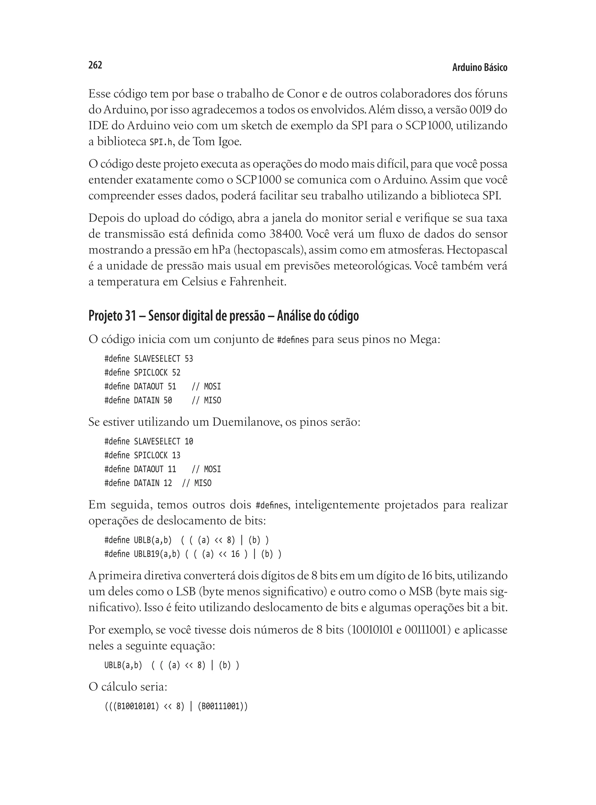 Arduino Básico
262
Esse código tem por base o trabalho de Conor e de outros colaboradores dos fóruns
doArduino,por isso agradecemos a todos os envolvidos.Além disso,a versão 0019 do
IDE do Arduino veio com um sketch de exemplo da SPI para o SCP1000, utilizando
a biblioteca SPI.h, de Tom Igoe.
O código deste projeto executa as operações do modo mais difícil,para que você possa
entender exatamente como o SCP1000 se comunica com o Arduino.Assim que você
compreender esses dados, poderá facilitar seu trabalho utilizando a biblioteca SPI.
Depois do upload do código, abra a janela do monitor serial e verifique se sua taxa
de transmissão está definida como 38400. Você verá um fluxo de dados do sensor
mostrando a pressão em hPa (hectopascals),assim como em atmosferas.Hectopascal
é a unidade de pressão mais usual em previsões meteorológicas. Você também verá
a temperatura em Celsius e Fahrenheit.
Projeto31–Sensordigitaldepressão–Análisedocódigo
O código inicia com um conjunto de #defines para seus pinos no Mega:
#define SLAVESELECT 53
#define SPICLOCK 52
#define DATAOUT 51		 // MOSI
#define DATAIN 50			 // MISO
Se estiver utilizando um Duemilanove, os pinos serão:
#define SLAVESELECT 10
#define SPICLOCK 13
#define DATAOUT 11		 // MOSI
#define DATAIN 12		 // MISO
Em seguida, temos outros dois #defines, inteligentemente projetados para realizar
operações de deslocamento de bits:
#define UBLB(a,b) ( ( (a) << 8) | (b) )
#define UBLB19(a,b) ( ( (a) << 16 ) | (b) )
Aprimeira diretiva converterá dois dígitos de 8 bits em um dígito de16 bits,utilizando
um deles como o LSB (byte menos significativo) e outro como o MSB (byte mais sig-
nificativo). Isso é feito utilizando deslocamento de bits e algumas operações bit a bit.
Por exemplo, se você tivesse dois números de 8 bits (10010101 e 00111001) e aplicasse
neles a seguinte equação:
UBLB(a,b) ( ( (a) << 8) | (b) )
O cálculo seria:
(((B10010101) << 8) | (B00111001))
 