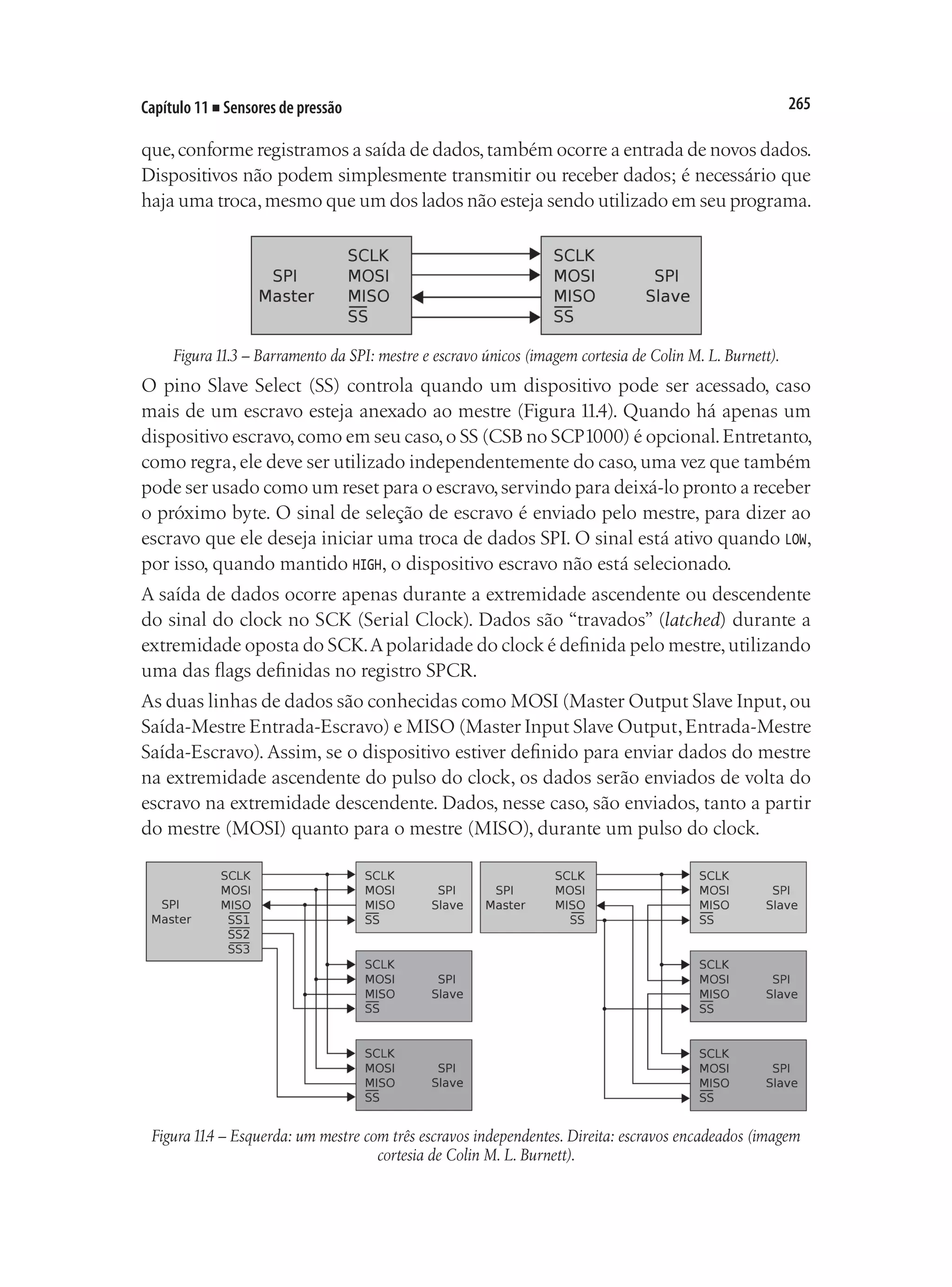 265
Capítulo 11 ■ Sensores de pressão
que,conforme registramos a saída de dados,também ocorre a entrada de novos dados.
Dispositivos não podem simplesmente transmitir ou receber dados; é necessário que
haja uma troca,mesmo que um dos lados não esteja sendo utilizado em seu programa.
Figura11.3 – Barramento da SPI: mestre e escravo únicos (imagem cortesia de Colin M. L. Burnett).
O pino Slave Select (SS) controla quando um dispositivo pode ser acessado, caso
mais de um escravo esteja anexado ao mestre (Figura 11.4). Quando há apenas um
dispositivo escravo,como em seu caso,o SS (CSB no SCP1000) é opcional.Entretanto,
como regra,ele deve ser utilizado independentemente do caso,uma vez que também
pode ser usado como um reset para o escravo,servindo para deixá-lo pronto a receber
o próximo byte. O sinal de seleção de escravo é enviado pelo mestre, para dizer ao
escravo que ele deseja iniciar uma troca de dados SPI. O sinal está ativo quando LOW,
por isso, quando mantido HIGH, o dispositivo escravo não está selecionado.
A saída de dados ocorre apenas durante a extremidade ascendente ou descendente
do sinal do clock no SCK (Serial Clock). Dados são “travados” (latched) durante a
extremidade oposta do SCK.Apolaridade do clock é definida pelo mestre,utilizando
uma das flags definidas no registro SPCR.
As duas linhas de dados são conhecidas como MOSI (Master Output Slave Input,ou
Saída-Mestre Entrada-Escravo) e MISO (Master Input Slave Output,Entrada-Mestre
Saída-Escravo). Assim, se o dispositivo estiver definido para enviar dados do mestre
na extremidade ascendente do pulso do clock, os dados serão enviados de volta do
escravo na extremidade descendente. Dados, nesse caso, são enviados, tanto a partir
do mestre (MOSI) quanto para o mestre (MISO), durante um pulso do clock.
Figura11.4 – Esquerda: um mestre com três escravos independentes. Direita: escravos encadeados (imagem
cortesia de Colin M. L. Burnett).
 