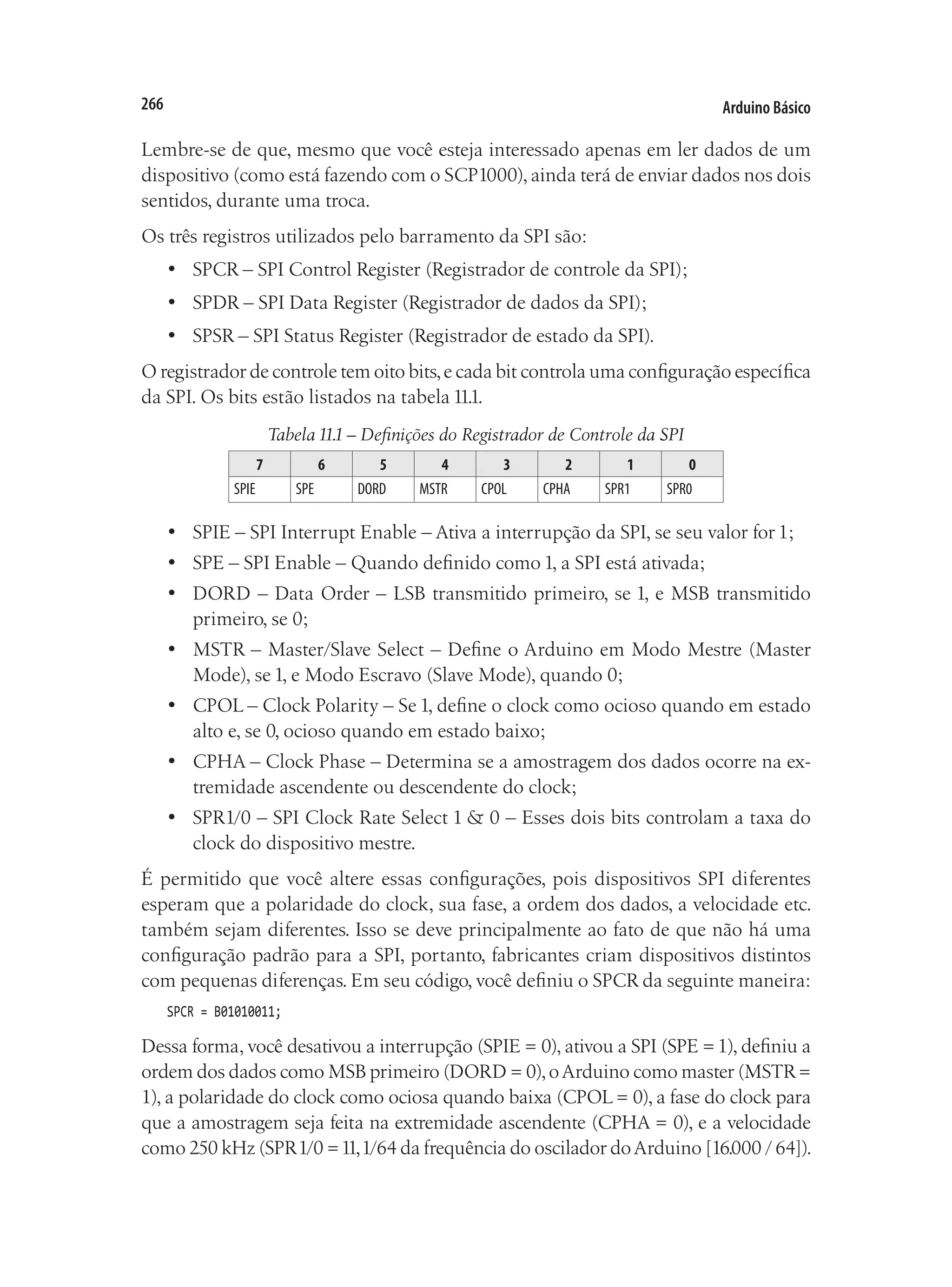 Arduino Básico
266
Lembre-se de que, mesmo que você esteja interessado apenas em ler dados de um
dispositivo (como está fazendo com o SCP1000), ainda terá de enviar dados nos dois
sentidos, durante uma troca.
Os três registros utilizados pelo barramento da SPI são:
•	 SPCR – SPI Control Register (Registrador de controle da SPI);
•	 SPDR – SPI Data Register (Registrador de dados da SPI);
•	 SPSR – SPI Status Register (Registrador de estado da SPI).
O registrador de controle tem oito bits,e cada bit controla uma configuração específica
da SPI. Os bits estão listados na tabela 11.1.
Tabela 11.1 – Definições do Registrador de Controle da SPI
7 6 5 4 3 2 1 0
SPIE SPE DORD MSTR CPOL CPHA SPR1 SPR0
•	 SPIE – SPI Interrupt Enable – Ativa a interrupção da SPI, se seu valor for 1;
•	 SPE – SPI Enable – Quando definido como 1, a SPI está ativada;
•	 DORD – Data Order – LSB transmitido primeiro, se 1, e MSB transmitido
primeiro, se 0;
•	 MSTR – Master/Slave Select – Define o Arduino em Modo Mestre (Master
Mode), se 1, e Modo Escravo (Slave Mode), quando 0;
•	 CPOL – Clock Polarity – Se 1, define o clock como ocioso quando em estado
alto e, se 0, ocioso quando em estado baixo;
•	 CPHA – Clock Phase – Determina se a amostragem dos dados ocorre na ex-
tremidade ascendente ou descendente do clock;
•	 SPR1/0 – SPI Clock Rate Select 1 & 0 – Esses dois bits controlam a taxa do
clock do dispositivo mestre.
É permitido que você altere essas configurações, pois dispositivos SPI diferentes
esperam que a polaridade do clock, sua fase, a ordem dos dados, a velocidade etc.
também sejam diferentes. Isso se deve principalmente ao fato de que não há uma
configuração padrão para a SPI, portanto, fabricantes criam dispositivos distintos
com pequenas diferenças. Em seu código, você definiu o SPCR da seguinte maneira:
SPCR = B01010011;
Dessa forma, você desativou a interrupção (SPIE = 0), ativou a SPI (SPE =1), definiu a
ordem dos dados como MSB primeiro (DORD = 0),oArduino como master (MSTR=
1), a polaridade do clock como ociosa quando baixa (CPOL = 0), a fase do clock para
que a amostragem seja feita na extremidade ascendente (CPHA = 0), e a velocidade
como 250 kHz (SPR1/0 =11,1/64 da frequência do oscilador doArduino [16.000 / 64]).
 