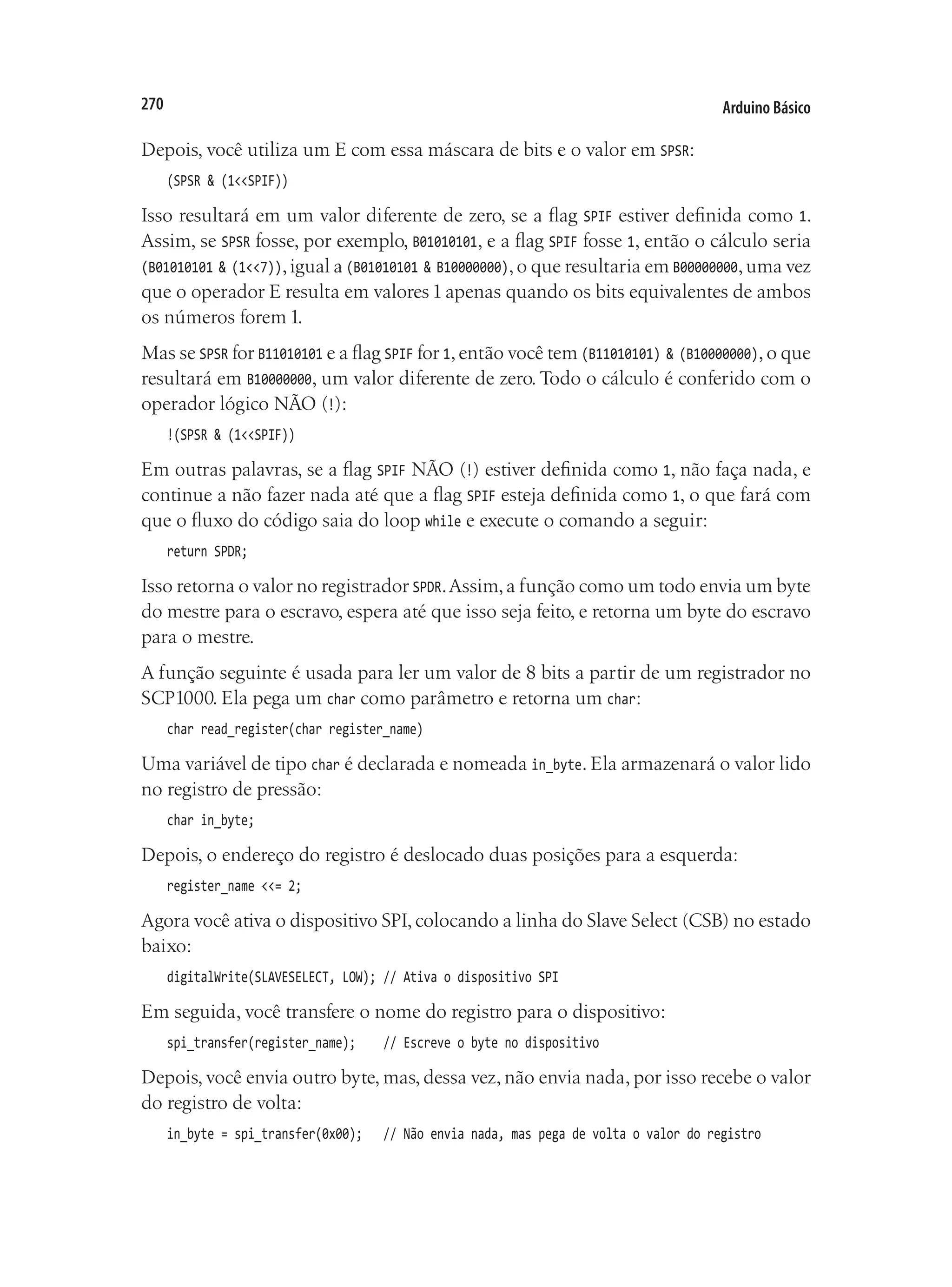 Arduino Básico
270
Depois, você utiliza um E com essa máscara de bits e o valor em SPSR:
(SPSR & (1<<SPIF))
Isso resultará em um valor diferente de zero, se a flag SPIF estiver definida como 1.
Assim, se SPSR fosse, por exemplo, B01010101, e a flag SPIF fosse 1, então o cálculo seria
(B01010101 & (1<<7)),igual a (B01010101 & B10000000),o que resultaria em B00000000,uma vez
que o operador E resulta em valores 1 apenas quando os bits equivalentes de ambos
os números forem 1.
Mas se SPSR for B11010101 e a flag SPIF for 1,então você tem (B11010101) & (B10000000),o que
resultará em B10000000, um valor diferente de zero. Todo o cálculo é conferido com o
operador lógico NÃO (!):
!(SPSR & (1<<SPIF))
Em outras palavras, se a flag SPIF NÃO (!) estiver definida como 1, não faça nada, e
continue a não fazer nada até que a flag SPIF esteja definida como 1, o que fará com
que o fluxo do código saia do loop while e execute o comando a seguir:
return SPDR;
Isso retorna o valor no registrador SPDR.Assim,a função como um todo envia um byte
do mestre para o escravo, espera até que isso seja feito, e retorna um byte do escravo
para o mestre.
A função seguinte é usada para ler um valor de 8 bits a partir de um registrador no
SCP1000. Ela pega um char como parâmetro e retorna um char:
char read_register(char register_name)
Uma variável de tipo char é declarada e nomeada in_byte. Ela armazenará o valor lido
no registro de pressão:
char in_byte;
Depois, o endereço do registro é deslocado duas posições para a esquerda:
register_name <<= 2;
Agora você ativa o dispositivo SPI, colocando a linha do Slave Select (CSB) no estado
baixo:
digitalWrite(SLAVESELECT, LOW);	// Ativa o dispositivo SPI
Em seguida, você transfere o nome do registro para o dispositivo:
spi_transfer(register_name);		 // Escreve o byte no dispositivo
Depois, você envia outro byte, mas, dessa vez, não envia nada, por isso recebe o valor
do registro de volta:
in_byte = spi_transfer(0x00);		 // Não envia nada, mas pega de volta o valor do registro
 