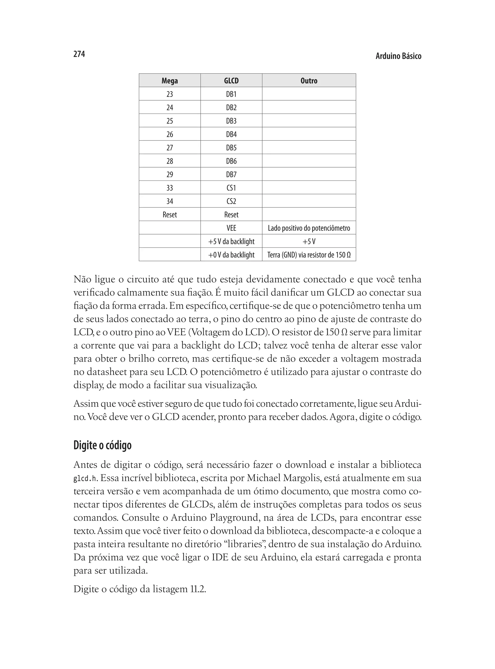 Arduino Básico
274
Mega GLCD Outro
23 DB1
24 DB2
25 DB3
26 DB4
27 DB5
28 DB6
29 DB7
33 CS1
34 CS2
Reset Reset
VEE Lado positivo do potenciômetro
+5V da backlight +5V
+0V da backlight Terra (GND) via resistor de 150 Ω
Não ligue o circuito até que tudo esteja devidamente conectado e que você tenha
verificado calmamente sua fiação. É muito fácil danificar um GLCD ao conectar sua
fiação da forma errada.Em específico,certifique-se de que o potenciômetro tenha um
de seus lados conectado ao terra, o pino do centro ao pino de ajuste de contraste do
LCD,e o outro pino aoVEE (Voltagem do LCD).O resistor de150 Ω serve para limitar
a corrente que vai para a backlight do LCD; talvez você tenha de alterar esse valor
para obter o brilho correto, mas certifique-se de não exceder a voltagem mostrada
no datasheet para seu LCD. O potenciômetro é utilizado para ajustar o contraste do
display, de modo a facilitar sua visualização.
Assim que você estiver seguro de que tudo foi conectado corretamente,ligue seuArdui-
no.Você deve ver o GLCD acender,pronto para receber dados.Agora,digite o código.
Digiteocódigo
Antes de digitar o código, será necessário fazer o download e instalar a biblioteca
glcd.h. Essa incrível biblioteca, escrita por Michael Margolis, está atualmente em sua
terceira versão e vem acompanhada de um ótimo documento, que mostra como co-
nectar tipos diferentes de GLCDs, além de instruções completas para todos os seus
comandos. Consulte o Arduino Playground, na área de LCDs, para encontrar esse
texto.Assim que você tiver feito o download da biblioteca,descompacte-a e coloque a
pasta inteira resultante no diretório “libraries”
, dentro de sua instalação do Arduino.
Da próxima vez que você ligar o IDE de seu Arduino, ela estará carregada e pronta
para ser utilizada.
Digite o código da listagem 11.2.
 