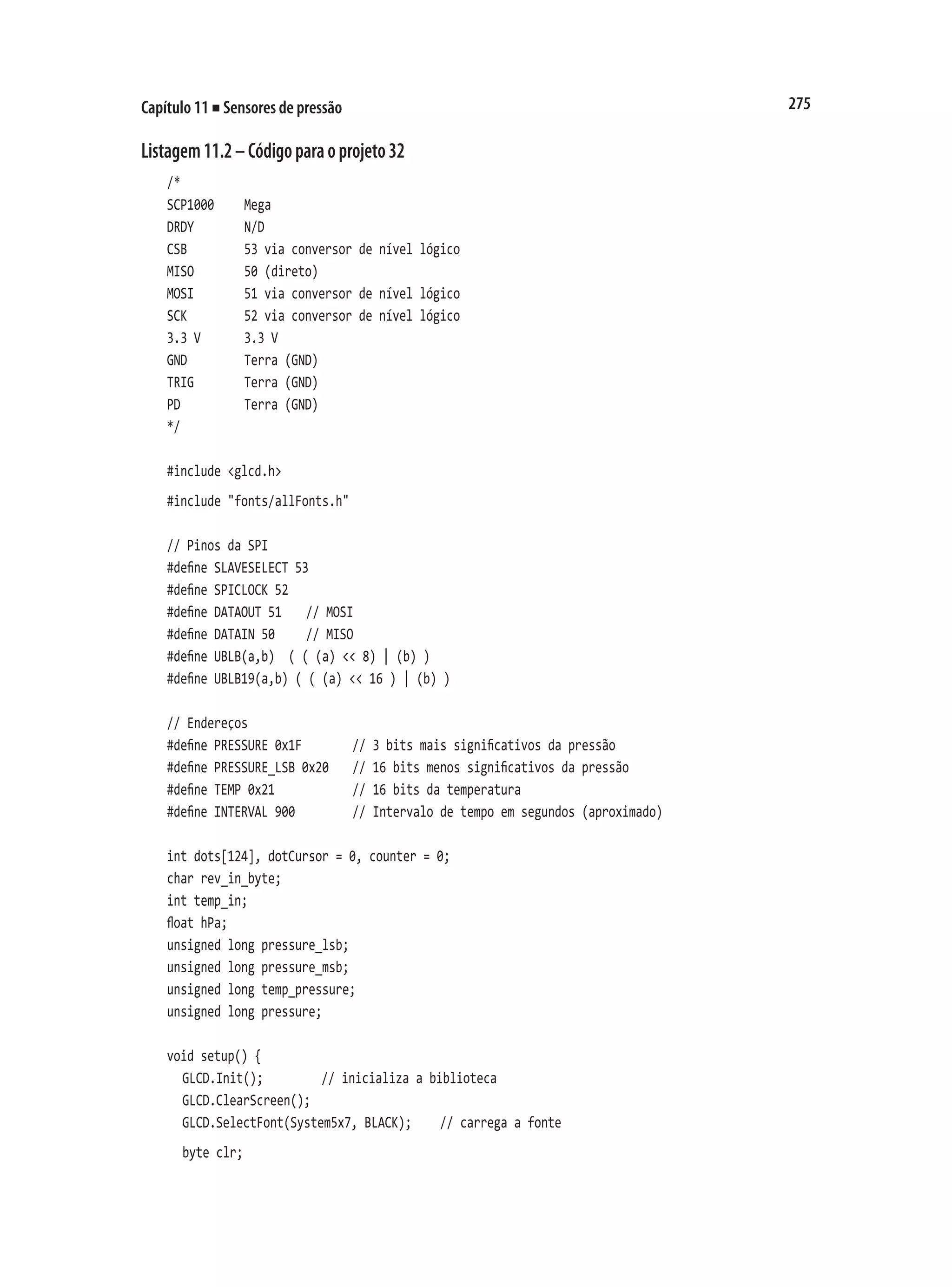 275
Capítulo 11 ■ Sensores de pressão
Listagem11.2–Códigoparaoprojeto32
/*
SCP1000		 Mega
DRDY				 N/D
CSB				 53 via conversor de nível lógico
MISO				 50 (direto)
MOSI				 51 via conversor de nível lógico
SCK				 52 via conversor de nível lógico
3.3 V			 3.3 V
GND				 Terra (GND)
TRIG				 Terra (GND)
PD					 Terra (GND)
*/
#include <glcd.h>
#include "fonts/allFonts.h"
// Pinos da SPI
#define SLAVESELECT 53
#define SPICLOCK 52
#define DATAOUT 51		 // MOSI
#define DATAIN 50			 // MISO
#define UBLB(a,b) ( ( (a) << 8) | (b) )
#define UBLB19(a,b) ( ( (a) << 16 ) | (b) )
// Endereços
#define PRESSURE 0x1F				 // 3 bits mais significativos da pressão
#define PRESSURE_LSB 0x20		 // 16 bits menos significativos da pressão
#define TEMP 0x21						 // 16 bits da temperatura
#define INTERVAL 900				 // Intervalo de tempo em segundos (aproximado)
int dots[124], dotCursor = 0, counter = 0;
char rev_in_byte;
int temp_in;
float hPa;
unsigned long pressure_lsb;
unsigned long pressure_msb;
unsigned long temp_pressure;
unsigned long pressure;
void setup() {
	 GLCD.Init();				 // inicializa a biblioteca
	 GLCD.ClearScreen();
	 GLCD.SelectFont(System5x7, BLACK);		 // carrega a fonte
	 byte clr;
 