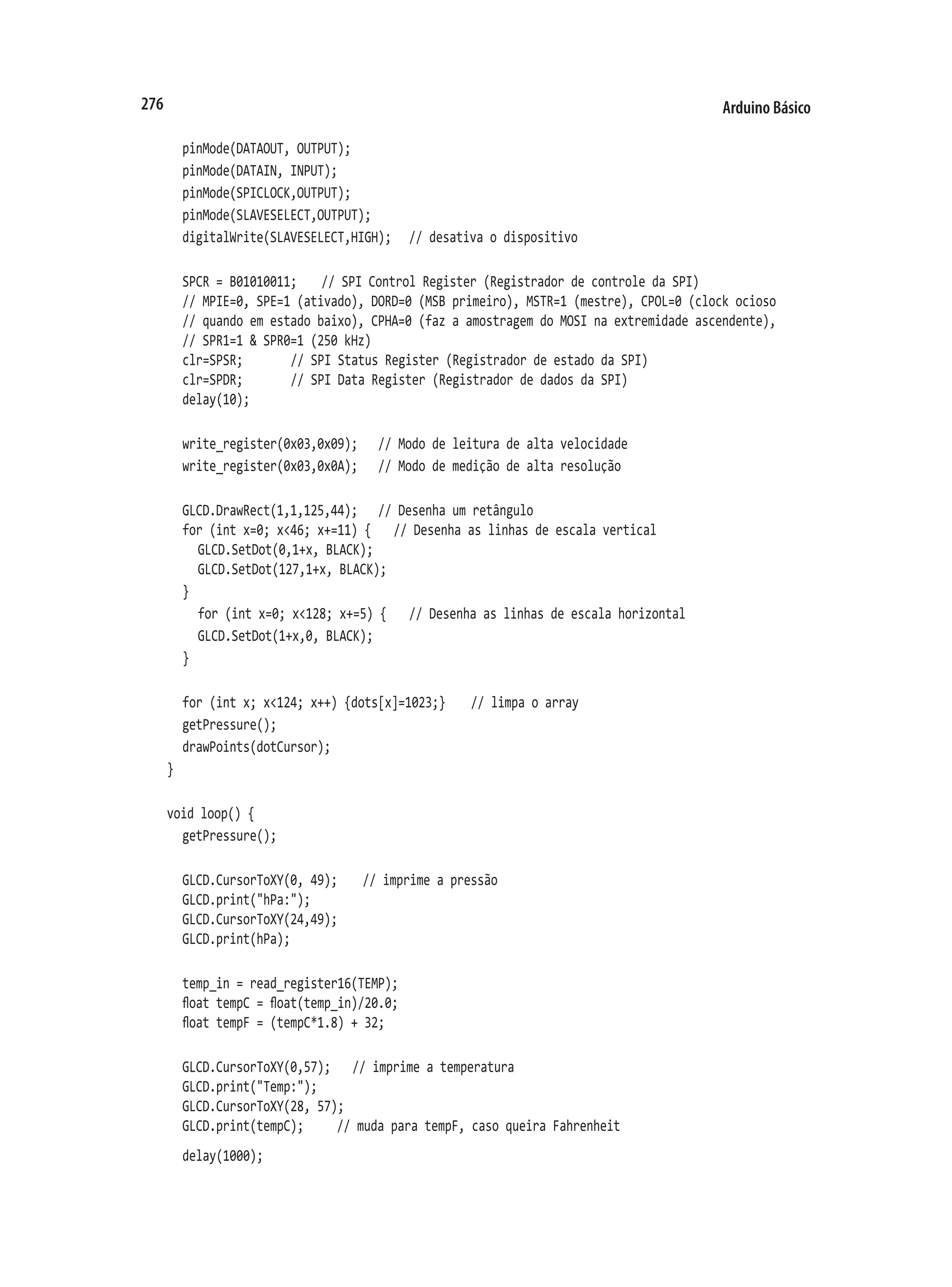 Arduino Básico
276
	 pinMode(DATAOUT, OUTPUT);
	 pinMode(DATAIN, INPUT);
	 pinMode(SPICLOCK,OUTPUT);
	 pinMode(SLAVESELECT,OUTPUT);
	 digitalWrite(SLAVESELECT,HIGH);		 // desativa o dispositivo
	 SPCR = B01010011;		 // SPI Control Register (Registrador de controle da SPI)
	 // MPIE=0, SPE=1 (ativado), DORD=0 (MSB primeiro), MSTR=1 (mestre), CPOL=0 (clock ocioso
	 // quando em estado baixo), CPHA=0 (faz a amostragem do MOSI na extremidade ascendente),
	 // SPR1=1 & SPR0=1 (250 kHz)
	 clr=SPSR;				 // SPI Status Register (Registrador de estado da SPI)
	 clr=SPDR;				 // SPI Data Register (Registrador de dados da SPI)
	 delay(10);
	 write_register(0x03,0x09);		 // Modo de leitura de alta velocidade
	 write_register(0x03,0x0A);		 // Modo de medição de alta resolução
	 GLCD.DrawRect(1,1,125,44);		 // Desenha um retângulo
	 for (int x=0; x<46; x+=11) {		 // Desenha as linhas de escala vertical
		 GLCD.SetDot(0,1+x, BLACK);
		 GLCD.SetDot(127,1+x, BLACK);
	 }
		 for (int x=0; x<128; x+=5) {		 // Desenha as linhas de escala horizontal
		 GLCD.SetDot(1+x,0, BLACK);
	 }
	 for (int x; x<124; x++) {dots[x]=1023;}		 // limpa o array
	 getPressure();
	 drawPoints(dotCursor);
}
void loop() {
	 getPressure();
	 GLCD.CursorToXY(0, 49);		 // imprime a pressão
	 GLCD.print("hPa:");
	 GLCD.CursorToXY(24,49);
	 GLCD.print(hPa);
	 temp_in = read_register16(TEMP);
	 float tempC = float(temp_in)/20.0;
	 float tempF = (tempC*1.8) + 32;
	 GLCD.CursorToXY(0,57);		 // imprime a temperatura
	 GLCD.print("Temp:");
	 GLCD.CursorToXY(28, 57);
	 GLCD.print(tempC);			 // muda para tempF, caso queira Fahrenheit
	 delay(1000);
 