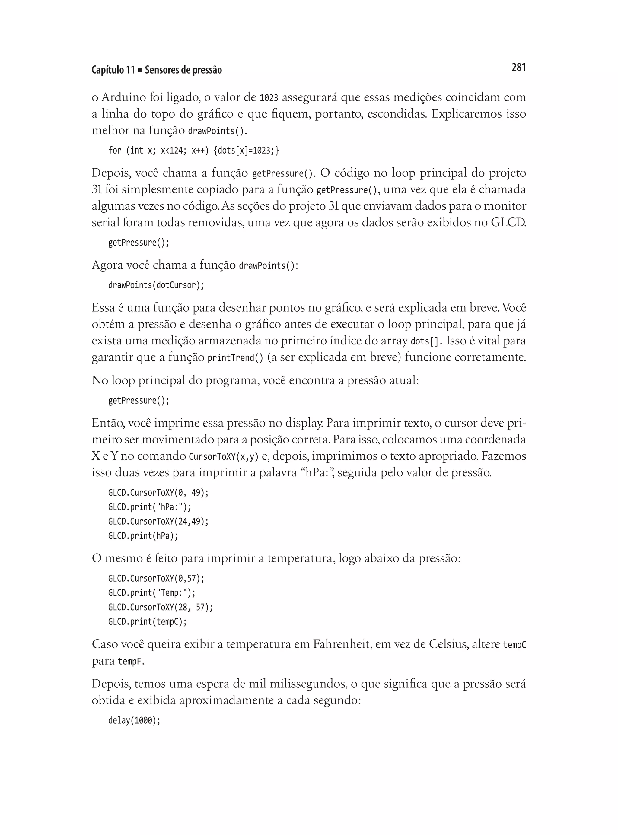 281
Capítulo 11 ■ Sensores de pressão
o Arduino foi ligado, o valor de 1023 assegurará que essas medições coincidam com
a linha do topo do gráfico e que fiquem, portanto, escondidas. Explicaremos isso
melhor na função drawPoints().
for (int x; x<124; x++) {dots[x]=1023;}
Depois, você chama a função getPressure(). O código no loop principal do projeto
31 foi simplesmente copiado para a função getPressure(), uma vez que ela é chamada
algumas vezes no código.As seções do projeto 31que enviavam dados para o monitor
serial foram todas removidas, uma vez que agora os dados serão exibidos no GLCD.
getPressure();
Agora você chama a função drawPoints():
drawPoints(dotCursor);
Essa é uma função para desenhar pontos no gráfico, e será explicada em breve.Você
obtém a pressão e desenha o gráfico antes de executar o loop principal, para que já
exista uma medição armazenada no primeiro índice do array dots[]. Isso é vital para
garantir que a função printTrend() (a ser explicada em breve) funcione corretamente.
No loop principal do programa, você encontra a pressão atual:
getPressure();
Então, você imprime essa pressão no display. Para imprimir texto, o cursor deve pri-
meiro ser movimentado para a posição correta.Para isso,colocamos uma coordenada
X e Y no comando CursorToXY(x,y) e, depois, imprimimos o texto apropriado. Fazemos
isso duas vezes para imprimir a palavra “hPa:”
, seguida pelo valor de pressão.
GLCD.CursorToXY(0, 49);
GLCD.print("hPa:");
GLCD.CursorToXY(24,49);
GLCD.print(hPa);
O mesmo é feito para imprimir a temperatura, logo abaixo da pressão:
GLCD.CursorToXY(0,57);
GLCD.print("Temp:");
GLCD.CursorToXY(28, 57);
GLCD.print(tempC);
Caso você queira exibir a temperatura em Fahrenheit, em vez de Celsius, altere tempC
para tempF.
Depois, temos uma espera de mil milissegundos, o que significa que a pressão será
obtida e exibida aproximadamente a cada segundo:
delay(1000);
 