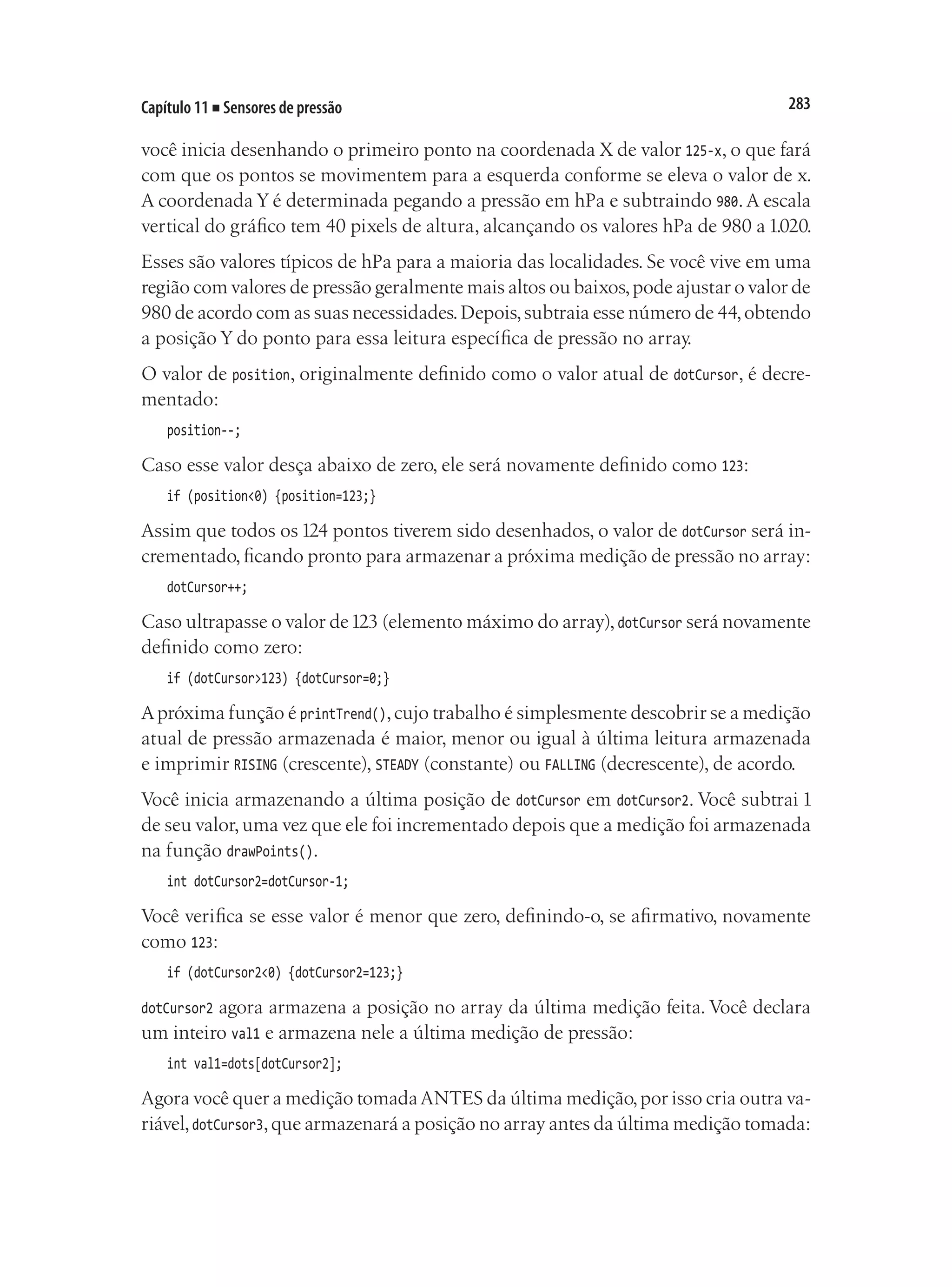283
Capítulo 11 ■ Sensores de pressão
você inicia desenhando o primeiro ponto na coordenada X de valor 125-x, o que fará
com que os pontos se movimentem para a esquerda conforme se eleva o valor de x.
A coordenada Y é determinada pegando a pressão em hPa e subtraindo 980.A escala
vertical do gráfico tem 40 pixels de altura, alcançando os valores hPa de 980 a 1.020.
Esses são valores típicos de hPa para a maioria das localidades. Se você vive em uma
região com valores de pressão geralmente mais altos ou baixos,pode ajustar o valor de
980 de acordo com as suas necessidades.Depois,subtraia esse número de 44,obtendo
a posição Y do ponto para essa leitura específica de pressão no array.
O valor de position, originalmente definido como o valor atual de dotCursor, é decre-
mentado:
position--;
Caso esse valor desça abaixo de zero, ele será novamente definido como 123:
if (position<0) {position=123;}
Assim que todos os 124 pontos tiverem sido desenhados, o valor de dotCursor será in-
crementado,ficando pronto para armazenar a próxima medição de pressão no array:
dotCursor++;
Caso ultrapasse o valor de123 (elemento máximo do array),dotCursor será novamente
definido como zero:
if (dotCursor>123) {dotCursor=0;}
Apróxima função é printTrend(),cujo trabalho é simplesmente descobrir se a medição
atual de pressão armazenada é maior, menor ou igual à última leitura armazenada
e imprimir RISING (crescente), STEADY (constante) ou FALLING (decrescente), de acordo.
Você inicia armazenando a última posição de dotCursor em dotCursor2. Você subtrai 1
de seu valor,uma vez que ele foi incrementado depois que a medição foi armazenada
na função drawPoints().
int dotCursor2=dotCursor-1;
Você verifica se esse valor é menor que zero, definindo-o, se afirmativo, novamente
como 123:
if (dotCursor2<0) {dotCursor2=123;}
dotCursor2 agora armazena a posição no array da última medição feita. Você declara
um inteiro val1 e armazena nele a última medição de pressão:
int val1=dots[dotCursor2];
Agora você quer a medição tomadaANTES da última medição,por isso cria outra va-
riável,dotCursor3,que armazenará a posição no array antes da última medição tomada:
 