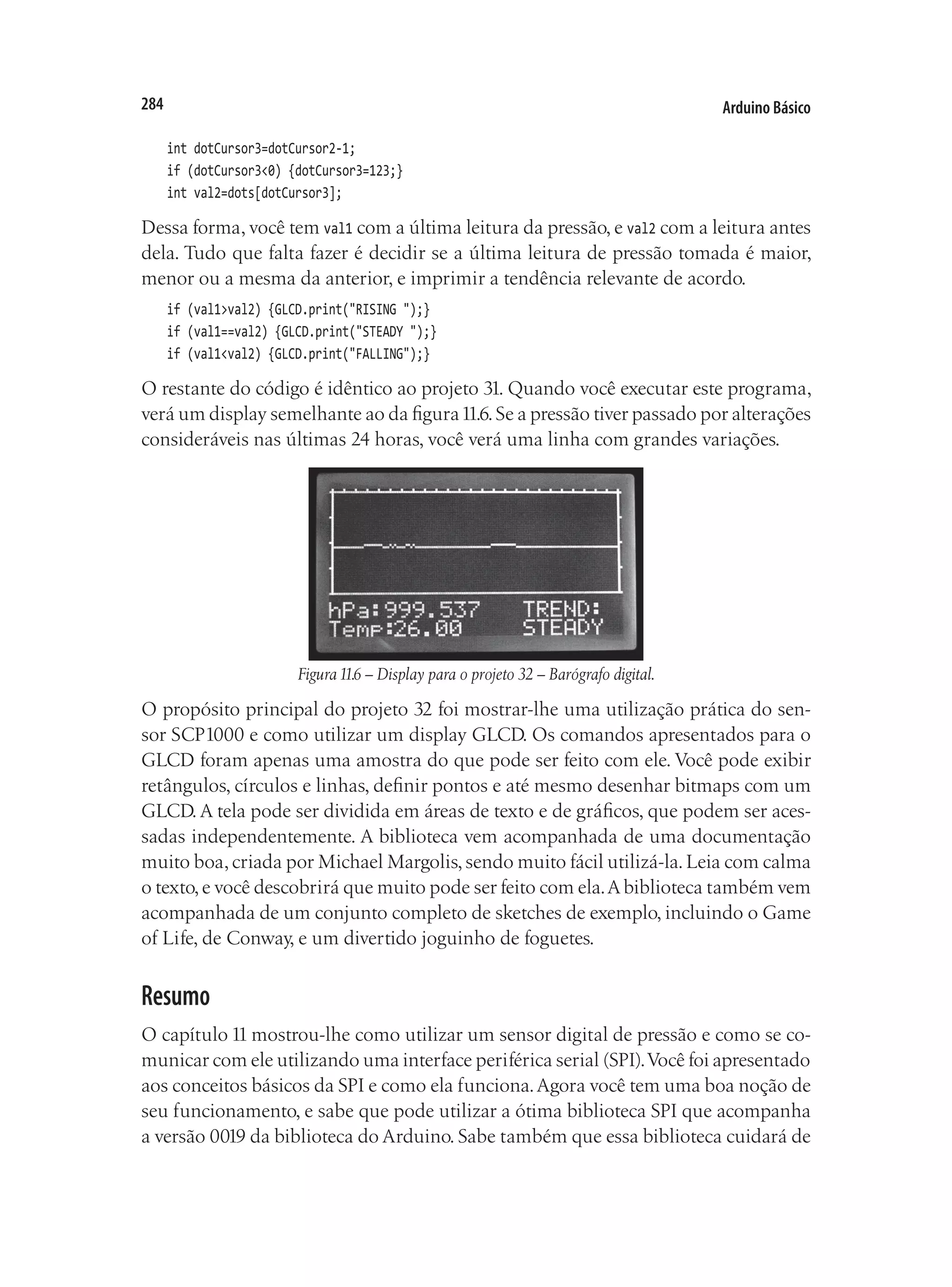 Arduino Básico
284
int dotCursor3=dotCursor2-1;
if (dotCursor3<0) {dotCursor3=123;}
int val2=dots[dotCursor3];
Dessa forma, você tem val1 com a última leitura da pressão, e val2 com a leitura antes
dela. Tudo que falta fazer é decidir se a última leitura de pressão tomada é maior,
menor ou a mesma da anterior, e imprimir a tendência relevante de acordo.
if (val1>val2) {GLCD.print("RISING ");}
if (val1==val2) {GLCD.print("STEADY ");}
if (val1<val2) {GLCD.print("FALLING");}
O restante do código é idêntico ao projeto 31. Quando você executar este programa,
verá um display semelhante ao da figura11.6.Se a pressão tiver passado por alterações
consideráveis nas últimas 24 horas, você verá uma linha com grandes variações.
Figura11.6 – Display para o projeto 32 – Barógrafo digital.
O propósito principal do projeto 32 foi mostrar-lhe uma utilização prática do sen-
sor SCP1000 e como utilizar um display GLCD. Os comandos apresentados para o
GLCD foram apenas uma amostra do que pode ser feito com ele. Você pode exibir
retângulos, círculos e linhas, definir pontos e até mesmo desenhar bitmaps com um
GLCD. A tela pode ser dividida em áreas de texto e de gráficos, que podem ser aces-
sadas independentemente. A biblioteca vem acompanhada de uma documentação
muito boa,criada por Michael Margolis,sendo muito fácil utilizá-la.Leia com calma
o texto,e você descobrirá que muito pode ser feito com ela.Abiblioteca também vem
acompanhada de um conjunto completo de sketches de exemplo, incluindo o Game
of Life, de Conway, e um divertido joguinho de foguetes.
Resumo
O capítulo 11 mostrou-lhe como utilizar um sensor digital de pressão e como se co-
municar com ele utilizando uma interface periférica serial (SPI).Você foi apresentado
aos conceitos básicos da SPI e como ela funciona.Agora você tem uma boa noção de
seu funcionamento, e sabe que pode utilizar a ótima biblioteca SPI que acompanha
a versão 0019 da biblioteca do Arduino. Sabe também que essa biblioteca cuidará de
 