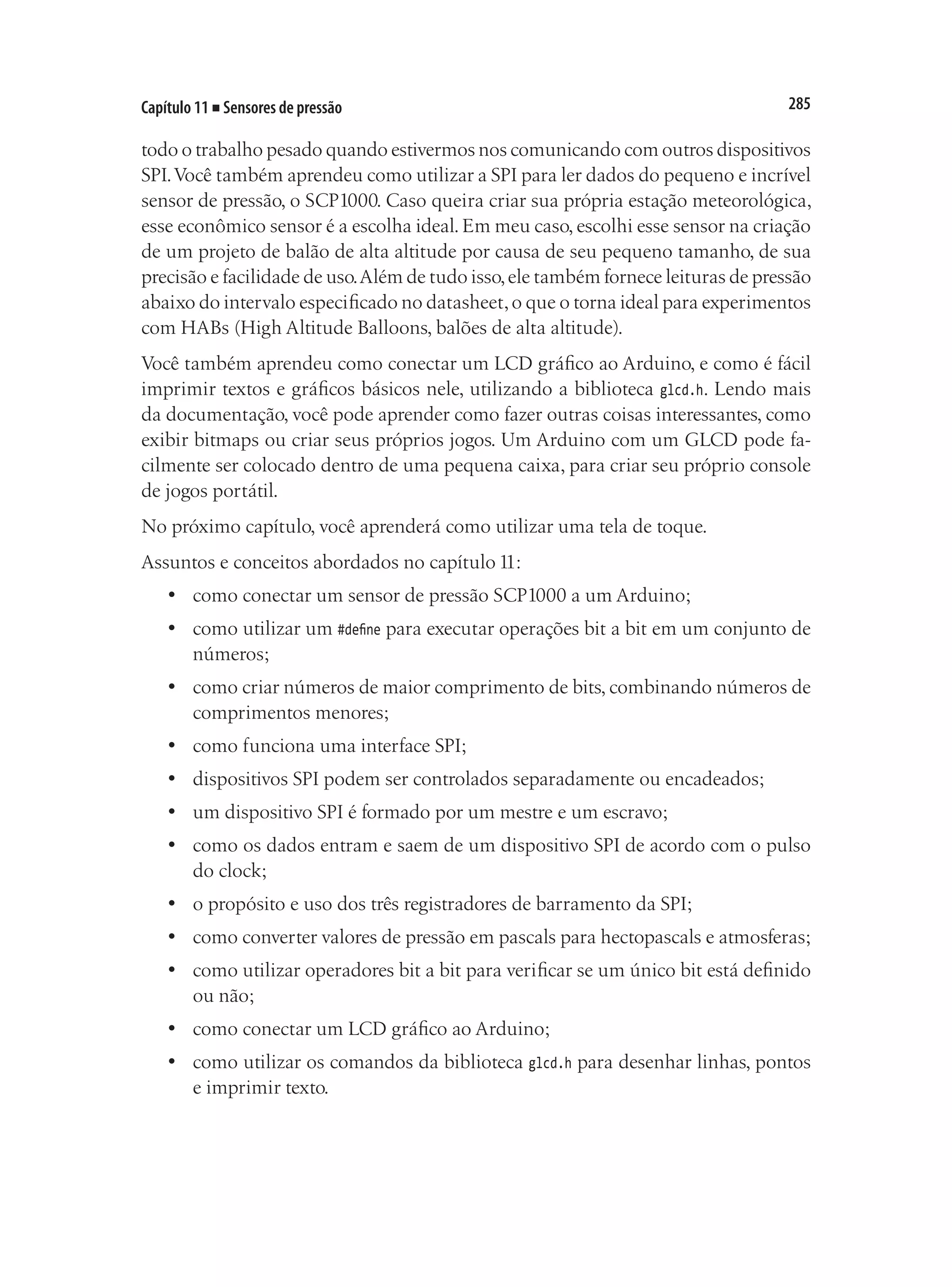 285
Capítulo 11 ■ Sensores de pressão
todo o trabalho pesado quando estivermos nos comunicando com outros dispositivos
SPI.Você também aprendeu como utilizar a SPI para ler dados do pequeno e incrível
sensor de pressão, o SCP1000. Caso queira criar sua própria estação meteorológica,
esse econômico sensor é a escolha ideal. Em meu caso, escolhi esse sensor na criação
de um projeto de balão de alta altitude por causa de seu pequeno tamanho, de sua
precisão e facilidade de uso.Além de tudo isso,ele também fornece leituras de pressão
abaixo do intervalo especificado no datasheet,o que o torna ideal para experimentos
com HABs (High Altitude Balloons, balões de alta altitude).
Você também aprendeu como conectar um LCD gráfico ao Arduino, e como é fácil
imprimir textos e gráficos básicos nele, utilizando a biblioteca glcd.h. Lendo mais
da documentação, você pode aprender como fazer outras coisas interessantes, como
exibir bitmaps ou criar seus próprios jogos. Um Arduino com um GLCD pode fa-
cilmente ser colocado dentro de uma pequena caixa, para criar seu próprio console
de jogos portátil.
No próximo capítulo, você aprenderá como utilizar uma tela de toque.
Assuntos e conceitos abordados no capítulo 11:
•	 como conectar um sensor de pressão SCP1000 a um Arduino;
•	 como utilizar um #define para executar operações bit a bit em um conjunto de
números;
•	 como criar números de maior comprimento de bits, combinando números de
comprimentos menores;
•	 como funciona uma interface SPI;
•	 dispositivos SPI podem ser controlados separadamente ou encadeados;
•	 um dispositivo SPI é formado por um mestre e um escravo;
•	 como os dados entram e saem de um dispositivo SPI de acordo com o pulso
do clock;
•	 o propósito e uso dos três registradores de barramento da SPI;
•	 como converter valores de pressão em pascals para hectopascals e atmosferas;
•	 como utilizar operadores bit a bit para verificar se um único bit está definido
ou não;
•	 como conectar um LCD gráfico ao Arduino;
•	 como utilizar os comandos da biblioteca glcd.h para desenhar linhas, pontos
e imprimir texto.
 