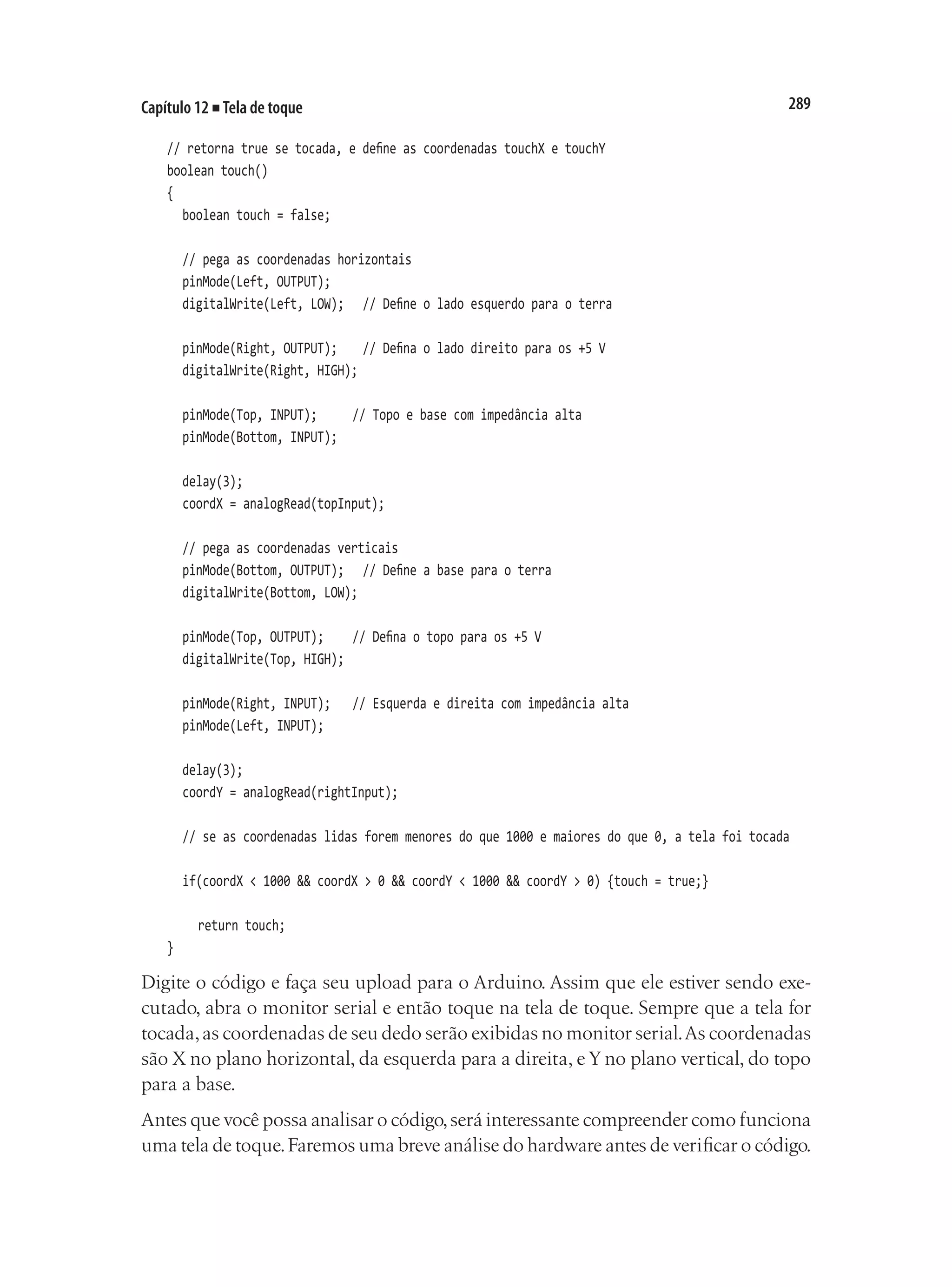 289
Capítulo 12 ■ Tela de toque
// retorna true se tocada, e define as coordenadas touchX e touchY
boolean touch()
{
	 boolean touch = false;
	 // pega as coordenadas horizontais
	 pinMode(Left, OUTPUT);
	 digitalWrite(Left, LOW);		 // Define o lado esquerdo para o terra
	 pinMode(Right, OUTPUT);		 // Defina o lado direito para os +5 V
	 digitalWrite(Right, HIGH);
	 pinMode(Top, INPUT);			 // Topo e base com impedância alta
	 pinMode(Bottom, INPUT);
	 delay(3);
	 coordX = analogRead(topInput);
	 // pega as coordenadas verticais
	 pinMode(Bottom, OUTPUT);		 // Define a base para o terra
	 digitalWrite(Bottom, LOW);
	 pinMode(Top, OUTPUT);		 // Defina o topo para os +5 V
	 digitalWrite(Top, HIGH);
	 pinMode(Right, INPUT);		 // Esquerda e direita com impedância alta
	 pinMode(Left, INPUT);
	 delay(3);
	 coordY = analogRead(rightInput);
	 // se as coordenadas lidas forem menores do que 1000 e maiores do que 0, a tela foi tocada
	 if(coordX < 1000 && coordX > 0 && coordY < 1000 && coordY > 0) {touch = true;}
		 return touch;
}
Digite o código e faça seu upload para o Arduino. Assim que ele estiver sendo exe-
cutado, abra o monitor serial e então toque na tela de toque. Sempre que a tela for
tocada,as coordenadas de seu dedo serão exibidas no monitor serial.As coordenadas
são X no plano horizontal, da esquerda para a direita, e Y no plano vertical, do topo
para a base.
Antes que você possa analisar o código,será interessante compreender como funciona
uma tela de toque.Faremos uma breve análise do hardware antes de verificar o código.
 