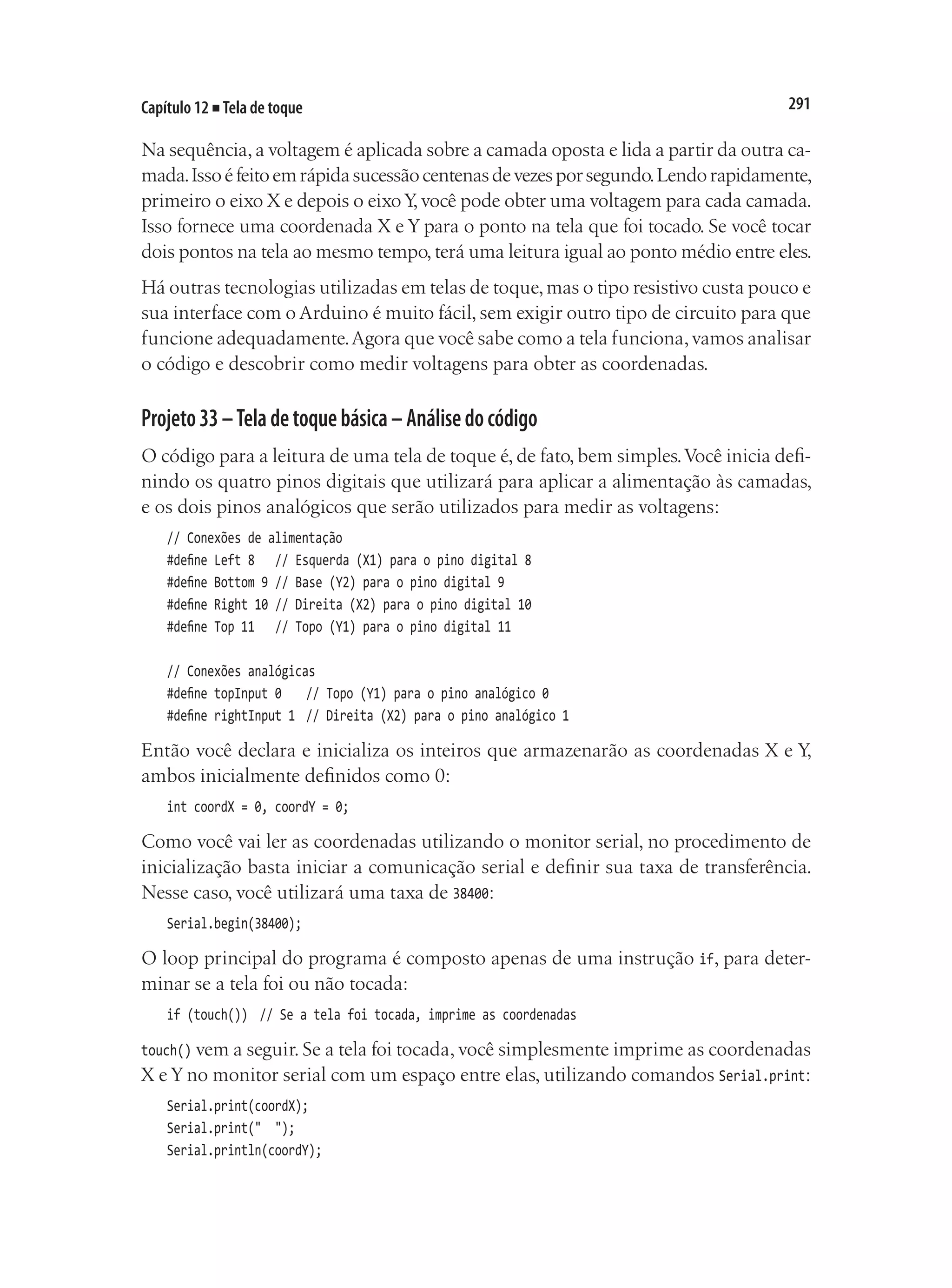 291
Capítulo 12 ■ Tela de toque
Na sequência,a voltagem é aplicada sobre a camada oposta e lida a partir da outra ca-
mada.Issoéfeitoemrápidasucessãocentenasdevezesporsegundo.Lendorapidamente,
primeiro o eixo X e depois o eixo Y
, você pode obter uma voltagem para cada camada.
Isso fornece uma coordenada X e Y para o ponto na tela que foi tocado. Se você tocar
dois pontos na tela ao mesmo tempo,terá uma leitura igual ao ponto médio entre eles.
Há outras tecnologias utilizadas em telas de toque,mas o tipo resistivo custa pouco e
sua interface com o Arduino é muito fácil, sem exigir outro tipo de circuito para que
funcione adequadamente.Agora que você sabe como a tela funciona,vamos analisar
o código e descobrir como medir voltagens para obter as coordenadas.
Projeto33–Teladetoquebásica–Análisedocódigo
O código para a leitura de uma tela de toque é, de fato, bem simples.Você inicia defi-
nindo os quatro pinos digitais que utilizará para aplicar a alimentação às camadas,
e os dois pinos analógicos que serão utilizados para medir as voltagens:
// Conexões de alimentação
#define Left 8		 // Esquerda (X1) para o pino digital 8
#define Bottom 9	// Base (Y2) para o pino digital 9
#define Right 10	// Direita (X2) para o pino digital 10
#define Top 11		 // Topo (Y1) para o pino digital 11
// Conexões analógicas
#define topInput 0		 // Topo (Y1) para o pino analógico 0
#define rightInput 1	 // Direita (X2) para o pino analógico 1
Então você declara e inicializa os inteiros que armazenarão as coordenadas X e Y,
ambos inicialmente definidos como 0:
int coordX = 0, coordY = 0;
Como você vai ler as coordenadas utilizando o monitor serial, no procedimento de
inicialização basta iniciar a comunicação serial e definir sua taxa de transferência.
Nesse caso, você utilizará uma taxa de 38400:
Serial.begin(38400);
O loop principal do programa é composto apenas de uma instrução if, para deter-
minar se a tela foi ou não tocada:
if (touch())	 // Se a tela foi tocada, imprime as coordenadas
touch() vem a seguir. Se a tela foi tocada, você simplesmente imprime as coordenadas
X e Y no monitor serial com um espaço entre elas, utilizando comandos Serial.print:
Serial.print(coordX);
Serial.print(" ");
Serial.println(coordY);
 