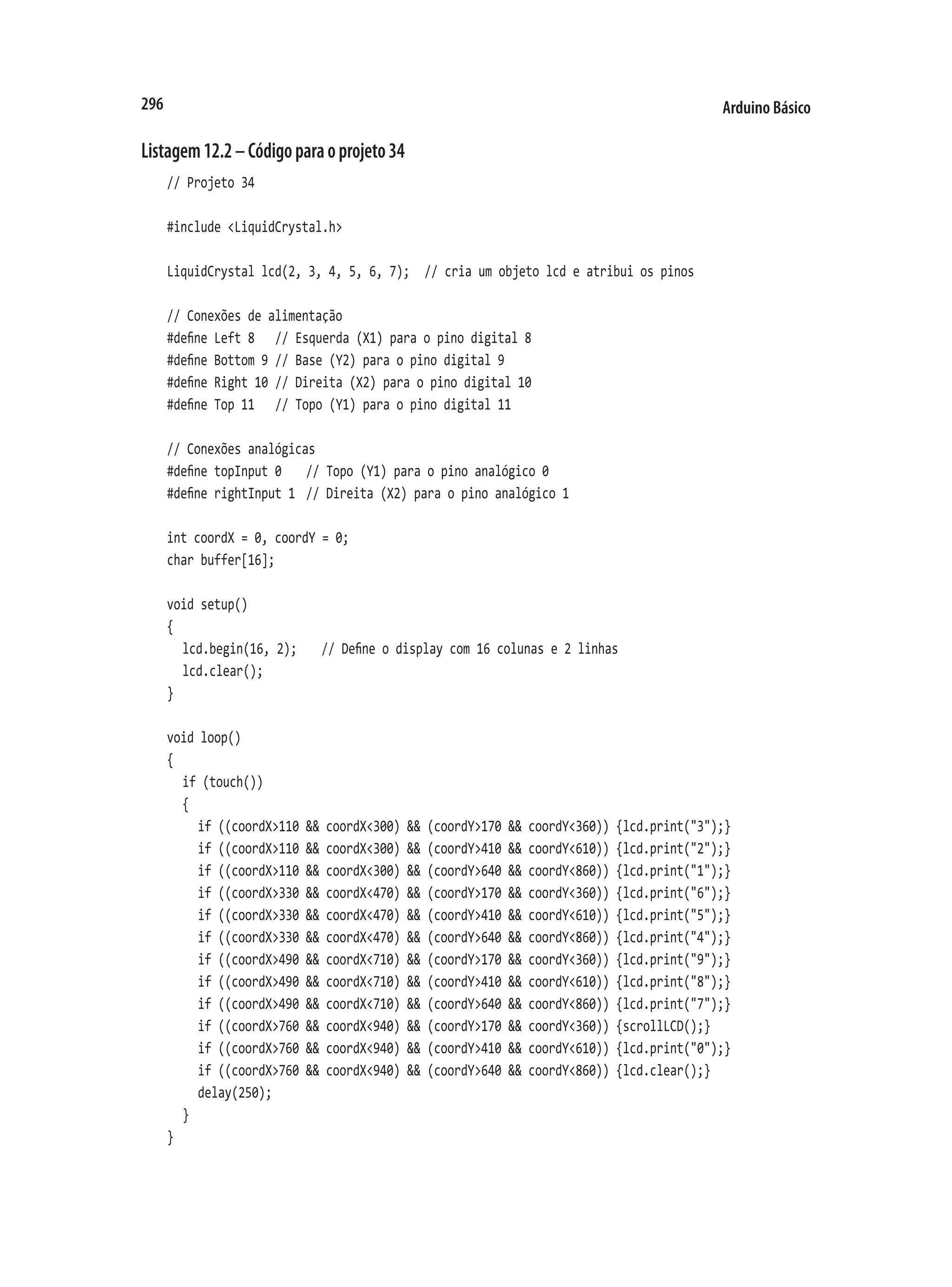Arduino Básico
296
Listagem12.2–Códigoparaoprojeto34
// Projeto 34
#include <LiquidCrystal.h>
LiquidCrystal lcd(2, 3, 4, 5, 6, 7);	 // cria um objeto lcd e atribui os pinos
// Conexões de alimentação
#define Left 8		 // Esquerda (X1) para o pino digital 8
#define Bottom 9	// Base (Y2) para o pino digital 9
#define Right 10	// Direita (X2) para o pino digital 10
#define Top 11		 // Topo (Y1) para o pino digital 11
// Conexões analógicas
#define topInput 0		 // Topo (Y1) para o pino analógico 0
#define rightInput 1	 // Direita (X2) para o pino analógico 1
int coordX = 0, coordY = 0;
char buffer[16];
void setup()
{
	 lcd.begin(16, 2);		 // Define o display com 16 colunas e 2 linhas
	 lcd.clear();
}
void loop()
{
	 if (touch())
	 {
		 if ((coordX>110 && coordX<300) && (coordY>170 && coordY<360)) {lcd.print("3");}
		 if ((coordX>110 && coordX<300) && (coordY>410 && coordY<610)) {lcd.print("2");}
		 if ((coordX>110 && coordX<300) && (coordY>640 && coordY<860)) {lcd.print("1");}
		 if ((coordX>330 && coordX<470) && (coordY>170 && coordY<360)) {lcd.print("6");}
		 if ((coordX>330 && coordX<470) && (coordY>410 && coordY<610)) {lcd.print("5");}
		 if ((coordX>330 && coordX<470) && (coordY>640 && coordY<860)) {lcd.print("4");}
		 if ((coordX>490 && coordX<710) && (coordY>170 && coordY<360)) {lcd.print("9");}
		 if ((coordX>490 && coordX<710) && (coordY>410 && coordY<610)) {lcd.print("8");}
		 if ((coordX>490 && coordX<710) && (coordY>640 && coordY<860)) {lcd.print("7");}
		 if ((coordX>760 && coordX<940) && (coordY>170 && coordY<360)) {scrollLCD();}
		 if ((coordX>760 && coordX<940) && (coordY>410 && coordY<610)) {lcd.print("0");}
		 if ((coordX>760 && coordX<940) && (coordY>640 && coordY<860)) {lcd.clear();}
		 delay(250);
	 }
}
 