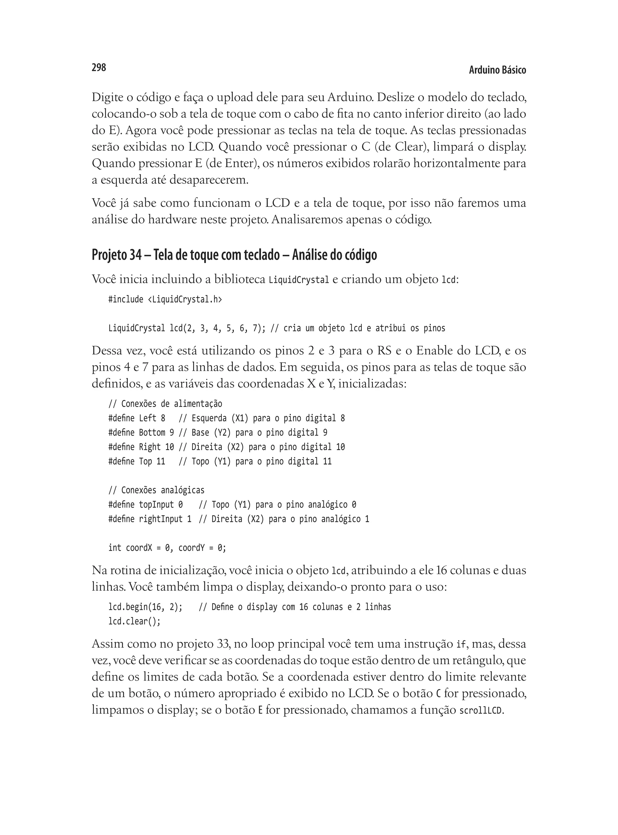 Arduino Básico
298
Digite o código e faça o upload dele para seu Arduino. Deslize o modelo do teclado,
colocando-o sob a tela de toque com o cabo de fita no canto inferior direito (ao lado
do E). Agora você pode pressionar as teclas na tela de toque. As teclas pressionadas
serão exibidas no LCD. Quando você pressionar o C (de Clear), limpará o display.
Quando pressionar E (de Enter), os números exibidos rolarão horizontalmente para
a esquerda até desaparecerem.
Você já sabe como funcionam o LCD e a tela de toque, por isso não faremos uma
análise do hardware neste projeto. Analisaremos apenas o código.
Projeto34–Teladetoquecomteclado–Análisedocódigo
Você inicia incluindo a biblioteca LiquidCrystal e criando um objeto lcd:
#include <LiquidCrystal.h>
LiquidCrystal lcd(2, 3, 4, 5, 6, 7); // cria um objeto lcd e atribui os pinos
Dessa vez, você está utilizando os pinos 2 e 3 para o RS e o Enable do LCD, e os
pinos 4 e 7 para as linhas de dados. Em seguida, os pinos para as telas de toque são
definidos, e as variáveis das coordenadas X e Y, inicializadas:
// Conexões de alimentação
#define Left 8		 // Esquerda (X1) para o pino digital 8
#define Bottom 9	// Base (Y2) para o pino digital 9
#define Right 10	// Direita (X2) para o pino digital 10
#define Top 11		 // Topo (Y1) para o pino digital 11
// Conexões analógicas
#define topInput 0		 // Topo (Y1) para o pino analógico 0
#define rightInput 1	 // Direita (X2) para o pino analógico 1
int coordX = 0, coordY = 0;
Na rotina de inicialização, você inicia o objeto lcd, atribuindo a ele16 colunas e duas
linhas.Você também limpa o display, deixando-o pronto para o uso:
lcd.begin(16, 2);		 // Define o display com 16 colunas e 2 linhas
lcd.clear();
Assim como no projeto 33, no loop principal você tem uma instrução if, mas, dessa
vez,você deve verificar se as coordenadas do toque estão dentro de um retângulo,que
define os limites de cada botão. Se a coordenada estiver dentro do limite relevante
de um botão, o número apropriado é exibido no LCD. Se o botão C for pressionado,
limpamos o display; se o botão E for pressionado, chamamos a função scrollLCD.
 