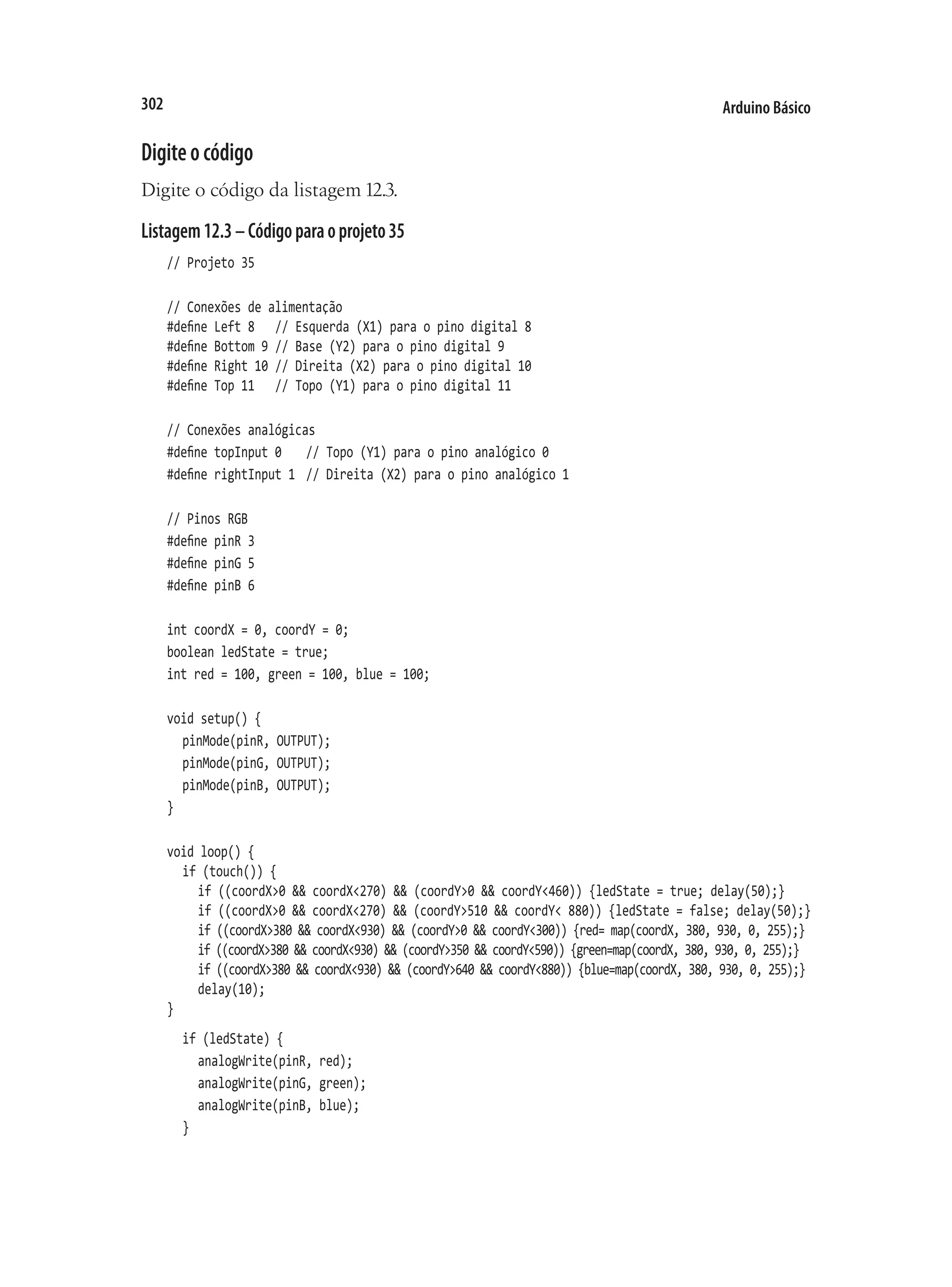 Arduino Básico
302
Digiteocódigo
Digite o código da listagem 12.3.
Listagem12.3–Códigoparaoprojeto35
// Projeto 35
// Conexões de alimentação
#define Left 8		 // Esquerda (X1) para o pino digital 8
#define Bottom 9	// Base (Y2) para o pino digital 9
#define Right 10	// Direita (X2) para o pino digital 10
#define Top 11		 // Topo (Y1) para o pino digital 11
// Conexões analógicas
#define topInput 0		 // Topo (Y1) para o pino analógico 0
#define rightInput 1	 // Direita (X2) para o pino analógico 1
// Pinos RGB
#define pinR 3
#define pinG 5
#define pinB 6
int coordX = 0, coordY = 0;
boolean ledState = true;
int red = 100, green = 100, blue = 100;
void setup() {
	 pinMode(pinR, OUTPUT);
	 pinMode(pinG, OUTPUT);
	 pinMode(pinB, OUTPUT);
}
void loop() {
	 if (touch()) {
		 if ((coordX>0 && coordX<270) && (coordY>0 && coordY<460)) {ledState = true; delay(50);}
		 if ((coordX>0 && coordX<270) && (coordY>510 && coordY< 880)) {ledState = false; delay(50);}
		 if ((coordX>380 && coordX<930) && (coordY>0 && coordY<300)) {red= map(coordX, 380, 930, 0, 255);}
		 if ((coordX>380 && coordX<930) && (coordY>350 && coordY<590)) {green=map(coordX, 380, 930, 0, 255);}
		 if ((coordX>380 && coordX<930) && (coordY>640 && coordY<880)) {blue=map(coordX, 380, 930, 0, 255);}
		 delay(10);
}
	 if (ledState) {
		 analogWrite(pinR, red);
		 analogWrite(pinG, green);
		 analogWrite(pinB, blue);
	 }
 