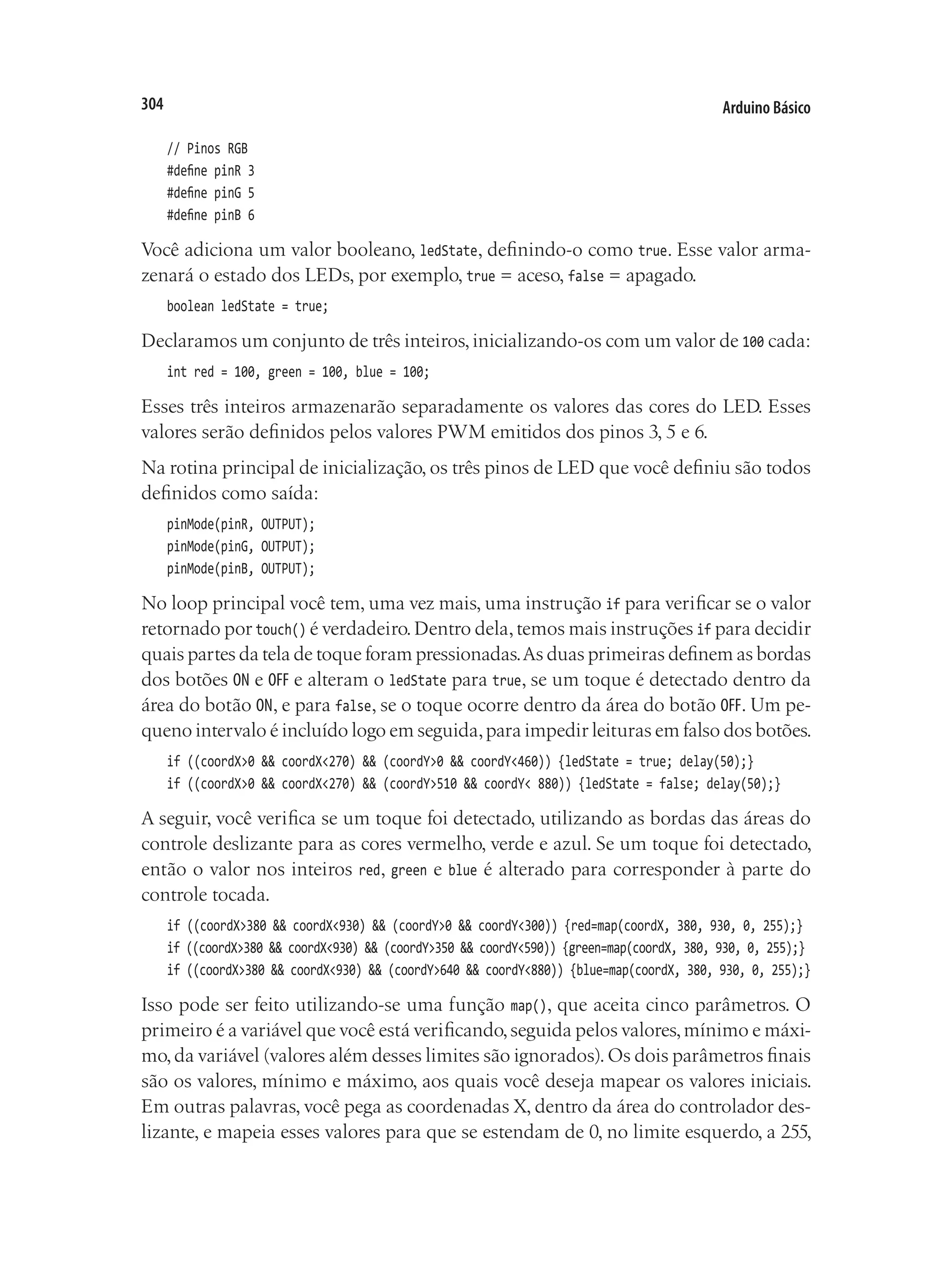 Arduino Básico
304
// Pinos RGB
#define pinR 3
#define pinG 5
#define pinB 6
Você adiciona um valor booleano, ledState, definindo-o como true. Esse valor arma-
zenará o estado dos LEDs, por exemplo, true = aceso, false = apagado.
boolean ledState = true;
Declaramos um conjunto de três inteiros,inicializando-os com um valor de 100 cada:
int red = 100, green = 100, blue = 100;
Esses três inteiros armazenarão separadamente os valores das cores do LED. Esses
valores serão definidos pelos valores PWM emitidos dos pinos 3, 5 e 6.
Na rotina principal de inicialização, os três pinos de LED que você definiu são todos
definidos como saída:
pinMode(pinR, OUTPUT);
pinMode(pinG, OUTPUT);
pinMode(pinB, OUTPUT);
No loop principal você tem, uma vez mais, uma instrução if para verificar se o valor
retornado por touch() é verdadeiro.Dentro dela,temos mais instruções if para decidir
quais partes da tela de toque foram pressionadas.As duas primeiras definem as bordas
dos botões ON e OFF e alteram o ledState para true, se um toque é detectado dentro da
área do botão ON, e para false, se o toque ocorre dentro da área do botão OFF. Um pe-
queno intervalo é incluído logo em seguida,para impedir leituras em falso dos botões.
if ((coordX>0 && coordX<270) && (coordY>0 && coordY<460)) {ledState = true; delay(50);}
if ((coordX>0 && coordX<270) && (coordY>510 && coordY< 880)) {ledState = false; delay(50);}
A seguir, você verifica se um toque foi detectado, utilizando as bordas das áreas do
controle deslizante para as cores vermelho, verde e azul. Se um toque foi detectado,
então o valor nos inteiros red, green e blue é alterado para corresponder à parte do
controle tocada.
if ((coordX>380 && coordX<930) && (coordY>0 && coordY<300)) {red=map(coordX, 380, 930, 0, 255);}
if ((coordX>380 && coordX<930) && (coordY>350 && coordY<590)) {green=map(coordX, 380, 930, 0, 255);}
if ((coordX>380 && coordX<930) && (coordY>640 && coordY<880)) {blue=map(coordX, 380, 930, 0, 255);}
Isso pode ser feito utilizando-se uma função map(), que aceita cinco parâmetros. O
primeiro é a variável que você está verificando,seguida pelos valores,mínimo e máxi-
mo,da variável (valores além desses limites são ignorados).Os dois parâmetros finais
são os valores, mínimo e máximo, aos quais você deseja mapear os valores iniciais.
Em outras palavras, você pega as coordenadas X, dentro da área do controlador des-
lizante, e mapeia esses valores para que se estendam de 0, no limite esquerdo, a 255,
 