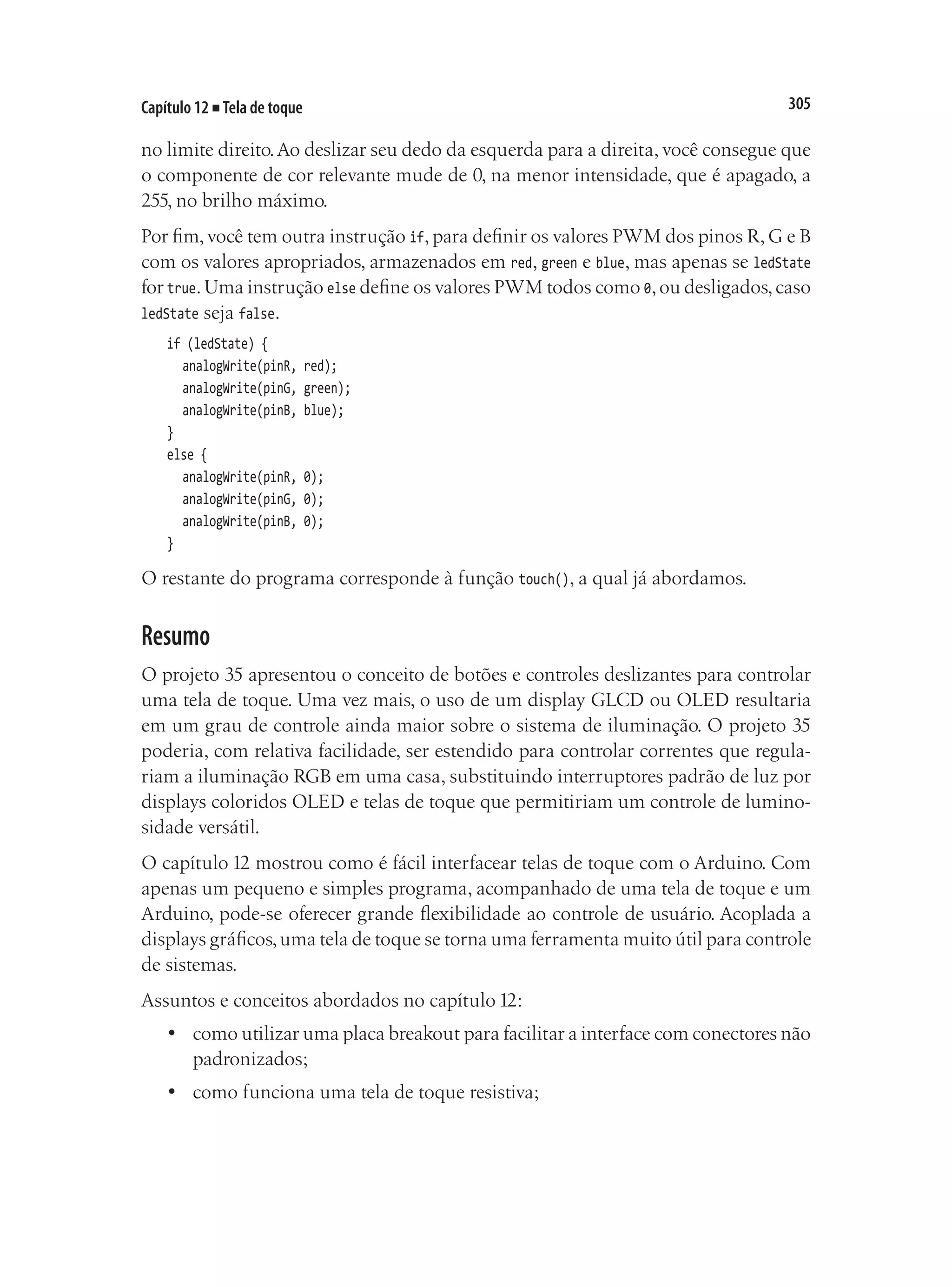 305
Capítulo 12 ■ Tela de toque
no limite direito.Ao deslizar seu dedo da esquerda para a direita, você consegue que
o componente de cor relevante mude de 0, na menor intensidade, que é apagado, a
255, no brilho máximo.
Por fim, você tem outra instrução if, para definir os valores PWM dos pinos R, G e B
com os valores apropriados, armazenados em red, green e blue, mas apenas se ledState
for true.Uma instrução else define os valores PWM todos como 0,ou desligados,caso
ledState seja false.
if (ledState) {
	 analogWrite(pinR, red);
	 analogWrite(pinG, green);
	 analogWrite(pinB, blue);
}
else {
	 analogWrite(pinR, 0);
	 analogWrite(pinG, 0);
	 analogWrite(pinB, 0);
}
O restante do programa corresponde à função touch(), a qual já abordamos.
Resumo
O projeto 35 apresentou o conceito de botões e controles deslizantes para controlar
uma tela de toque. Uma vez mais, o uso de um display GLCD ou OLED resultaria
em um grau de controle ainda maior sobre o sistema de iluminação. O projeto 35
poderia, com relativa facilidade, ser estendido para controlar correntes que regula-
riam a iluminação RGB em uma casa, substituindo interruptores padrão de luz por
displays coloridos OLED e telas de toque que permitiriam um controle de lumino-
sidade versátil.
O capítulo 12 mostrou como é fácil interfacear telas de toque com o Arduino. Com
apenas um pequeno e simples programa, acompanhado de uma tela de toque e um
Arduino, pode-se oferecer grande flexibilidade ao controle de usuário. Acoplada a
displays gráficos,uma tela de toque se torna uma ferramenta muito útil para controle
de sistemas.
Assuntos e conceitos abordados no capítulo 12:
•	 como utilizar uma placa breakout para facilitar a interface com conectores não
padronizados;
•	 como funciona uma tela de toque resistiva;
 