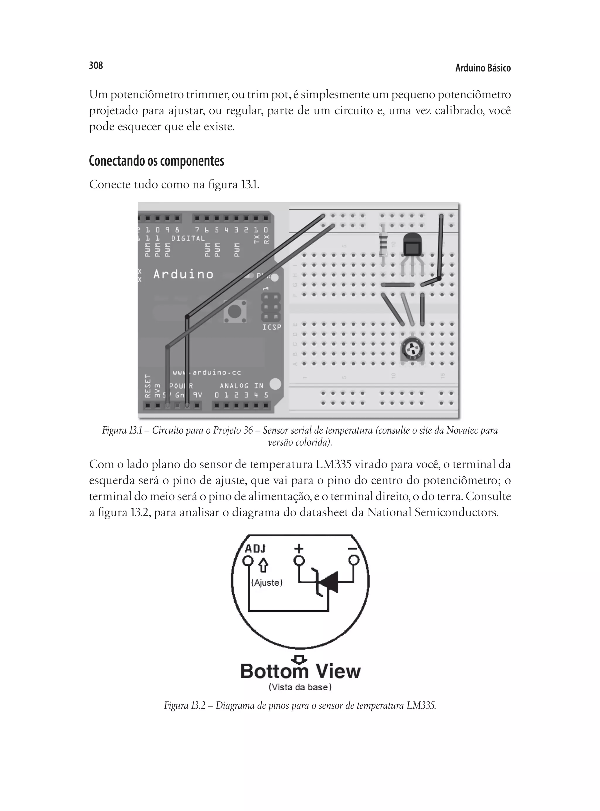 Arduino Básico
308
Um potenciômetro trimmer,ou trim pot,é simplesmente um pequeno potenciômetro
projetado para ajustar, ou regular, parte de um circuito e, uma vez calibrado, você
pode esquecer que ele existe.
Conectandooscomponentes
Conecte tudo como na figura 13.1.
Figura13.1– Circuito para o Projeto 36 – Sensor serial de temperatura (consulte o site da Novatec para
versão colorida).
Com o lado plano do sensor de temperatura LM335 virado para você, o terminal da
esquerda será o pino de ajuste, que vai para o pino do centro do potenciômetro; o
terminal do meio será o pino de alimentação,e o terminal direito,o do terra.Consulte
a figura 13.2, para analisar o diagrama do datasheet da National Semiconductors.
Figura13.2 – Diagrama de pinos para o sensor de temperatura LM335.
 