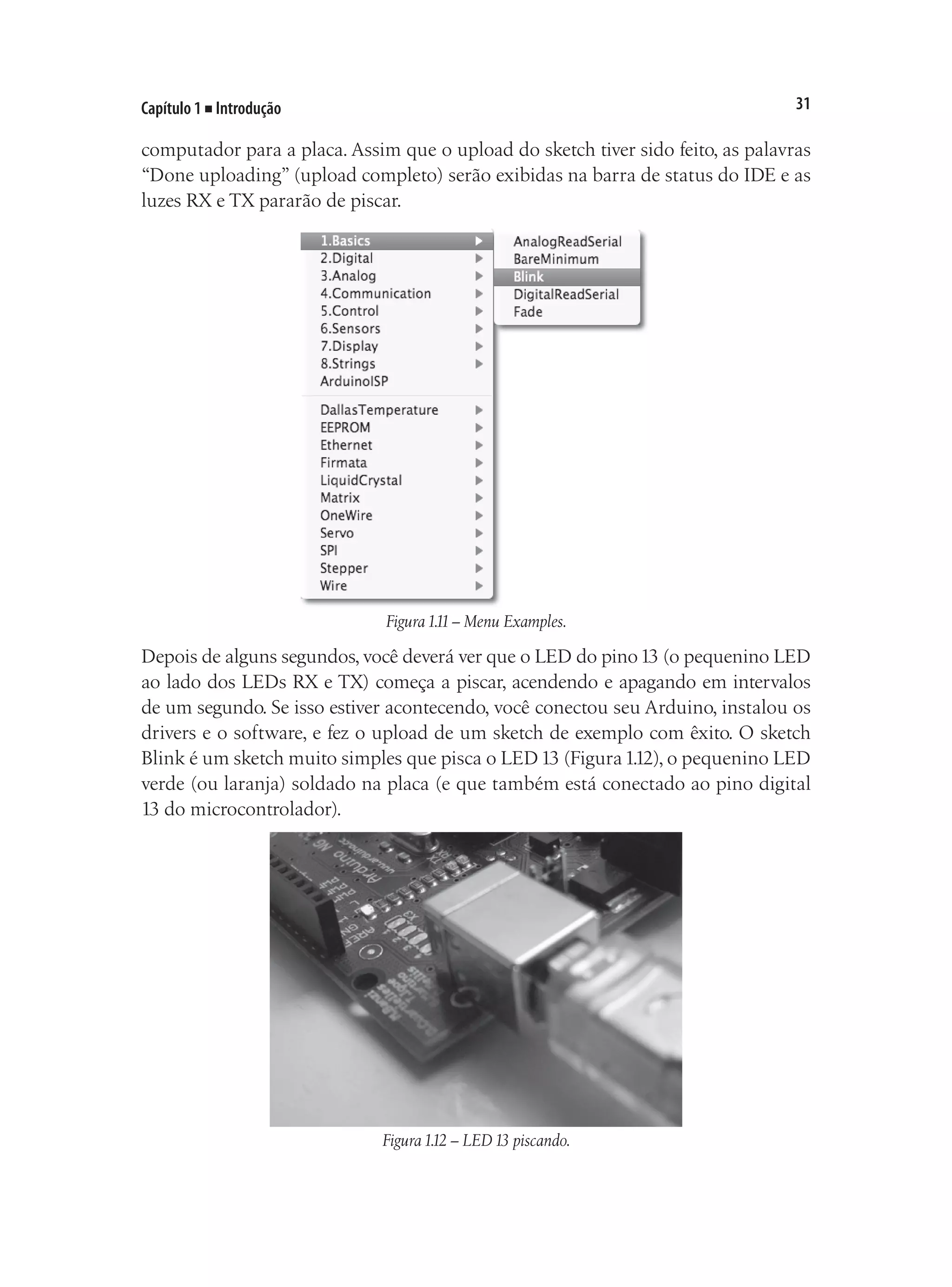31
Capítulo 1 ■ Introdução
computador para a placa. Assim que o upload do sketch tiver sido feito, as palavras
“Done uploading” (upload completo) serão exibidas na barra de status do IDE e as
luzes RX e TX pararão de piscar.
Figura1.11– Menu Examples.
Depois de alguns segundos, você deverá ver que o LED do pino13 (o pequenino LED
ao lado dos LEDs RX e TX) começa a piscar, acendendo e apagando em intervalos
de um segundo. Se isso estiver acontecendo, você conectou seu Arduino, instalou os
drivers e o software, e fez o upload de um sketch de exemplo com êxito. O sketch
Blink é um sketch muito simples que pisca o LED13 (Figura1.12), o pequenino LED
verde (ou laranja) soldado na placa (e que também está conectado ao pino digital
13 do microcontrolador).
Figura1.12 – LED13 piscando.
 