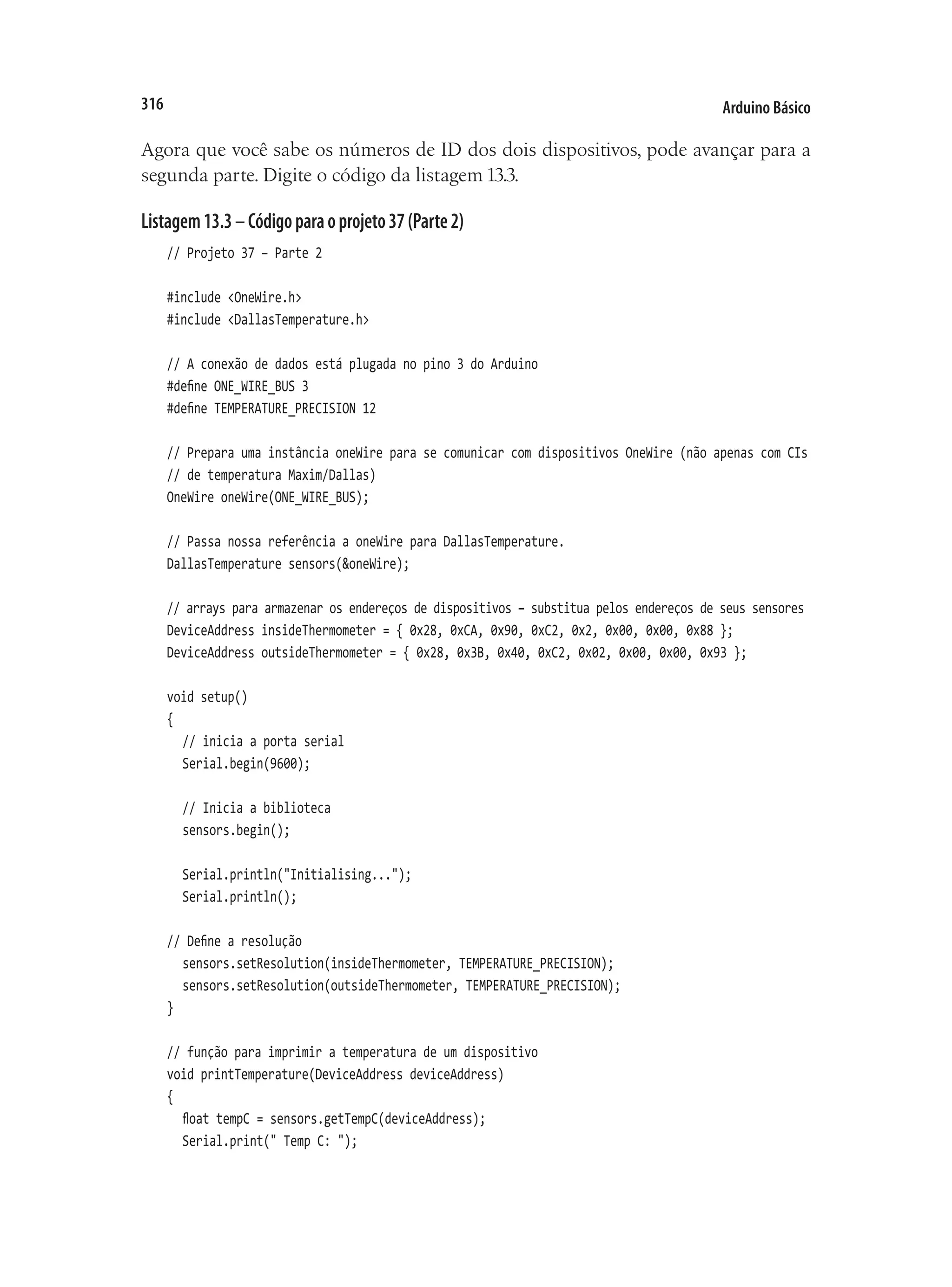 Arduino Básico
316
Agora que você sabe os números de ID dos dois dispositivos, pode avançar para a
segunda parte. Digite o código da listagem 13.3.
Listagem13.3–Códigoparaoprojeto37(Parte2)
// Projeto 37 – Parte 2
#include <OneWire.h>
#include <DallasTemperature.h>
// A conexão de dados está plugada no pino 3 do Arduino
#define ONE_WIRE_BUS 3
#define TEMPERATURE_PRECISION 12
// Prepara uma instância oneWire para se comunicar com dispositivos OneWire (não apenas com CIs
// de temperatura Maxim/Dallas)
OneWire oneWire(ONE_WIRE_BUS);
// Passa nossa referência a oneWire para DallasTemperature.
DallasTemperature sensors(&oneWire);
// arrays para armazenar os endereços de dispositivos – substitua pelos endereços de seus sensores
DeviceAddress insideThermometer = { 0x28, 0xCA, 0x90, 0xC2, 0x2, 0x00, 0x00, 0x88 };
DeviceAddress outsideThermometer = { 0x28, 0x3B, 0x40, 0xC2, 0x02, 0x00, 0x00, 0x93 };
void setup()
{
	 // inicia a porta serial
	 Serial.begin(9600);
	 // Inicia a biblioteca
	 sensors.begin();
	 Serial.println("Initialising...");
	 Serial.println();
// Define a resolução
	 sensors.setResolution(insideThermometer, TEMPERATURE_PRECISION);
	 sensors.setResolution(outsideThermometer, TEMPERATURE_PRECISION);
}
// função para imprimir a temperatura de um dispositivo
void printTemperature(DeviceAddress deviceAddress)
{
	 float tempC = sensors.getTempC(deviceAddress);
	 Serial.print(" Temp C: ");
 