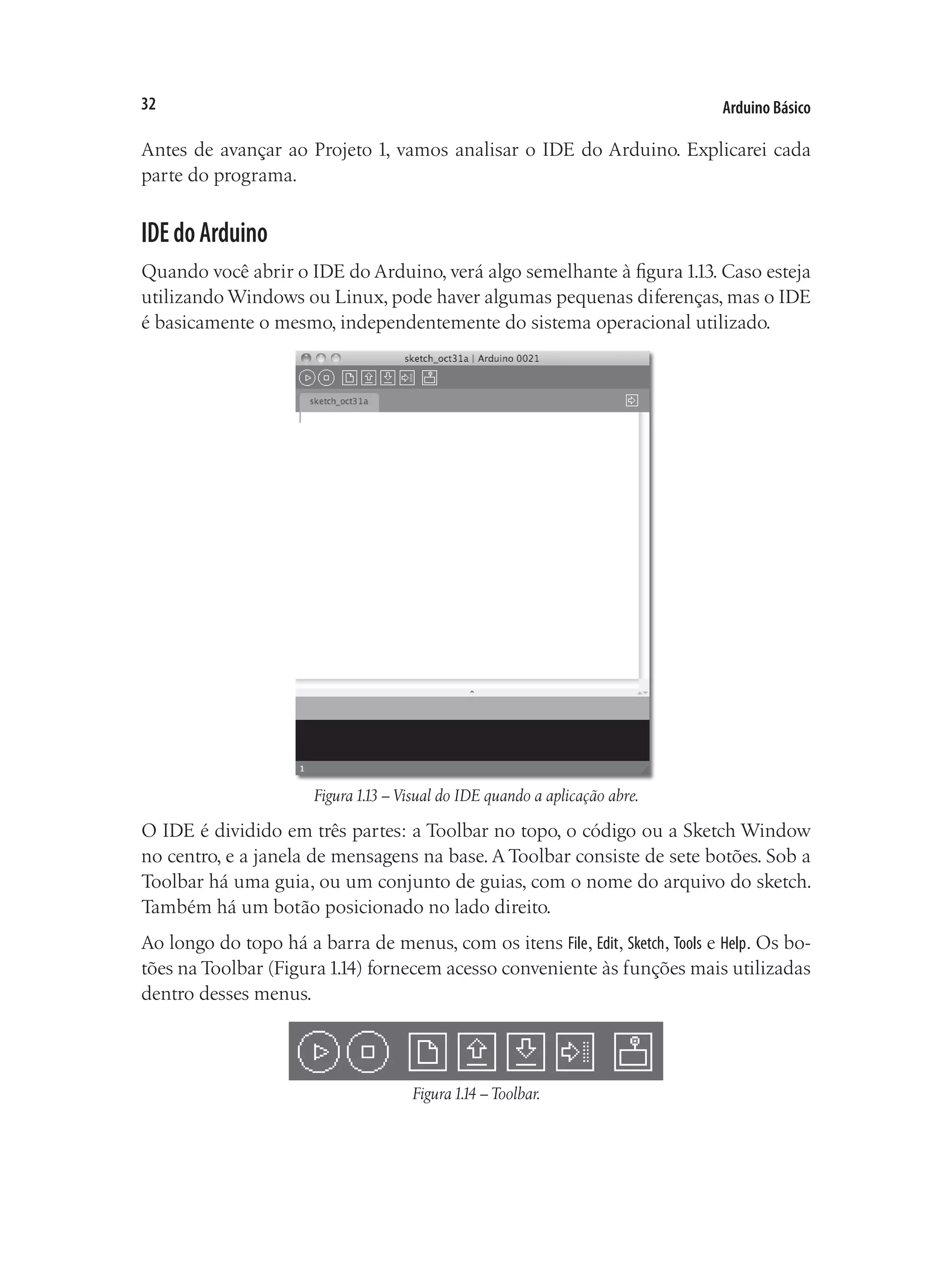 Arduino Básico
32
Antes de avançar ao Projeto 1, vamos analisar o IDE do Arduino. Explicarei cada
parte do programa.
IDEdoArduino
Quando você abrir o IDE do Arduino, verá algo semelhante à figura1.13. Caso esteja
utilizando Windows ou Linux, pode haver algumas pequenas diferenças, mas o IDE
é basicamente o mesmo, independentemente do sistema operacional utilizado.
Figura1.13 – Visual do IDE quando a aplicação abre.
O IDE é dividido em três partes: a Toolbar no topo, o código ou a Sketch Window
no centro, e a janela de mensagens na base. A Toolbar consiste de sete botões. Sob a
Toolbar há uma guia, ou um conjunto de guias, com o nome do arquivo do sketch.
Também há um botão posicionado no lado direito.
Ao longo do topo há a barra de menus, com os itens File, Edit, Sketch, Tools e Help. Os bo-
tões na Toolbar (Figura1.14) fornecem acesso conveniente às funções mais utilizadas
dentro desses menus.
Figura1.14 – Toolbar.
 