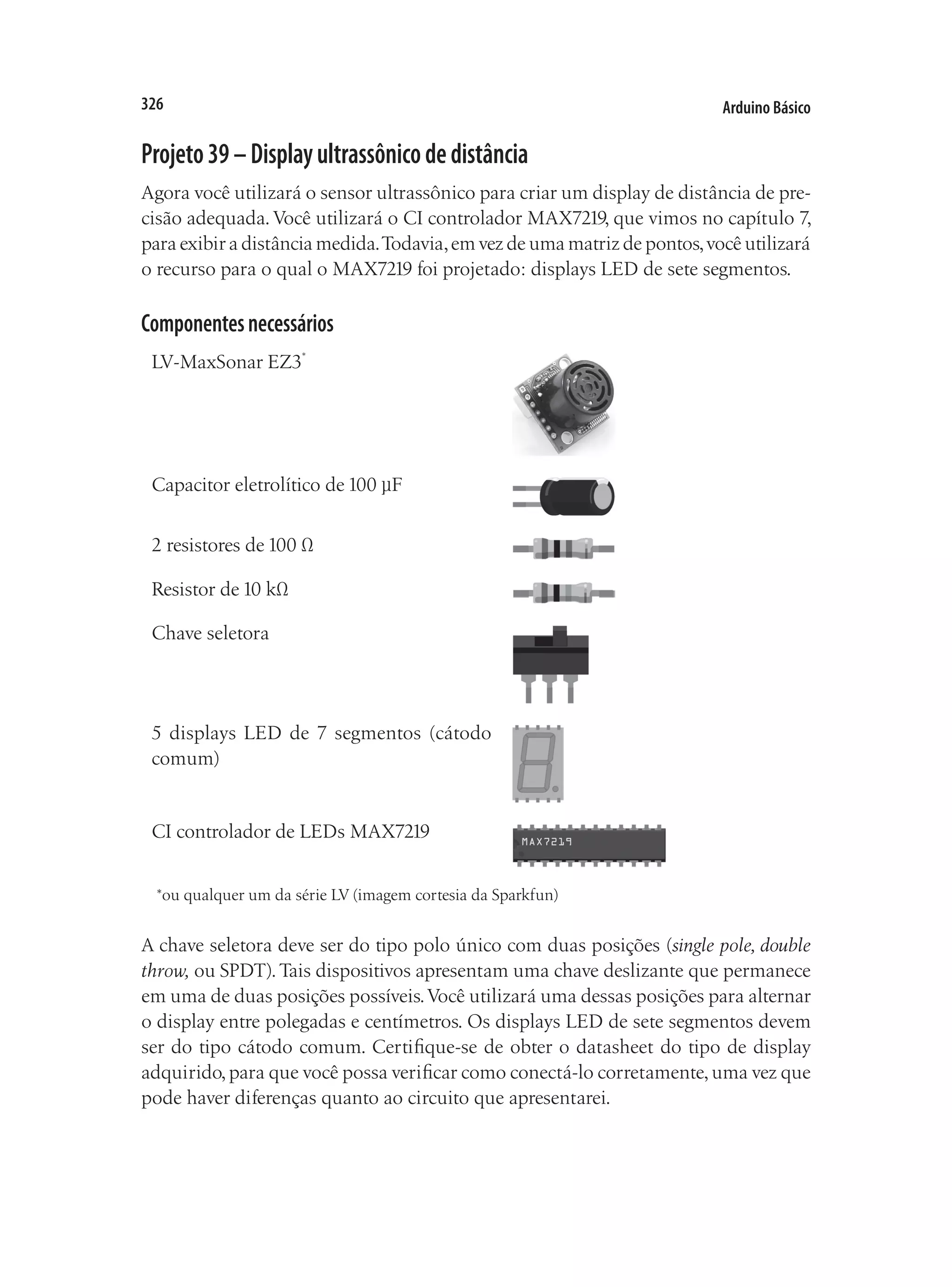 Arduino Básico
326
Projeto39–Displayultrassônicodedistância
Agora você utilizará o sensor ultrassônico para criar um display de distância de pre-
cisão adequada.Você utilizará o CI controlador MAX7219, que vimos no capítulo 7,
para exibir a distância medida.Todavia,em vez de uma matriz de pontos,você utilizará
o recurso para o qual o MAX7219 foi projetado: displays LED de sete segmentos.
Componentesnecessários
LV-MaxSonar EZ3*
Capacitor eletrolítico de 100 µF
2 resistores de 100 Ω
Resistor de 10 kΩ
Chave seletora	
5 displays LED de 7 segmentos (cátodo
comum)
CI controlador de LEDs MAX7219
*ou qualquer um da série LV (imagem cortesia da Sparkfun)
A chave seletora deve ser do tipo polo único com duas posições (single pole, double
throw, ou SPDT).Tais dispositivos apresentam uma chave deslizante que permanece
em uma de duas posições possíveis.Você utilizará uma dessas posições para alternar
o display entre polegadas e centímetros. Os displays LED de sete segmentos devem
ser do tipo cátodo comum. Certifique-se de obter o datasheet do tipo de display
adquirido,para que você possa verificar como conectá-lo corretamente,uma vez que
pode haver diferenças quanto ao circuito que apresentarei.
 