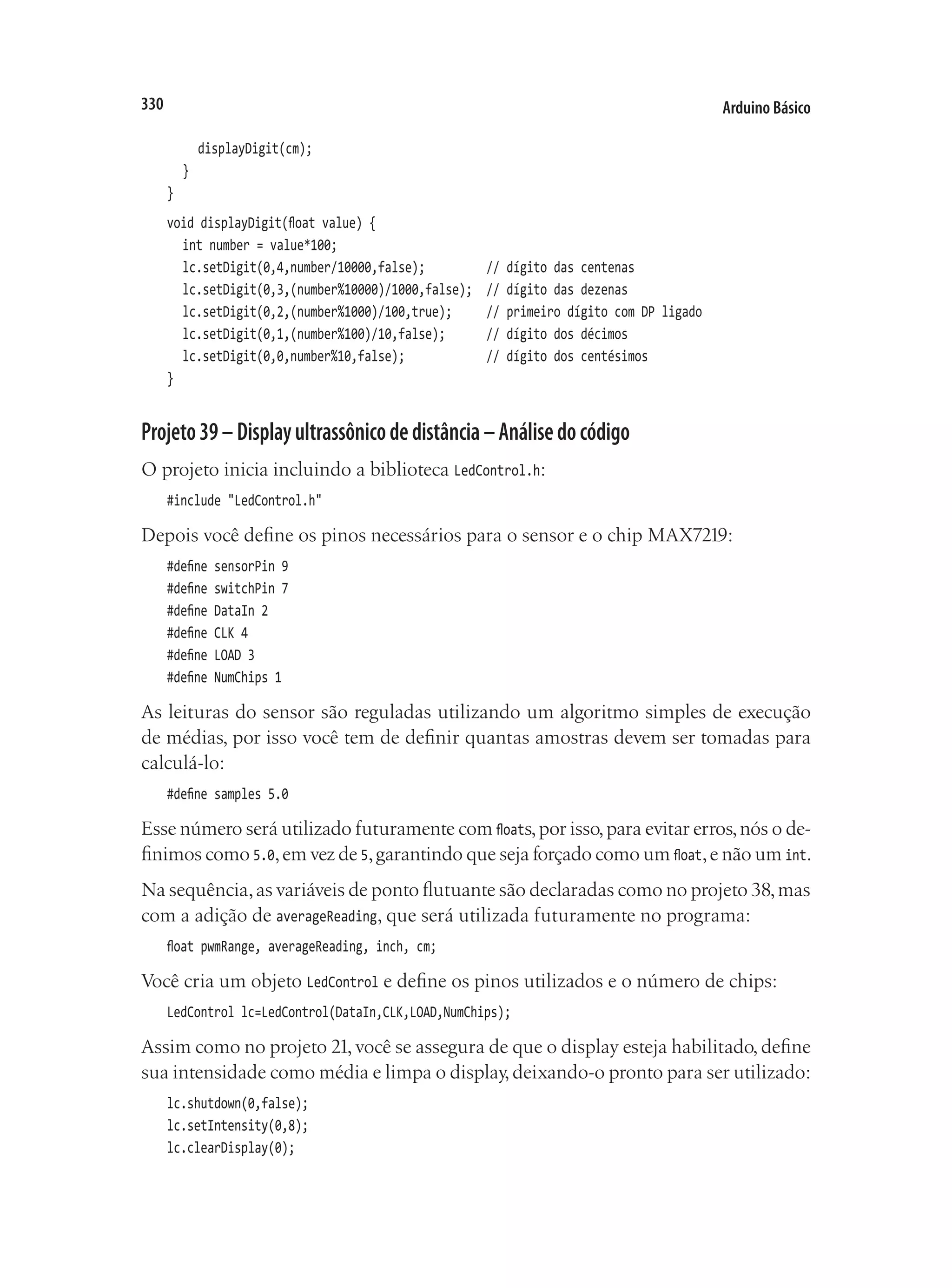 Arduino Básico
330
		 displayDigit(cm);
	 }
}
void displayDigit(float value) {
	 int number = value*100;
	 lc.setDigit(0,4,number/10000,false);				 // dígito das centenas
	 lc.setDigit(0,3,(number%10000)/1000,false);	 // dígito das dezenas
	 lc.setDigit(0,2,(number%1000)/100,true);			 // primeiro dígito com DP ligado
	 lc.setDigit(0,1,(number%100)/10,false);			 // dígito dos décimos
	 lc.setDigit(0,0,number%10,false);						 // dígito dos centésimos
}
Projeto39–Displayultrassônicodedistância–Análisedocódigo
O projeto inicia incluindo a biblioteca LedControl.h:
#include "LedControl.h"
Depois você define os pinos necessários para o sensor e o chip MAX7219:
#define sensorPin 9
#define switchPin 7
#define DataIn 2
#define CLK 4
#define LOAD 3
#define NumChips 1
As leituras do sensor são reguladas utilizando um algoritmo simples de execução
de médias, por isso você tem de definir quantas amostras devem ser tomadas para
calculá-lo:
#define samples 5.0
Esse número será utilizado futuramente com floats,por isso,para evitar erros,nós o de-
finimos como 5.0,em vez de 5,garantindo que seja forçado como um float,e não um int.
Na sequência,as variáveis de ponto flutuante são declaradas como no projeto 38,mas
com a adição de averageReading, que será utilizada futuramente no programa:
float pwmRange, averageReading, inch, cm;
Você cria um objeto LedControl e define os pinos utilizados e o número de chips:
LedControl lc=LedControl(DataIn,CLK,LOAD,NumChips);
Assim como no projeto 21, você se assegura de que o display esteja habilitado, define
sua intensidade como média e limpa o display,deixando-o pronto para ser utilizado:
lc.shutdown(0,false);
lc.setIntensity(0,8);
lc.clearDisplay(0);
 