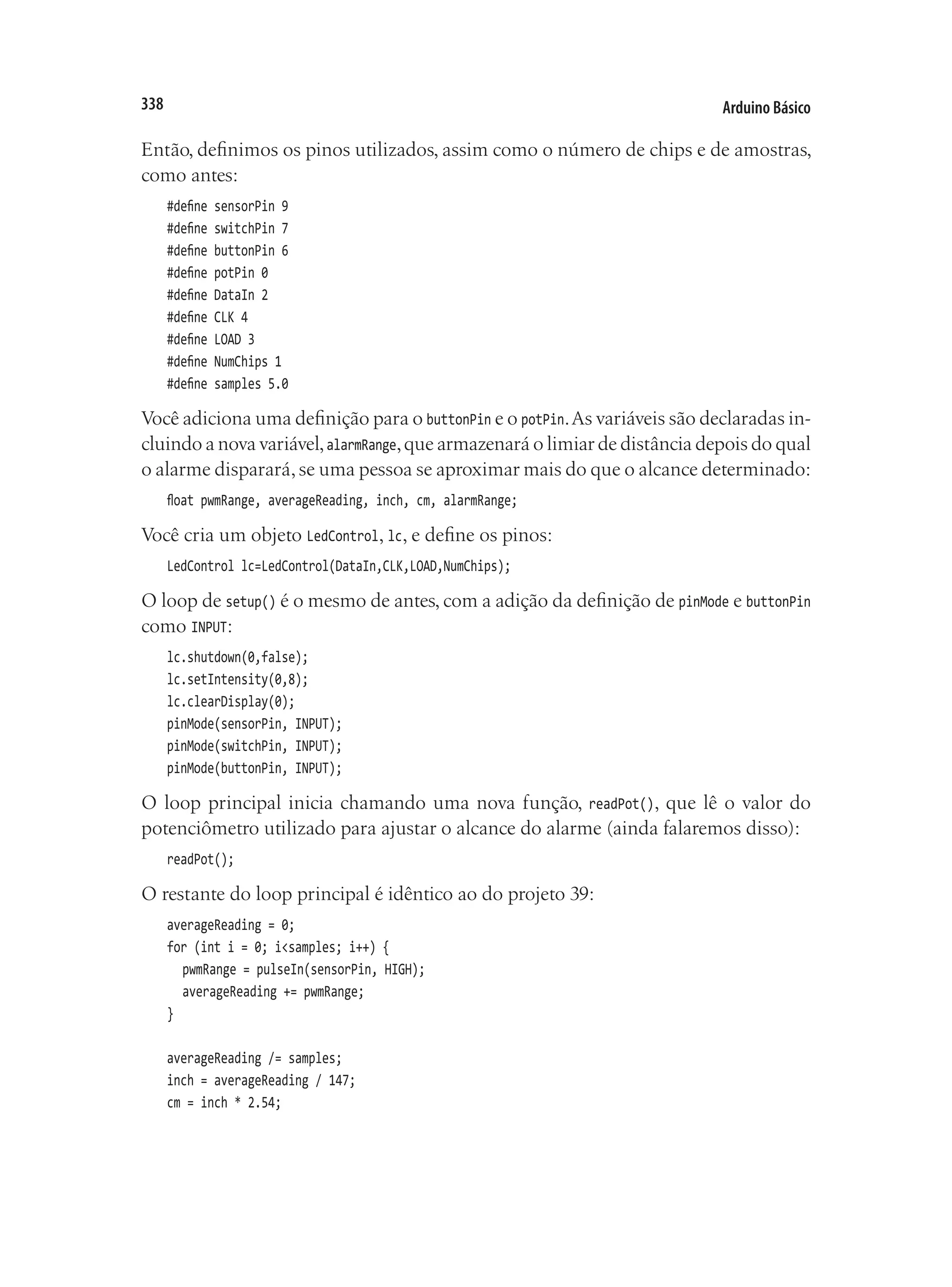 Arduino Básico
338
Então, definimos os pinos utilizados, assim como o número de chips e de amostras,
como antes:
#define sensorPin 9
#define switchPin 7
#define buttonPin 6
#define potPin 0
#define DataIn 2
#define CLK 4
#define LOAD 3
#define NumChips 1
#define samples 5.0
Você adiciona uma definição para o buttonPin e o potPin.As variáveis são declaradas in-
cluindo a nova variável,alarmRange,que armazenará o limiar de distância depois do qual
o alarme disparará,se uma pessoa se aproximar mais do que o alcance determinado:
float pwmRange, averageReading, inch, cm, alarmRange;
Você cria um objeto LedControl, lc, e define os pinos:
LedControl lc=LedControl(DataIn,CLK,LOAD,NumChips);
O loop de setup() é o mesmo de antes, com a adição da definição de pinMode e buttonPin
como INPUT:
lc.shutdown(0,false);
lc.setIntensity(0,8);
lc.clearDisplay(0);
pinMode(sensorPin, INPUT);
pinMode(switchPin, INPUT);
pinMode(buttonPin, INPUT);
O loop principal inicia chamando uma nova função, readPot(), que lê o valor do
potenciômetro utilizado para ajustar o alcance do alarme (ainda falaremos disso):
readPot();
O restante do loop principal é idêntico ao do projeto 39:
averageReading = 0;
for (int i = 0; i<samples; i++) {
	 pwmRange = pulseIn(sensorPin, HIGH);
	 averageReading += pwmRange;
}
averageReading /= samples;
inch = averageReading / 147;
cm = inch * 2.54;
 