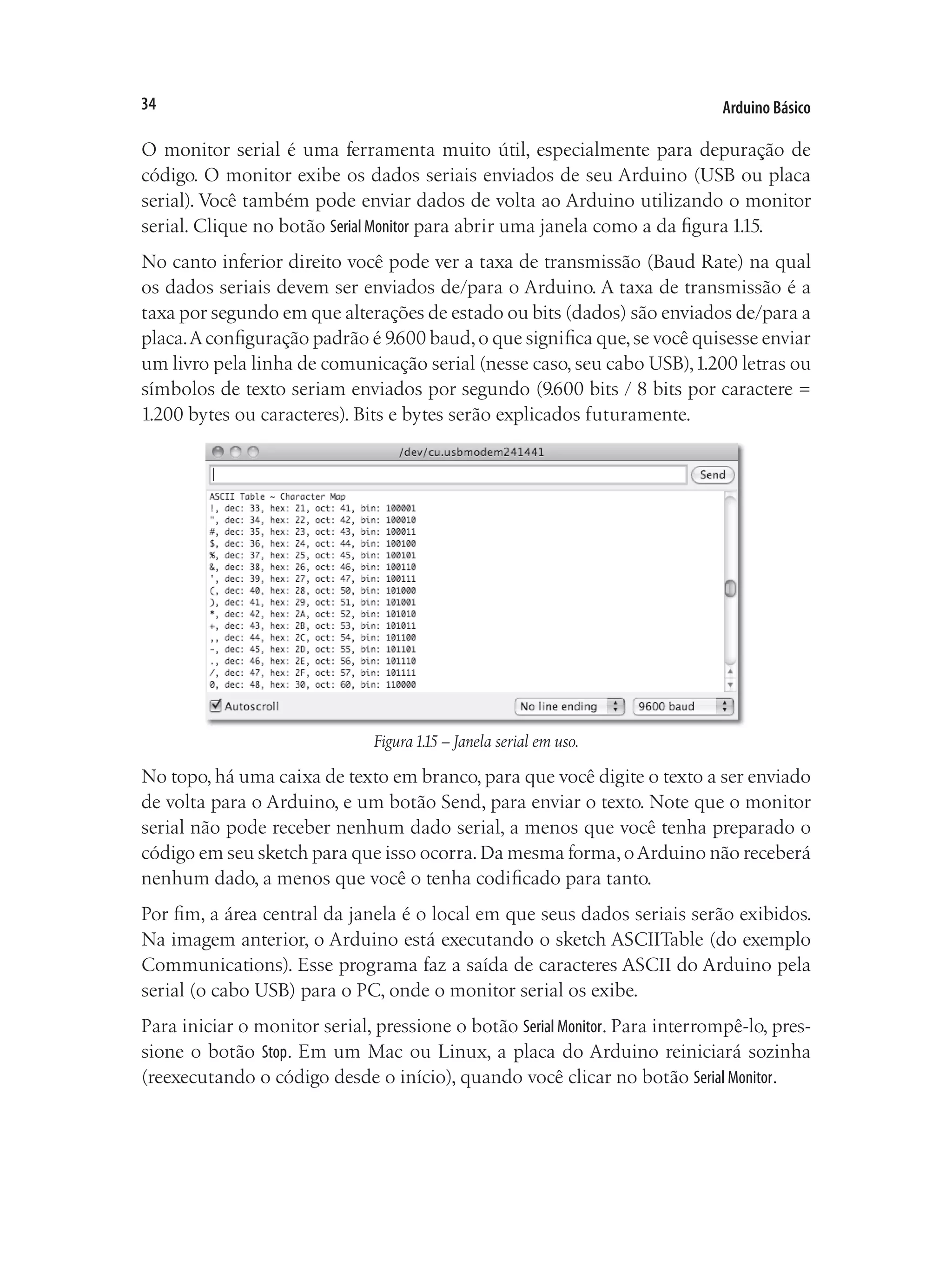 Arduino Básico
34
O monitor serial é uma ferramenta muito útil, especialmente para depuração de
código. O monitor exibe os dados seriais enviados de seu Arduino (USB ou placa
serial). Você também pode enviar dados de volta ao Arduino utilizando o monitor
serial. Clique no botão Serial Monitor para abrir uma janela como a da figura 1.15.
No canto inferior direito você pode ver a taxa de transmissão (Baud Rate) na qual
os dados seriais devem ser enviados de/para o Arduino. A taxa de transmissão é a
taxa por segundo em que alterações de estado ou bits (dados) são enviados de/para a
placa.Aconfiguração padrão é 9.600 baud,o que significa que,se você quisesse enviar
um livro pela linha de comunicação serial (nesse caso, seu cabo USB),1.200 letras ou
símbolos de texto seriam enviados por segundo (9.600 bits / 8 bits por caractere =
1.200 bytes ou caracteres). Bits e bytes serão explicados futuramente.
Figura1.15 – Janela serial em uso.
No topo, há uma caixa de texto em branco, para que você digite o texto a ser enviado
de volta para o Arduino, e um botão Send, para enviar o texto. Note que o monitor
serial não pode receber nenhum dado serial, a menos que você tenha preparado o
código em seu sketch para que isso ocorra.Da mesma forma,oArduino não receberá
nenhum dado, a menos que você o tenha codificado para tanto.
Por fim, a área central da janela é o local em que seus dados seriais serão exibidos.
Na imagem anterior, o Arduino está executando o sketch ASCIITable (do exemplo
Communications). Esse programa faz a saída de caracteres ASCII do Arduino pela
serial (o cabo USB) para o PC, onde o monitor serial os exibe.
Para iniciar o monitor serial, pressione o botão Serial Monitor. Para interrompê-lo, pres-
sione o botão Stop. Em um Mac ou Linux, a placa do Arduino reiniciará sozinha
(reexecutando o código desde o início), quando você clicar no botão Serial Monitor.
 