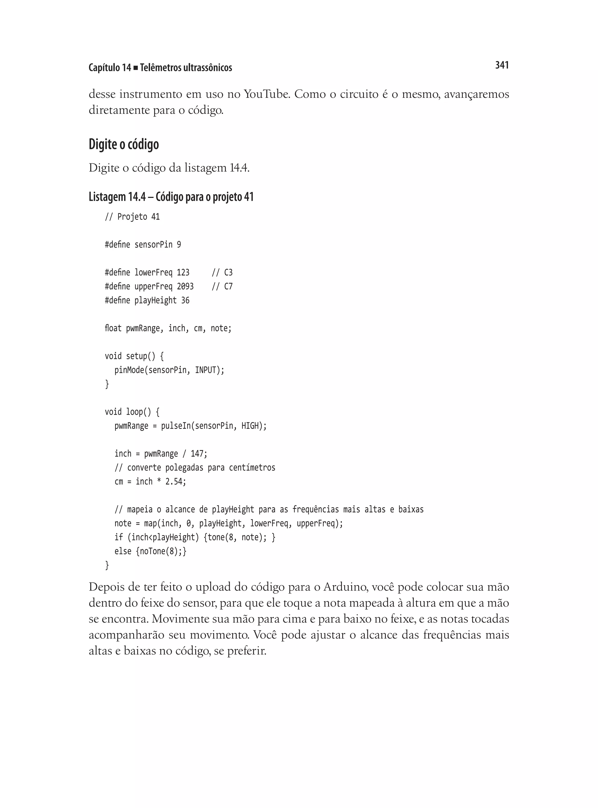 341
Capítulo 14 ■ Telêmetros ultrassônicos
desse instrumento em uso no YouTube. Como o circuito é o mesmo, avançaremos
diretamente para o código.
Digiteocódigo
Digite o código da listagem 14.4.
Listagem14.4–Códigoparaoprojeto41
// Projeto 41
#define sensorPin 9
#define lowerFreq 123			 // C3
#define upperFreq 2093		 // C7
#define playHeight 36
float pwmRange, inch, cm, note;
void setup() {
	 pinMode(sensorPin, INPUT);
}
void loop() {
	 pwmRange = pulseIn(sensorPin, HIGH);
	 inch = pwmRange / 147;
	 // converte polegadas para centímetros
	 cm = inch * 2.54;
	 // mapeia o alcance de playHeight para as frequências mais altas e baixas
	 note = map(inch, 0, playHeight, lowerFreq, upperFreq);
	 if (inch<playHeight) {tone(8, note); }
	 else {noTone(8);}
}
Depois de ter feito o upload do código para o Arduino, você pode colocar sua mão
dentro do feixe do sensor, para que ele toque a nota mapeada à altura em que a mão
se encontra. Movimente sua mão para cima e para baixo no feixe, e as notas tocadas
acompanharão seu movimento. Você pode ajustar o alcance das frequências mais
altas e baixas no código, se preferir.
 