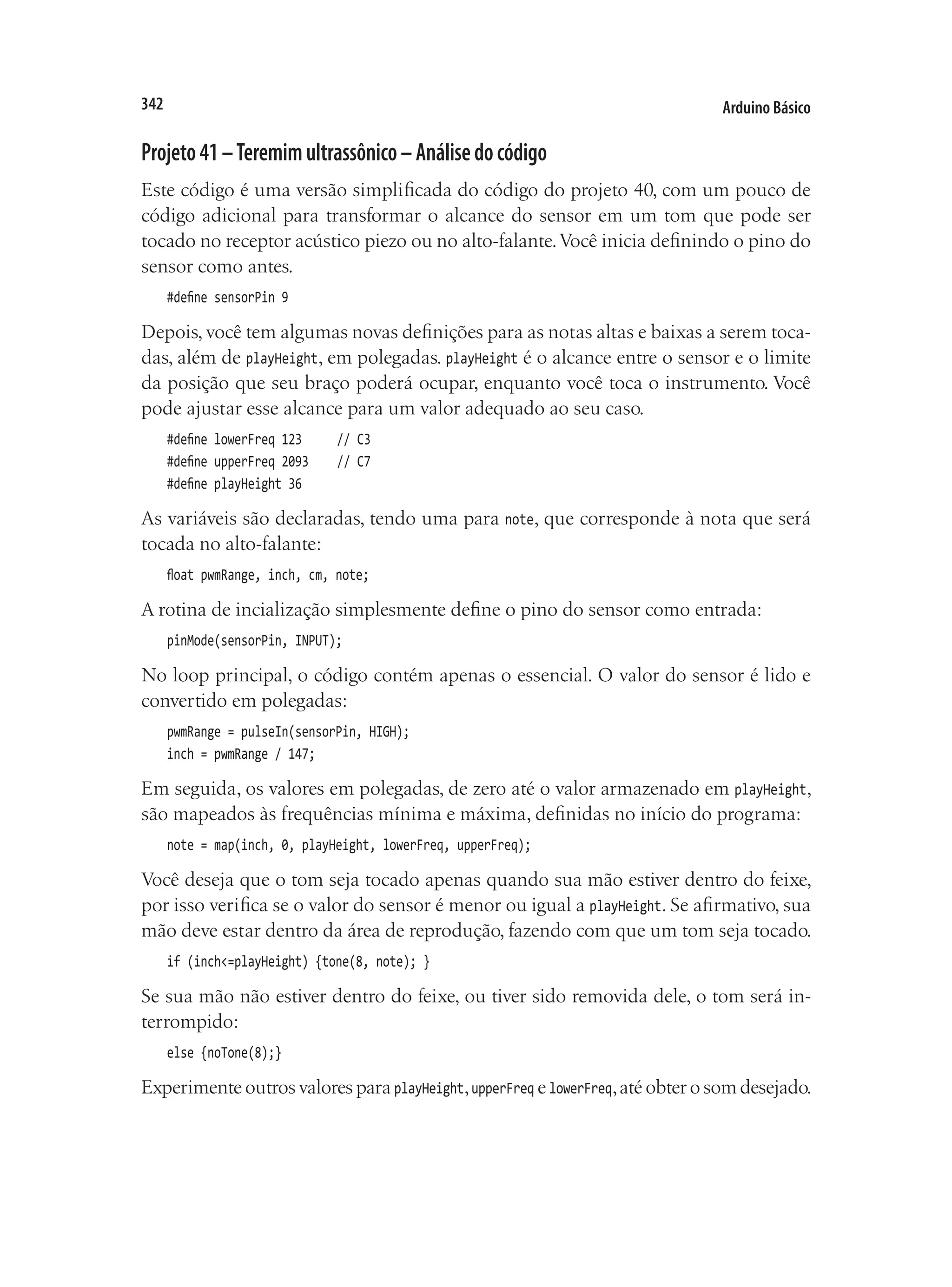Arduino Básico
342
Projeto41–Teremimultrassônico–Análisedocódigo
Este código é uma versão simplificada do código do projeto 40, com um pouco de
código adicional para transformar o alcance do sensor em um tom que pode ser
tocado no receptor acústico piezo ou no alto-falante.Você inicia definindo o pino do
sensor como antes.
#define sensorPin 9
Depois, você tem algumas novas definições para as notas altas e baixas a serem toca-
das, além de playHeight, em polegadas. playHeight é o alcance entre o sensor e o limite
da posição que seu braço poderá ocupar, enquanto você toca o instrumento. Você
pode ajustar esse alcance para um valor adequado ao seu caso.
#define lowerFreq 123			 // C3
#define upperFreq 2093		 // C7
#define playHeight 36
As variáveis são declaradas, tendo uma para note, que corresponde à nota que será
tocada no alto-falante:
float pwmRange, inch, cm, note;
A rotina de incialização simplesmente define o pino do sensor como entrada:
pinMode(sensorPin, INPUT);
No loop principal, o código contém apenas o essencial. O valor do sensor é lido e
convertido em polegadas:
pwmRange = pulseIn(sensorPin, HIGH);
inch = pwmRange / 147;
Em seguida, os valores em polegadas, de zero até o valor armazenado em playHeight,
são mapeados às frequências mínima e máxima, definidas no início do programa:
note = map(inch, 0, playHeight, lowerFreq, upperFreq);
Você deseja que o tom seja tocado apenas quando sua mão estiver dentro do feixe,
por isso verifica se o valor do sensor é menor ou igual a playHeight. Se afirmativo, sua
mão deve estar dentro da área de reprodução, fazendo com que um tom seja tocado.
if (inch<=playHeight) {tone(8, note); }
Se sua mão não estiver dentro do feixe, ou tiver sido removida dele, o tom será in-
terrompido:
else {noTone(8);}
Experimente outros valores para playHeight,upperFreq e lowerFreq,até obter o som desejado.
 