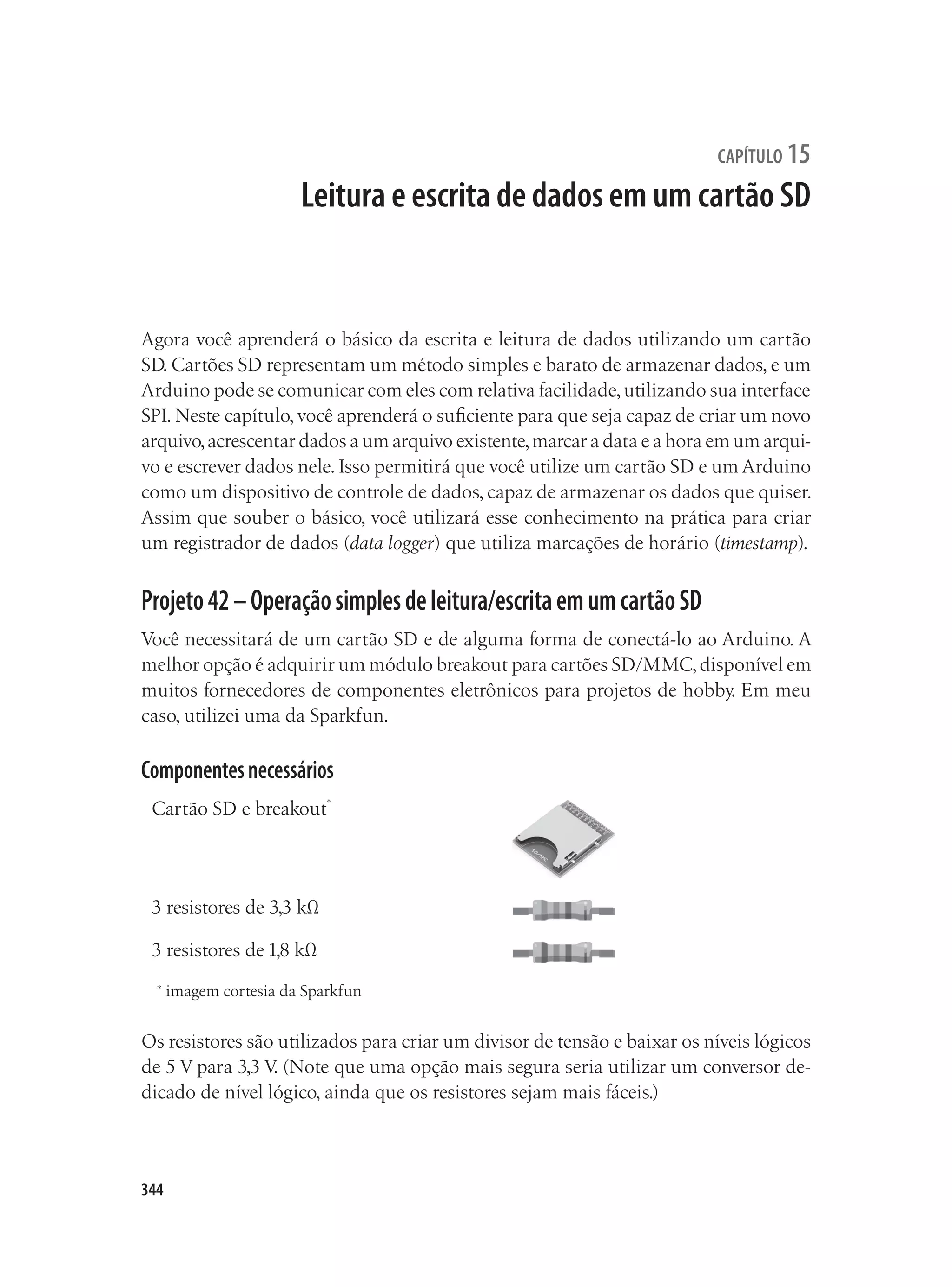 344
capítulo 15
Leitura e escrita de dados em um cartão SD
Agora você aprenderá o básico da escrita e leitura de dados utilizando um cartão
SD. Cartões SD representam um método simples e barato de armazenar dados, e um
Arduino pode se comunicar com eles com relativa facilidade,utilizando sua interface
SPI. Neste capítulo, você aprenderá o suficiente para que seja capaz de criar um novo
arquivo,acrescentar dados a um arquivo existente,marcar a data e a hora em um arqui-
vo e escrever dados nele. Isso permitirá que você utilize um cartão SD e um Arduino
como um dispositivo de controle de dados, capaz de armazenar os dados que quiser.
Assim que souber o básico, você utilizará esse conhecimento na prática para criar
um registrador de dados (data logger) que utiliza marcações de horário (timestamp).
Projeto42–Operaçãosimplesdeleitura/escritaemumcartãoSD
Você necessitará de um cartão SD e de alguma forma de conectá-lo ao Arduino. A
melhor opção é adquirir um módulo breakout para cartões SD/MMC,disponível em
muitos fornecedores de componentes eletrônicos para projetos de hobby. Em meu
caso, utilizei uma da Sparkfun.
Componentesnecessários
Cartão SD e breakout*
3 resistores de 3,3 kΩ
3 resistores de 1,8 kΩ
* imagem cortesia da Sparkfun
Os resistores são utilizados para criar um divisor de tensão e baixar os níveis lógicos
de 5 V para 3,3 V
. (Note que uma opção mais segura seria utilizar um conversor de-
dicado de nível lógico, ainda que os resistores sejam mais fáceis.)
 