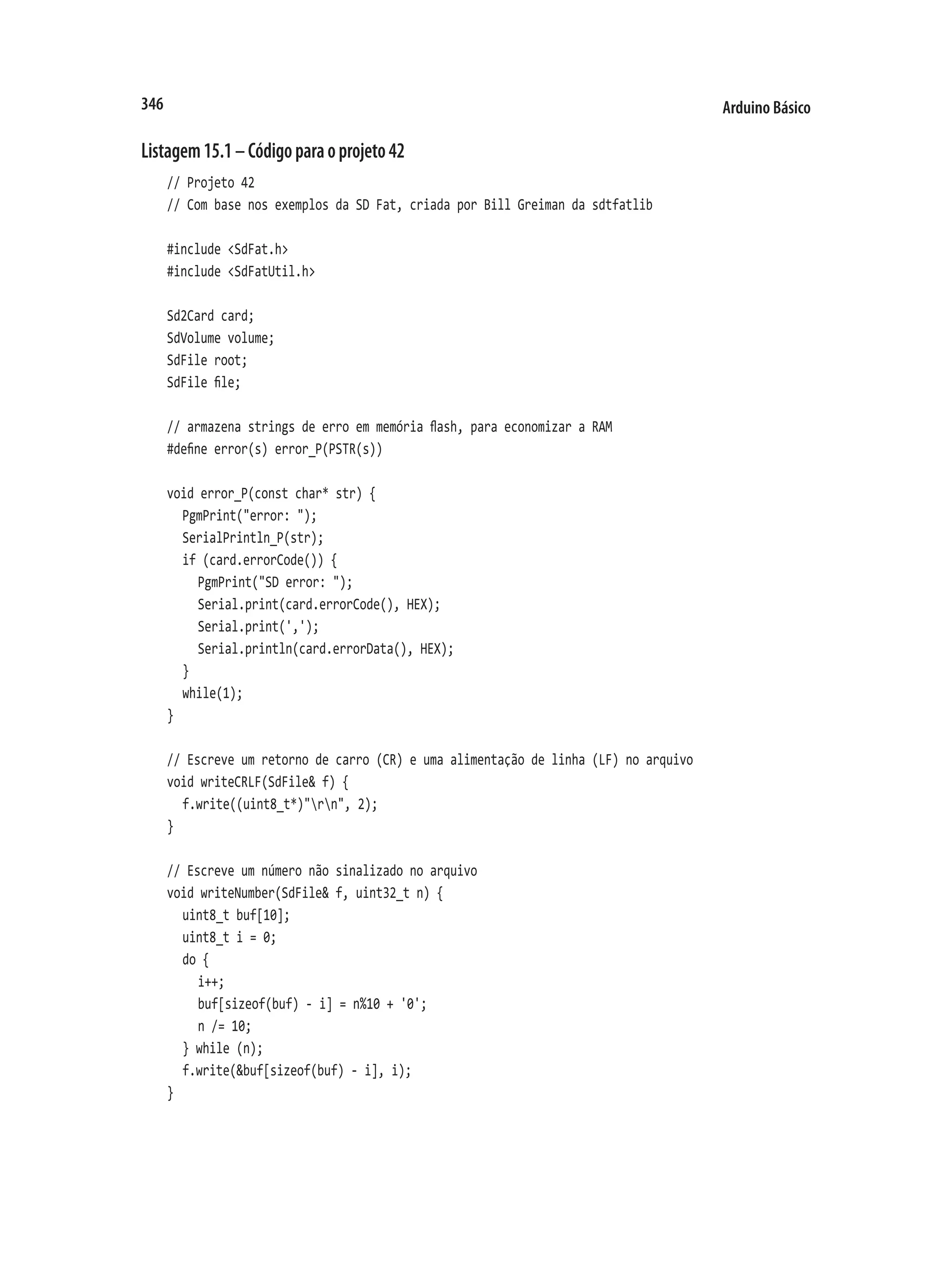 Arduino Básico
346
Listagem15.1–Códigoparaoprojeto42
// Projeto 42
// Com base nos exemplos da SD Fat, criada por Bill Greiman da sdtfatlib
#include <SdFat.h>
#include <SdFatUtil.h>
Sd2Card card;
SdVolume volume;
SdFile root;
SdFile file;
// armazena strings de erro em memória flash, para economizar a RAM
#define error(s) error_P(PSTR(s))
void error_P(const char* str) {
	 PgmPrint("error: ");
	 SerialPrintln_P(str);
	 if (card.errorCode()) {
		 PgmPrint("SD error: ");
		 Serial.print(card.errorCode(), HEX);
		 Serial.print(',');
		 Serial.println(card.errorData(), HEX);
	 }
	 while(1);
}
// Escreve um retorno de carro (CR) e uma alimentação de linha (LF) no arquivo
void writeCRLF(SdFile& f) {
	 f.write((uint8_t*)"rn", 2);
}
// Escreve um número não sinalizado no arquivo
void writeNumber(SdFile& f, uint32_t n) {
	 uint8_t buf[10];
	 uint8_t i = 0;
	 do {
		 i++;
		 buf[sizeof(buf) - i] = n%10 + '0';
		 n /= 10;
	 } while (n);
	 f.write(&buf[sizeof(buf) - i], i);
}
 