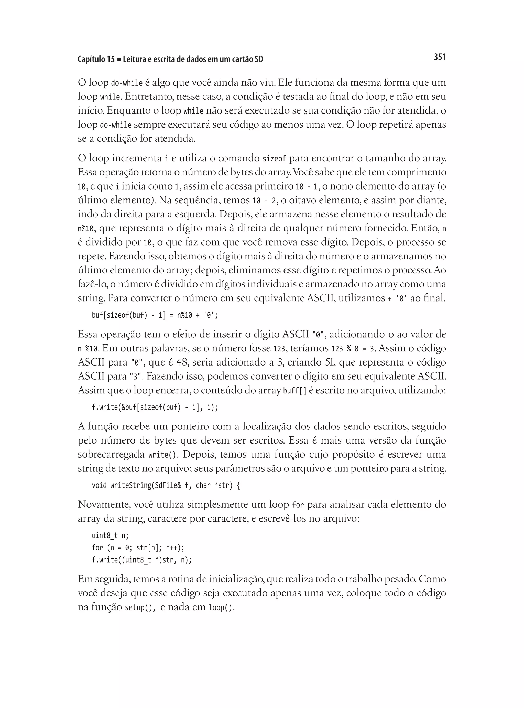 351
Capítulo 15 ■ Leitura e escrita de dados em um cartão SD
O loop do-while é algo que você ainda não viu. Ele funciona da mesma forma que um
loop while. Entretanto, nesse caso, a condição é testada ao final do loop, e não em seu
início. Enquanto o loop while não será executado se sua condição não for atendida, o
loop do-while sempre executará seu código ao menos uma vez.O loop repetirá apenas
se a condição for atendida.
O loop incrementa i e utiliza o comando sizeof para encontrar o tamanho do array.
Essa operação retorna o número de bytes do array.Você sabe que ele tem comprimento
10,e que i inicia como 1,assim ele acessa primeiro 10 - 1,o nono elemento do array (o
último elemento). Na sequência, temos 10 - 2, o oitavo elemento, e assim por diante,
indo da direita para a esquerda. Depois, ele armazena nesse elemento o resultado de
n%10, que representa o dígito mais à direita de qualquer número fornecido. Então, n
é dividido por 10, o que faz com que você remova esse dígito. Depois, o processo se
repete.Fazendo isso,obtemos o dígito mais à direita do número e o armazenamos no
último elemento do array; depois, eliminamos esse dígito e repetimos o processo.Ao
fazê-lo,o número é dividido em dígitos individuais e armazenado no array como uma
string. Para converter o número em seu equivalente ASCII, utilizamos + '0' ao final.
buf[sizeof(buf) - i] = n%10 + '0';
Essa operação tem o efeito de inserir o dígito ASCII "0", adicionando-o ao valor de
n %10. Em outras palavras, se o número fosse 123, teríamos 123 % 0 = 3.Assim o código
ASCII para "0", que é 48, seria adicionado a 3, criando 51, que representa o código
ASCII para "3". Fazendo isso, podemos converter o dígito em seu equivalente ASCII.
Assim que o loop encerra,o conteúdo do array buff[] é escrito no arquivo,utilizando:
f.write(&buf[sizeof(buf) - i], i);
A função recebe um ponteiro com a localização dos dados sendo escritos, seguido
pelo número de bytes que devem ser escritos. Essa é mais uma versão da função
sobrecarregada write(). Depois, temos uma função cujo propósito é escrever uma
string de texto no arquivo; seus parâmetros são o arquivo e um ponteiro para a string.
void writeString(SdFile& f, char *str) {
Novamente, você utiliza simplesmente um loop for para analisar cada elemento do
array da string, caractere por caractere, e escrevê-los no arquivo:
uint8_t n;
for (n = 0; str[n]; n++);
f.write((uint8_t *)str, n);
Em seguida,temos a rotina de inicialização,que realiza todo o trabalho pesado.Como
você deseja que esse código seja executado apenas uma vez, coloque todo o código
na função setup(), e nada em loop().
 