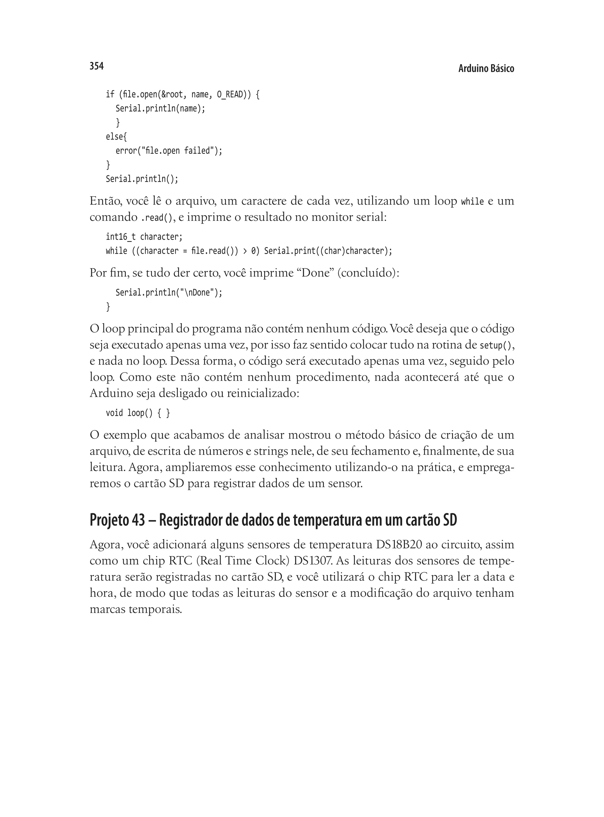 Arduino Básico
354
if (file.open(&root, name, O_READ)) {
	 Serial.println(name);
	 }
else{
	 error("file.open failed");
}
Serial.println();
Então, você lê o arquivo, um caractere de cada vez, utilizando um loop while e um
comando .read(), e imprime o resultado no monitor serial:
int16_t character;
while ((character = file.read()) > 0) Serial.print((char)character);
Por fim, se tudo der certo, você imprime “Done” (concluído):
	 Serial.println("nDone");
}
O loop principal do programa não contém nenhum código.Você deseja que o código
seja executado apenas uma vez, por isso faz sentido colocar tudo na rotina de setup(),
e nada no loop. Dessa forma, o código será executado apenas uma vez, seguido pelo
loop. Como este não contém nenhum procedimento, nada acontecerá até que o
Arduino seja desligado ou reinicializado:
void loop() { }
O exemplo que acabamos de analisar mostrou o método básico de criação de um
arquivo,de escrita de números e strings nele,de seu fechamento e,finalmente,de sua
leitura. Agora, ampliaremos esse conhecimento utilizando-o na prática, e emprega-
remos o cartão SD para registrar dados de um sensor.
Projeto43–RegistradordedadosdetemperaturaemumcartãoSD
Agora, você adicionará alguns sensores de temperatura DS18B20 ao circuito, assim
como um chip RTC (Real Time Clock) DS1307. As leituras dos sensores de tempe-
ratura serão registradas no cartão SD, e você utilizará o chip RTC para ler a data e
hora, de modo que todas as leituras do sensor e a modificação do arquivo tenham
marcas temporais.
 