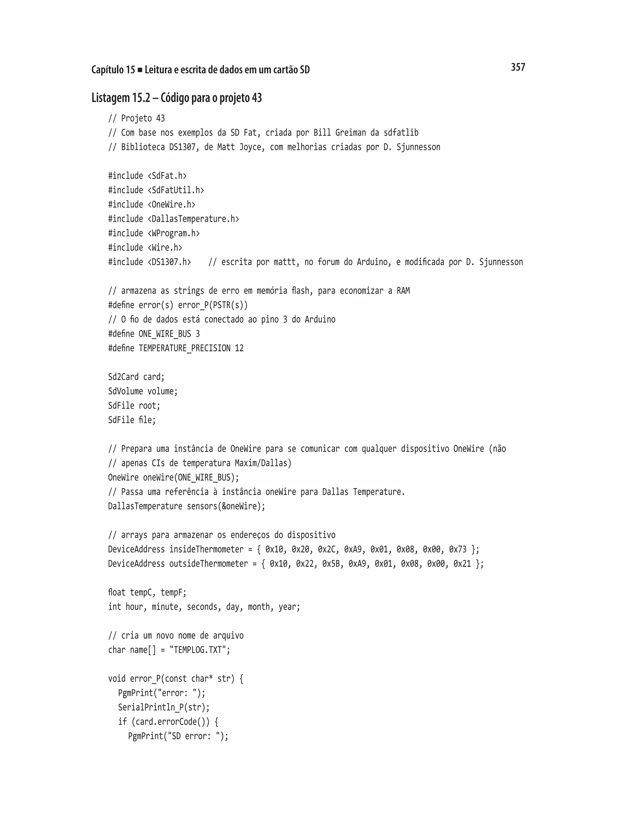 357
Capítulo 15 ■ Leitura e escrita de dados em um cartão SD
Listagem15.2–Códigoparaoprojeto43
// Projeto 43
// Com base nos exemplos da SD Fat, criada por Bill Greiman da sdfatlib
// Biblioteca DS1307, de Matt Joyce, com melhorias criadas por D. Sjunnesson
#include <SdFat.h>
#include <SdFatUtil.h>
#include <OneWire.h>
#include <DallasTemperature.h>
#include <WProgram.h>
#include <Wire.h>
#include <DS1307.h>		 // escrita por mattt, no forum do Arduino, e modificada por D. Sjunnesson
// armazena as strings de erro em memória flash, para economizar a RAM
#define error(s) error_P(PSTR(s))
// O fio de dados está conectado ao pino 3 do Arduino
#define ONE_WIRE_BUS 3
#define TEMPERATURE_PRECISION 12
Sd2Card card;
SdVolume volume;
SdFile root;
SdFile file;
// Prepara uma instância de OneWire para se comunicar com qualquer dispositivo OneWire (não
// apenas CIs de temperatura Maxim/Dallas)
OneWire oneWire(ONE_WIRE_BUS);
// Passa uma referência à instância oneWire para Dallas Temperature.
DallasTemperature sensors(&oneWire);
// arrays para armazenar os endereços do dispositivo
DeviceAddress insideThermometer = { 0x10, 0x20, 0x2C, 0xA9, 0x01, 0x08, 0x00, 0x73 };
DeviceAddress outsideThermometer = { 0x10, 0x22, 0x5B, 0xA9, 0x01, 0x08, 0x00, 0x21 };
float tempC, tempF;
int hour, minute, seconds, day, month, year;
// cria um novo nome de arquivo
char name[] = "TEMPLOG.TXT";
void error_P(const char* str) {
	 PgmPrint("error: ");
	 SerialPrintln_P(str);
	 if (card.errorCode()) {
		 PgmPrint("SD error: ");
 