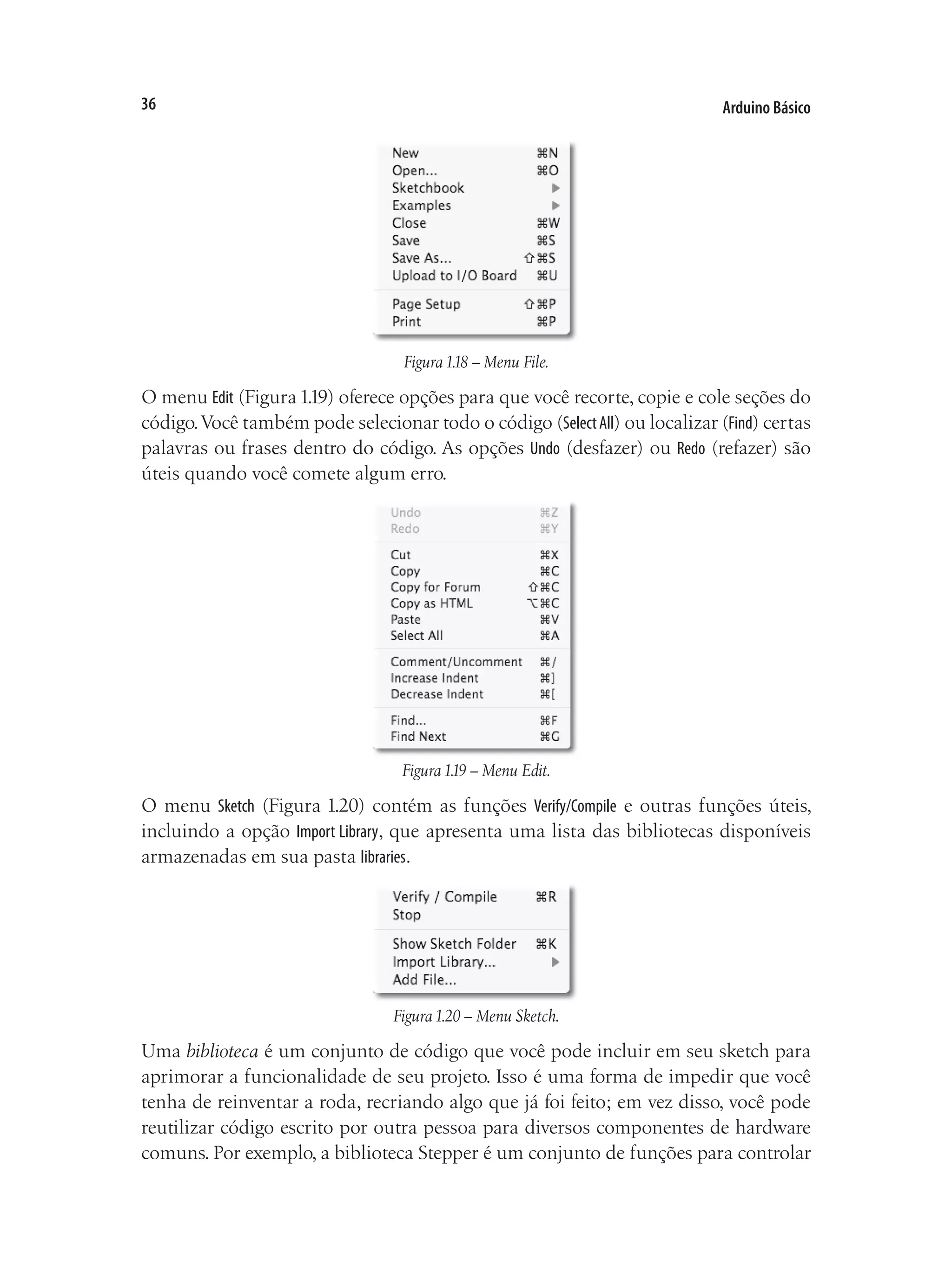Arduino Básico
36
Figura1.18 – Menu File.
O menu Edit (Figura1.19) oferece opções para que você recorte, copie e cole seções do
código.Você também pode selecionar todo o código (SelectAll) ou localizar (Find) certas
palavras ou frases dentro do código. As opções Undo (desfazer) ou Redo (refazer) são
úteis quando você comete algum erro.
Figura1.19 – Menu Edit.
O menu Sketch (Figura 1.20) contém as funções Verify/Compile e outras funções úteis,
incluindo a opção Import Library, que apresenta uma lista das bibliotecas disponíveis
armazenadas em sua pasta libraries.
Figura1.20 – Menu Sketch.
Uma biblioteca é um conjunto de código que você pode incluir em seu sketch para
aprimorar a funcionalidade de seu projeto. Isso é uma forma de impedir que você
tenha de reinventar a roda, recriando algo que já foi feito; em vez disso, você pode
reutilizar código escrito por outra pessoa para diversos componentes de hardware
comuns. Por exemplo, a biblioteca Stepper é um conjunto de funções para controlar
 