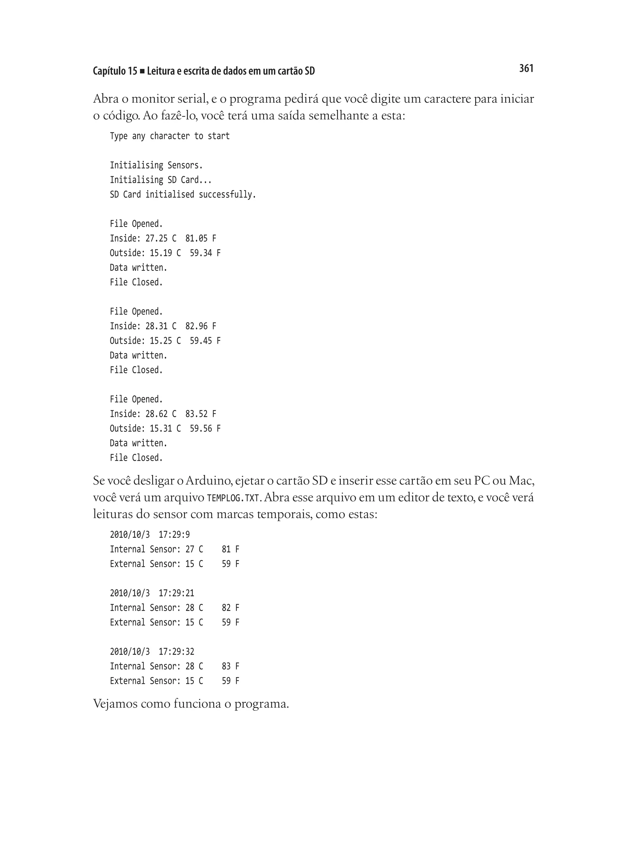 361
Capítulo 15 ■ Leitura e escrita de dados em um cartão SD
Abra o monitor serial, e o programa pedirá que você digite um caractere para iniciar
o código. Ao fazê-lo, você terá uma saída semelhante a esta:
Type any character to start
Initialising Sensors.
Initialising SD Card...
SD Card initialised successfully.
File Opened.
Inside: 27.25 C 81.05 F
Outside: 15.19 C 59.34 F
Data written.
File Closed.
File Opened.
Inside: 28.31 C 82.96 F
Outside: 15.25 C 59.45 F
Data written.
File Closed.
File Opened.
Inside: 28.62 C 83.52 F
Outside: 15.31 C 59.56 F
Data written.
File Closed.
Se você desligar oArduino,ejetar o cartão SD e inserir esse cartão em seu PC ou Mac,
você verá um arquivo TEMPLOG.TXT.Abra esse arquivo em um editor de texto,e você verá
leituras do sensor com marcas temporais, como estas:
2010/10/3 17:29:9
Internal Sensor: 27 C		 81 F
External Sensor: 15 C		 59 F
2010/10/3 17:29:21
Internal Sensor: 28 C		 82 F
External Sensor: 15 C		 59 F
2010/10/3 17:29:32
Internal Sensor: 28 C		 83 F
External Sensor: 15 C		 59 F
Vejamos como funciona o programa.
 