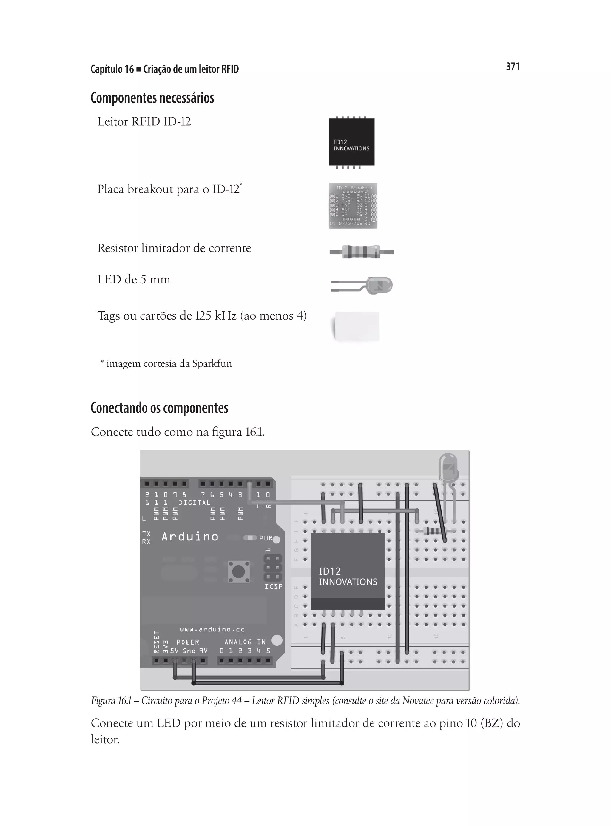 371
Capítulo 16 ■ Criação de um leitor RFID
Componentesnecessários
Leitor RFID ID-12
Placa breakout para o ID-12*
Resistor limitador de corrente
LED de 5 mm
Tags ou cartões de 125 kHz (ao menos 4)
* imagem cortesia da Sparkfun
Conectandooscomponentes
Conecte tudo como na figura 16.1.
Figura16.1– Circuito para o Projeto 44 – Leitor RFID simples (consulte o site da Novatec para versão colorida).
Conecte um LED por meio de um resistor limitador de corrente ao pino 10 (BZ) do
leitor.
 