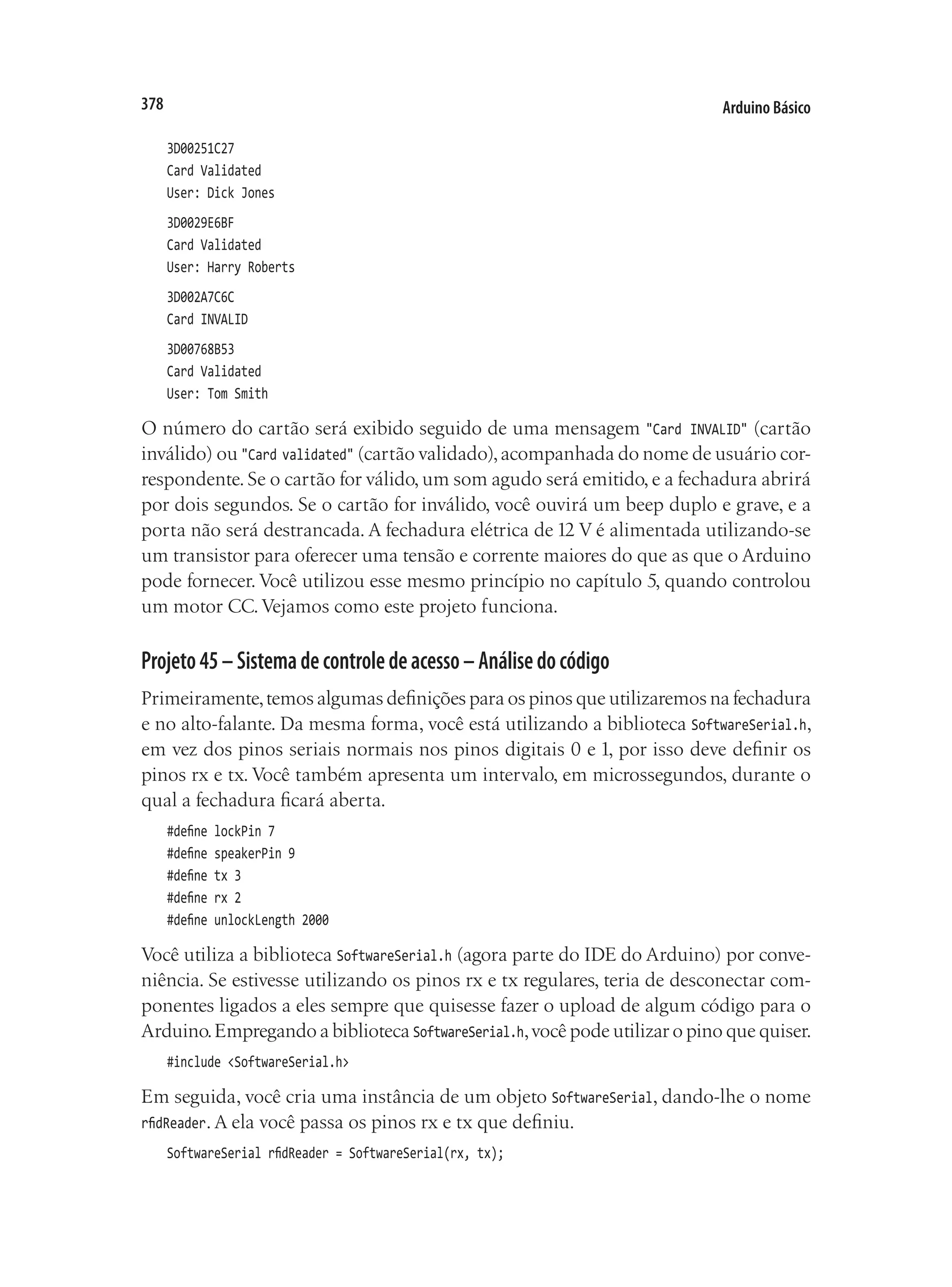 Arduino Básico
378
3D00251C27
Card Validated
User: Dick Jones
3D0029E6BF
Card Validated
User: Harry Roberts
3D002A7C6C
Card INVALID
3D00768B53
Card Validated
User: Tom Smith
O número do cartão será exibido seguido de uma mensagem "Card INVALID" (cartão
inválido) ou "Card validated" (cartão validado),acompanhada do nome de usuário cor-
respondente. Se o cartão for válido, um som agudo será emitido, e a fechadura abrirá
por dois segundos. Se o cartão for inválido, você ouvirá um beep duplo e grave, e a
porta não será destrancada. A fechadura elétrica de 12 V é alimentada utilizando-se
um transistor para oferecer uma tensão e corrente maiores do que as que o Arduino
pode fornecer. Você utilizou esse mesmo princípio no capítulo 5, quando controlou
um motor CC.Vejamos como este projeto funciona.
Projeto45–Sistemadecontroledeacesso–Análisedocódigo
Primeiramente,temos algumas definições para os pinos que utilizaremos na fechadura
e no alto-falante. Da mesma forma, você está utilizando a biblioteca SoftwareSerial.h,
em vez dos pinos seriais normais nos pinos digitais 0 e 1, por isso deve definir os
pinos rx e tx. Você também apresenta um intervalo, em microssegundos, durante o
qual a fechadura ficará aberta.
#define lockPin 7
#define speakerPin 9
#define tx 3
#define rx 2
#define unlockLength 2000
Você utiliza a biblioteca SoftwareSerial.h (agora parte do IDE do Arduino) por conve-
niência. Se estivesse utilizando os pinos rx e tx regulares, teria de desconectar com-
ponentes ligados a eles sempre que quisesse fazer o upload de algum código para o
Arduino.Empregando a biblioteca SoftwareSerial.h,você pode utilizar o pino que quiser.
#include <SoftwareSerial.h>
Em seguida, você cria uma instância de um objeto SoftwareSerial, dando-lhe o nome
rfidReader. A ela você passa os pinos rx e tx que definiu.
SoftwareSerial rfidReader = SoftwareSerial(rx, tx);
 