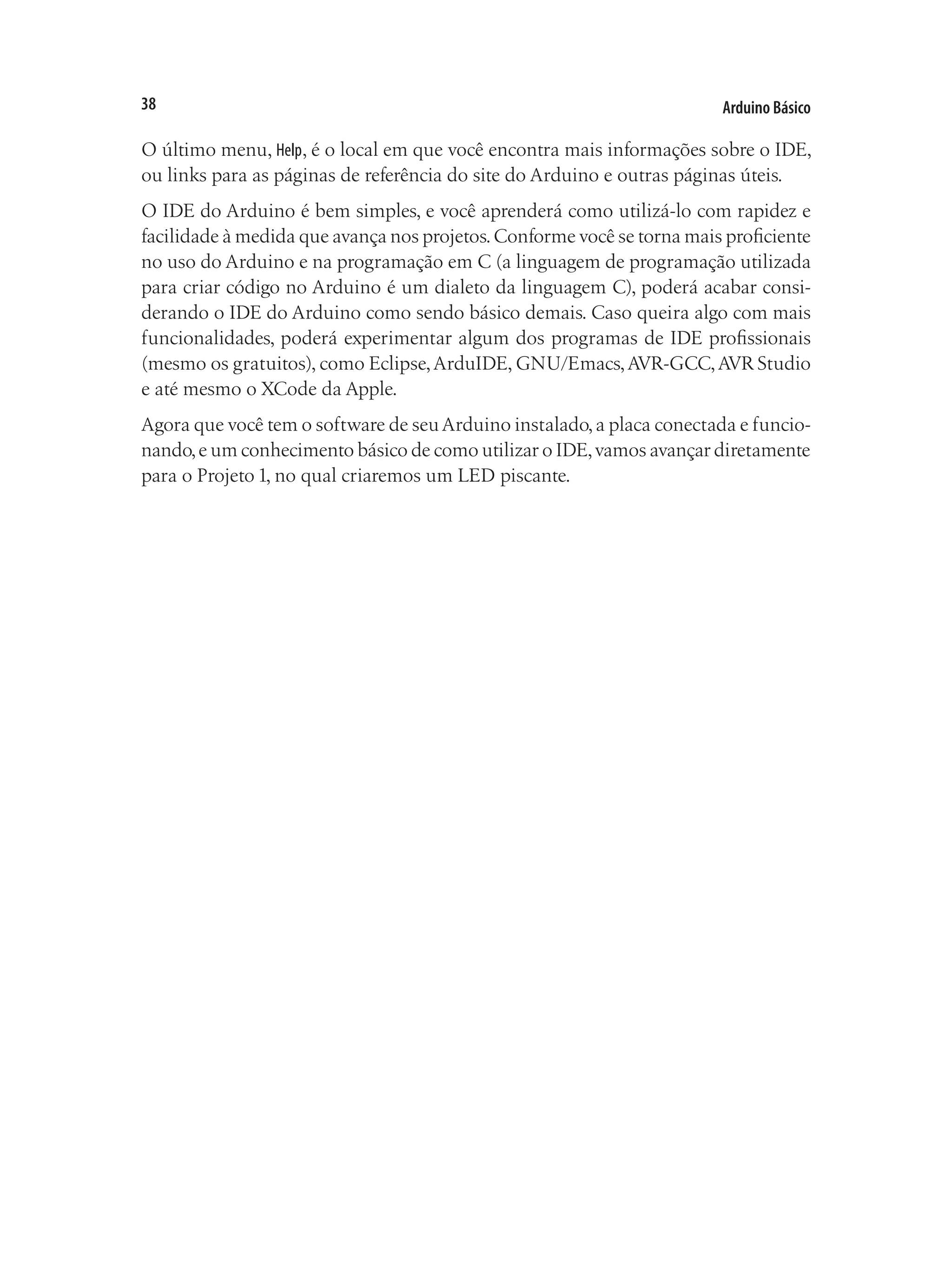 Arduino Básico
38
O último menu, Help, é o local em que você encontra mais informações sobre o IDE,
ou links para as páginas de referência do site do Arduino e outras páginas úteis.
O IDE do Arduino é bem simples, e você aprenderá como utilizá-lo com rapidez e
facilidade à medida que avança nos projetos.Conforme você se torna mais proficiente
no uso do Arduino e na programação em C (a linguagem de programação utilizada
para criar código no Arduino é um dialeto da linguagem C), poderá acabar consi-
derando o IDE do Arduino como sendo básico demais. Caso queira algo com mais
funcionalidades, poderá experimentar algum dos programas de IDE profissionais
(mesmo os gratuitos), como Eclipse,ArduIDE, GNU/Emacs,AVR-GCC,AVR Studio
e até mesmo o XCode da Apple.
Agora que você tem o software de seuArduino instalado,a placa conectada e funcio-
nando,e um conhecimento básico de como utilizar o IDE,vamos avançar diretamente
para o Projeto 1, no qual criaremos um LED piscante.
 