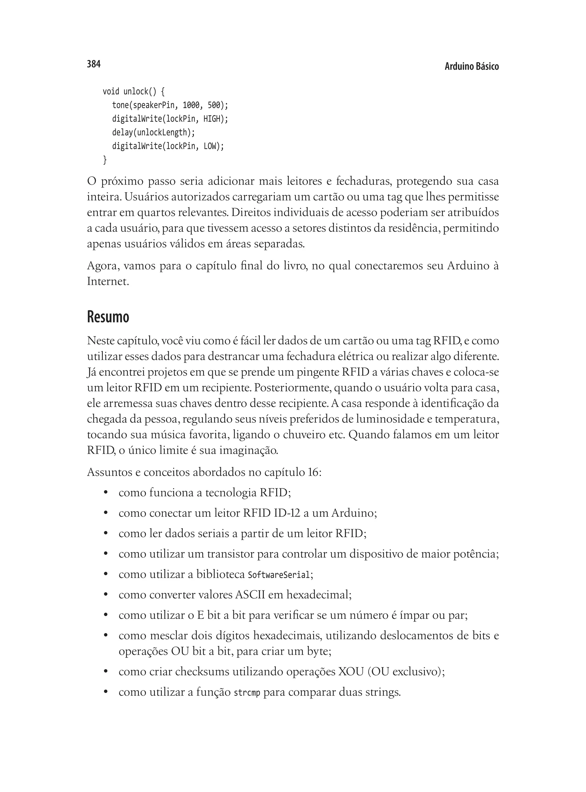 Arduino Básico
384
void unlock() {
	 tone(speakerPin, 1000, 500);
	 digitalWrite(lockPin, HIGH);
	 delay(unlockLength);
	 digitalWrite(lockPin, LOW);
}
O próximo passo seria adicionar mais leitores e fechaduras, protegendo sua casa
inteira.Usuários autorizados carregariam um cartão ou uma tag que lhes permitisse
entrar em quartos relevantes. Direitos individuais de acesso poderiam ser atribuídos
a cada usuário,para que tivessem acesso a setores distintos da residência,permitindo
apenas usuários válidos em áreas separadas.
Agora, vamos para o capítulo final do livro, no qual conectaremos seu Arduino à
Internet.
Resumo
Neste capítulo,você viu como é fácil ler dados de um cartão ou uma tag RFID,e como
utilizar esses dados para destrancar uma fechadura elétrica ou realizar algo diferente.
Já encontrei projetos em que se prende um pingente RFID a várias chaves e coloca-se
um leitor RFID em um recipiente.Posteriormente,quando o usuário volta para casa,
ele arremessa suas chaves dentro desse recipiente.A casa responde à identificação da
chegada da pessoa,regulando seus níveis preferidos de luminosidade e temperatura,
tocando sua música favorita, ligando o chuveiro etc. Quando falamos em um leitor
RFID, o único limite é sua imaginação.
Assuntos e conceitos abordados no capítulo 16:
•	 como funciona a tecnologia RFID;
•	 como conectar um leitor RFID ID-12 a um Arduino;
•	 como ler dados seriais a partir de um leitor RFID;
•	 como utilizar um transistor para controlar um dispositivo de maior potência;
•	 como utilizar a biblioteca SoftwareSerial;
•	 como converter valores ASCII em hexadecimal;
•	 como utilizar o E bit a bit para verificar se um número é ímpar ou par;
•	 como mesclar dois dígitos hexadecimais, utilizando deslocamentos de bits e
operações OU bit a bit, para criar um byte;
•	 como criar checksums utilizando operações XOU (OU exclusivo);
•	 como utilizar a função strcmp para comparar duas strings.
 