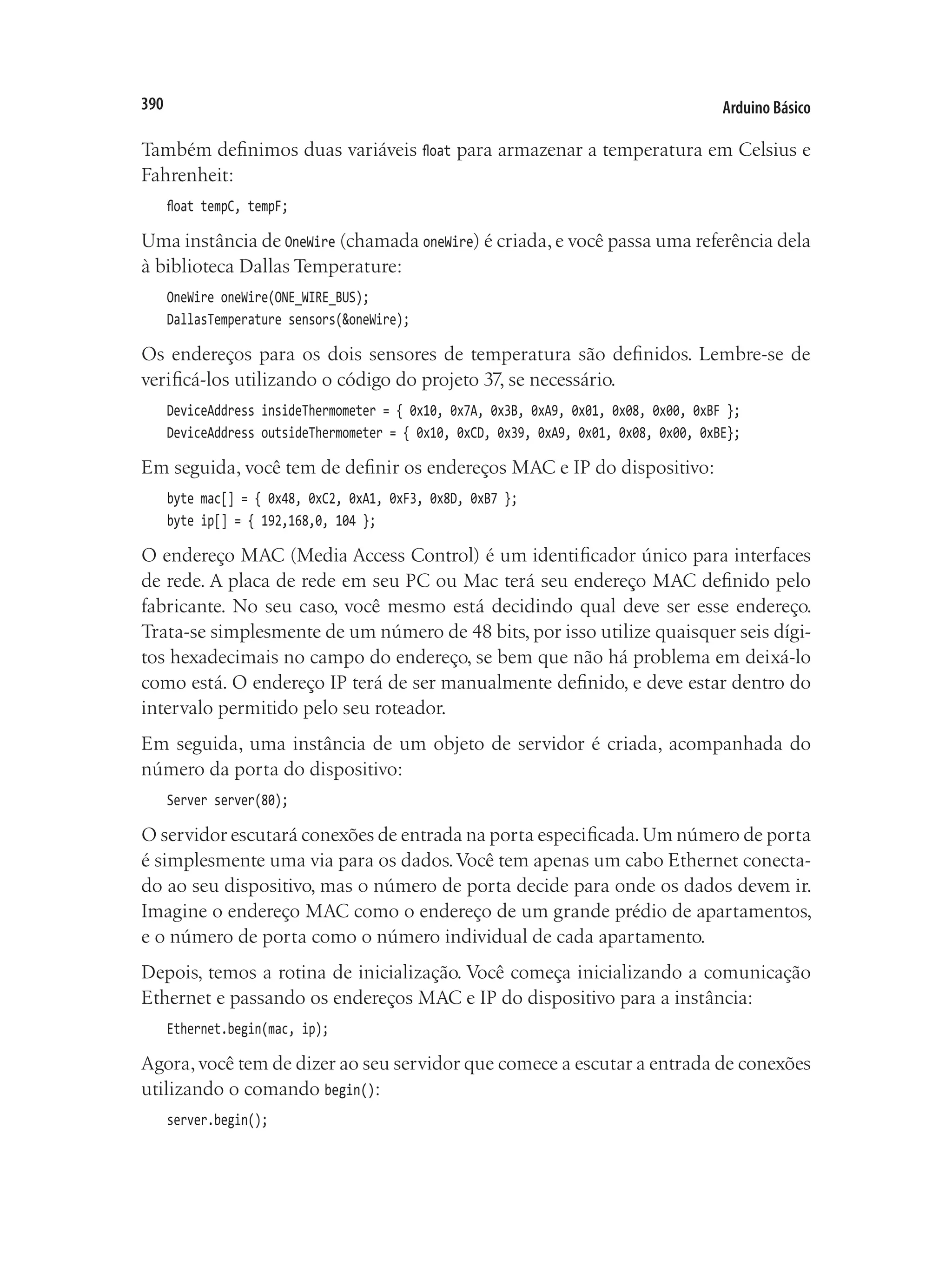 Arduino Básico
390
Também definimos duas variáveis float para armazenar a temperatura em Celsius e
Fahrenheit:
float tempC, tempF;
Uma instância de OneWire (chamada oneWire) é criada, e você passa uma referência dela
à biblioteca Dallas Temperature:
OneWire oneWire(ONE_WIRE_BUS);
DallasTemperature sensors(&oneWire);
Os endereços para os dois sensores de temperatura são definidos. Lembre-se de
verificá-los utilizando o código do projeto 37, se necessário.
DeviceAddress insideThermometer = { 0x10, 0x7A, 0x3B, 0xA9, 0x01, 0x08, 0x00, 0xBF };
DeviceAddress outsideThermometer = { 0x10, 0xCD, 0x39, 0xA9, 0x01, 0x08, 0x00, 0xBE};
Em seguida, você tem de definir os endereços MAC e IP do dispositivo:
byte mac[] = { 0x48, 0xC2, 0xA1, 0xF3, 0x8D, 0xB7 };
byte ip[] = { 192,168,0, 104 };
O endereço MAC (Media Access Control) é um identificador único para interfaces
de rede. A placa de rede em seu PC ou Mac terá seu endereço MAC definido pelo
fabricante. No seu caso, você mesmo está decidindo qual deve ser esse endereço.
Trata-se simplesmente de um número de 48 bits, por isso utilize quaisquer seis dígi-
tos hexadecimais no campo do endereço, se bem que não há problema em deixá-lo
como está. O endereço IP terá de ser manualmente definido, e deve estar dentro do
intervalo permitido pelo seu roteador.
Em seguida, uma instância de um objeto de servidor é criada, acompanhada do
número da porta do dispositivo:
Server server(80);
O servidor escutará conexões de entrada na porta especificada.Um número de porta
é simplesmente uma via para os dados.Você tem apenas um cabo Ethernet conecta-
do ao seu dispositivo, mas o número de porta decide para onde os dados devem ir.
Imagine o endereço MAC como o endereço de um grande prédio de apartamentos,
e o número de porta como o número individual de cada apartamento.
Depois, temos a rotina de inicialização. Você começa inicializando a comunicação
Ethernet e passando os endereços MAC e IP do dispositivo para a instância:
Ethernet.begin(mac, ip);
Agora,você tem de dizer ao seu servidor que comece a escutar a entrada de conexões
utilizando o comando begin():
server.begin();
 
