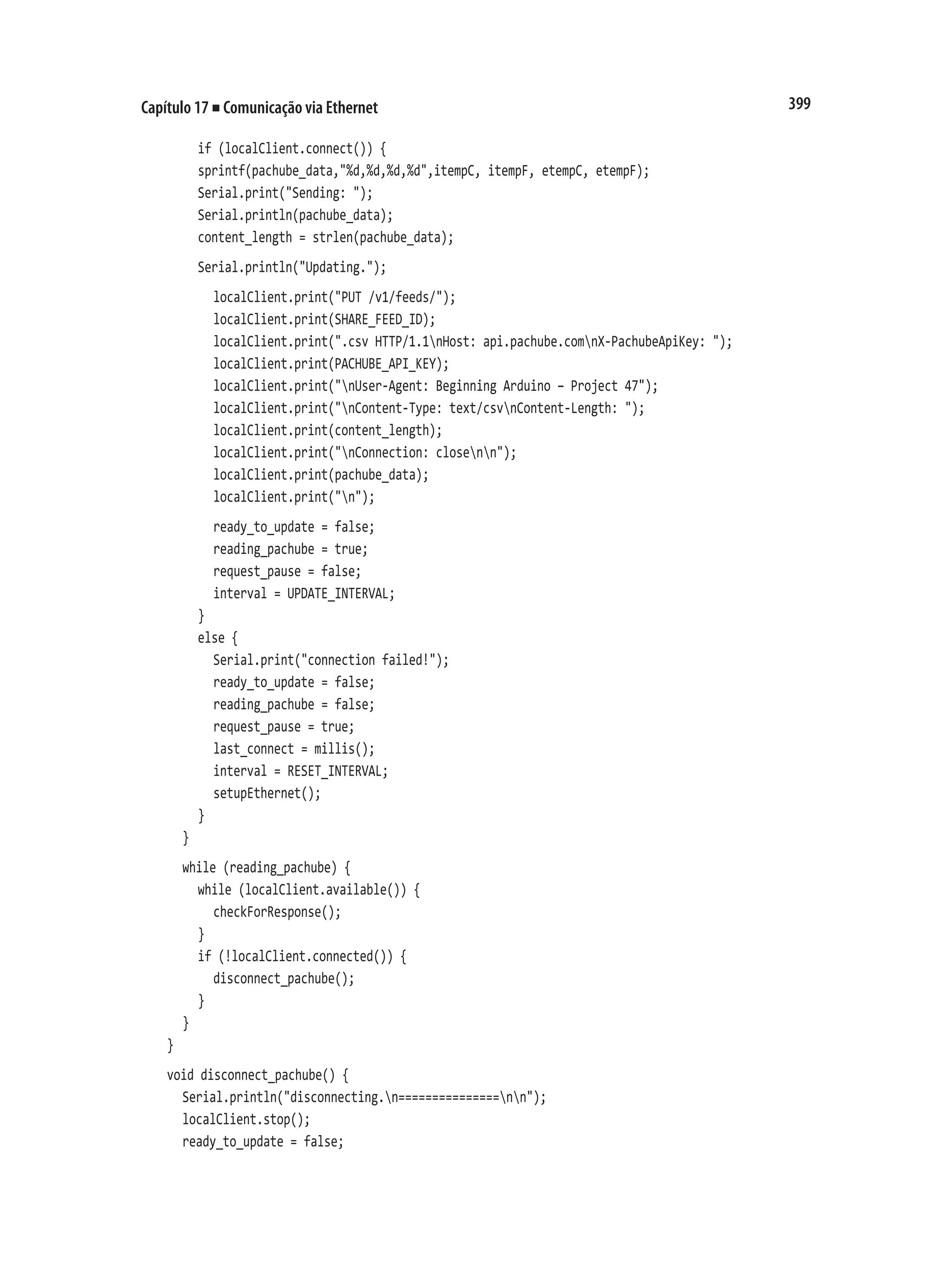 399
Capítulo 17 ■ Comunicação via Ethernet
		 if (localClient.connect()) {
		 sprintf(pachube_data,"%d,%d,%d,%d",itempC, itempF, etempC, etempF);
		 Serial.print("Sending: ");
		 Serial.println(pachube_data);
		 content_length = strlen(pachube_data);
		 Serial.println("Updating.");
			 localClient.print("PUT /v1/feeds/");
			 localClient.print(SHARE_FEED_ID);
			 localClient.print(".csv HTTP/1.1nHost: api.pachube.comnX-PachubeApiKey: ");
			 localClient.print(PACHUBE_API_KEY);
			 localClient.print("nUser-Agent: Beginning Arduino – Project 47");
			 localClient.print("nContent-Type: text/csvnContent-Length: ");
			 localClient.print(content_length);
			 localClient.print("nConnection: closenn");
			 localClient.print(pachube_data);
			 localClient.print("n");
			 ready_to_update = false;
			 reading_pachube = true;
			 request_pause = false;
			 interval = UPDATE_INTERVAL;
		 }
		 else {
			 Serial.print("connection failed!");
			 ready_to_update = false;
			 reading_pachube = false;
			 request_pause = true;
			 last_connect = millis();
			 interval = RESET_INTERVAL;
			 setupEthernet();
		 }
	 }
	 while (reading_pachube) {
		 while (localClient.available()) {
			 checkForResponse();
		 }
		 if (!localClient.connected()) {
			 disconnect_pachube();
		 }
	 }
}
void disconnect_pachube() {
	 Serial.println("disconnecting.n===============nn");
	 localClient.stop();
	 ready_to_update = false;
 
