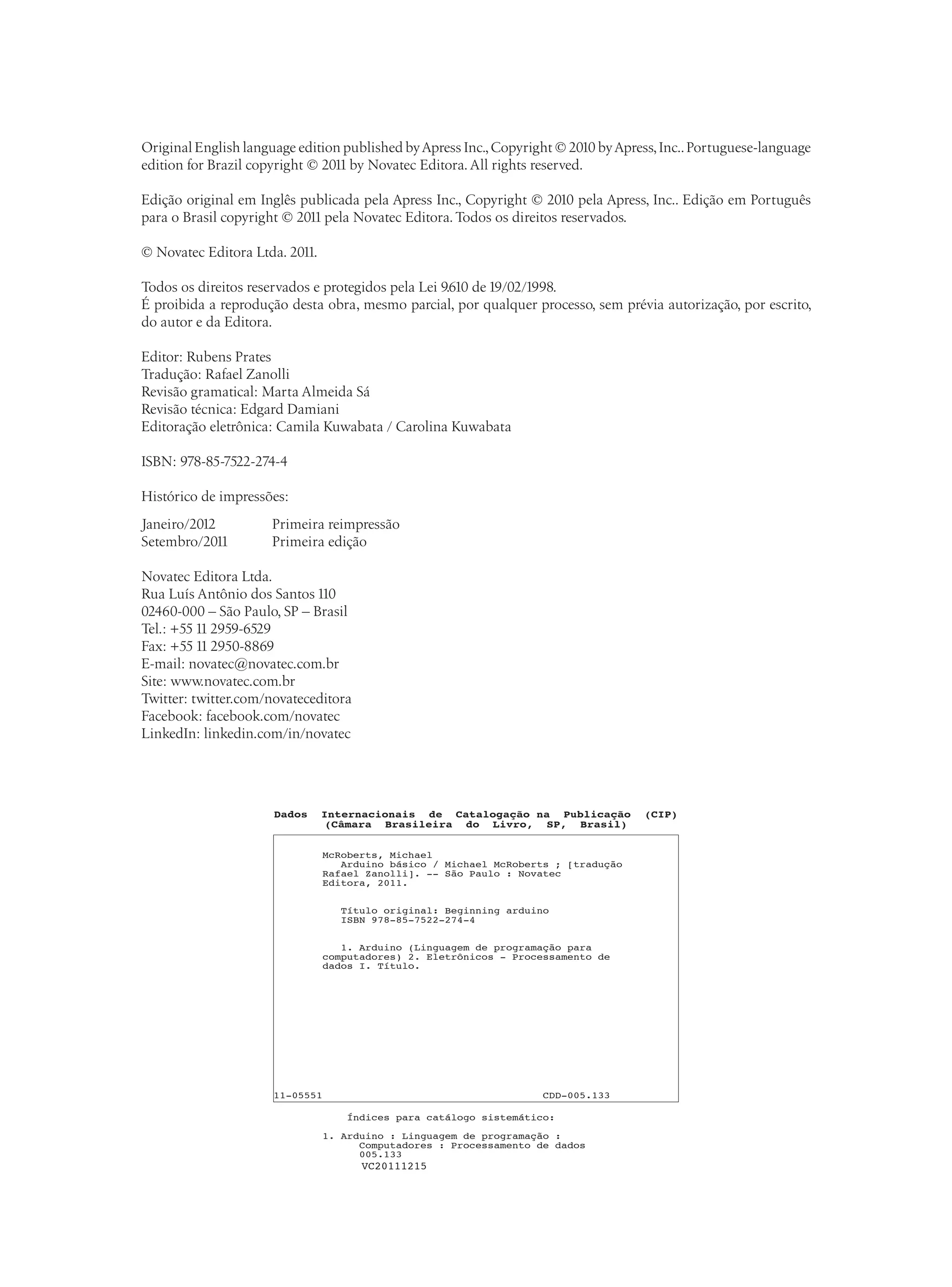 Original English language edition published byApress Inc.,Copyright © 2010 byApress,Inc..Portuguese-language
edition for Brazil copyright © 2011 by Novatec Editora. All rights reserved.
Edição original em Inglês publicada pela Apress Inc., Copyright © 2010 pela Apress, Inc.. Edição em Português
para o Brasil copyright © 2011 pela Novatec Editora.Todos os direitos reservados.
© Novatec Editora Ltda. 2011.
Todos os direitos reservados e protegidos pela Lei 9.610 de 19/02/1998.
É proibida a reprodução desta obra, mesmo parcial, por qualquer processo, sem prévia autorização, por escrito,
do autor e da Editora.
Editor: Rubens Prates
Tradução: Rafael Zanolli
Revisão gramatical: Marta Almeida Sá
Revisão técnica: Edgard Damiani
Editoração eletrônica: Camila Kuwabata / Carolina Kuwabata
ISBN: 978-85-7522-274-4
Histórico de impressões:
Janeiro/2012	 Primeira reimpressão
Setembro/2011	 Primeira edição
Novatec Editora Ltda.
Rua Luís Antônio dos Santos 110
02460-000 – São Paulo, SP – Brasil
Tel.: +55 11 2959-6529
Fax: +55 11 2950-8869
E-mail: novatec@novatec.com.br
Site: www.novatec.com.br
Twitter: twitter.com/novateceditora
Facebook: facebook.com/novatec
LinkedIn: linkedin.com/in/novatec
VC20111215
Dados Internacionais de Catalogação na Publicação (CIP)
(Câmara Brasileira do Livro, SP, Brasil)
McRoberts, Michael
Arduino básico / Michael McRoberts ; [tradução
Rafael Zanolli]. -- São Paulo : Novatec
Editora, 2011.
Título original: Beginning arduino
ISBN 978-85-7522-274-4
1. Arduino (Linguagem de programação para
computadores) 2. Eletrônicos - Processamento de
dados I. Título.
11-05551 CDD-005.133
Índices para catálogo sistemático:
1. Arduino : Linguagem de programação :
Computadores : Processamento de dados
005.133
 