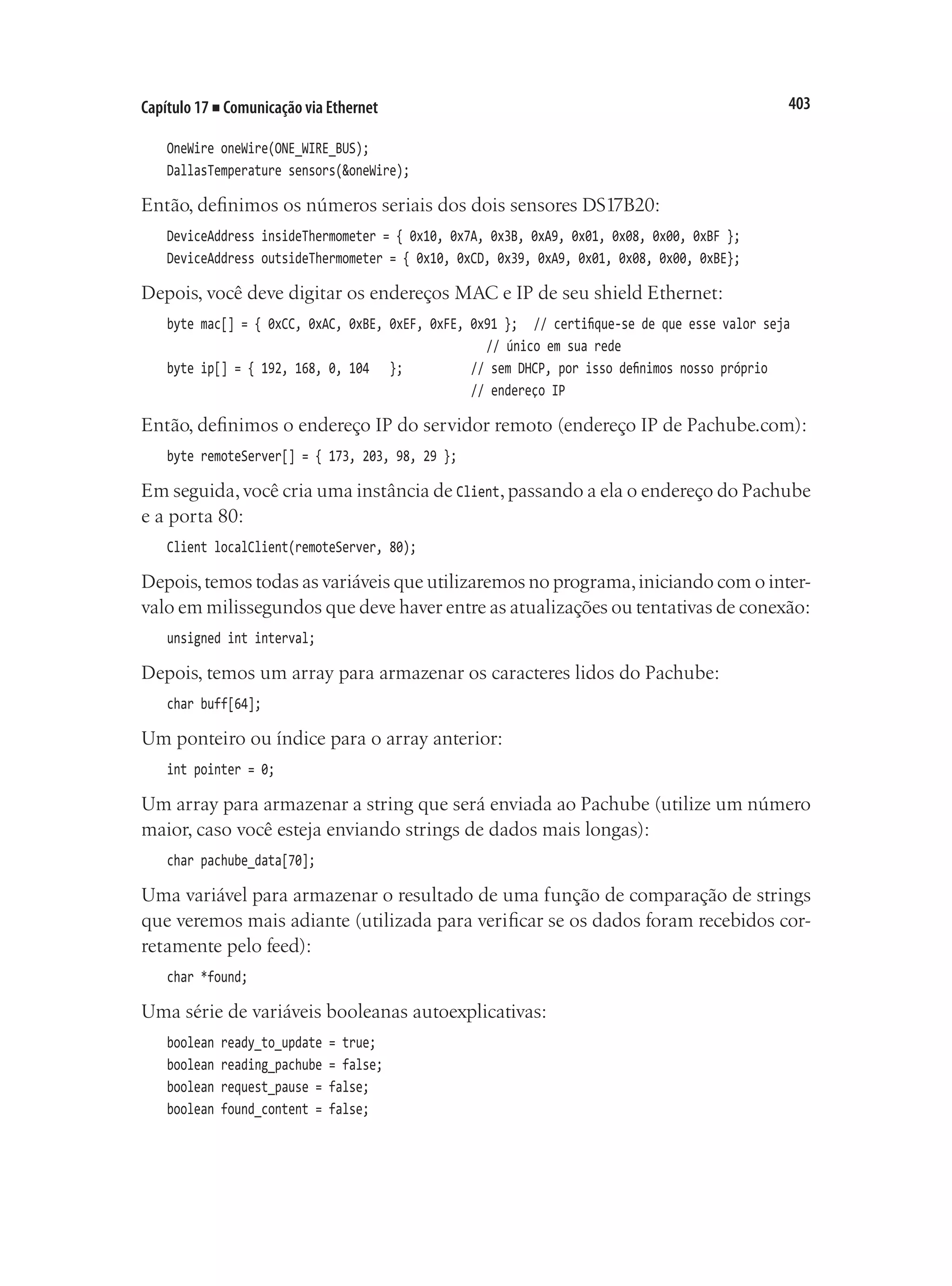 403
Capítulo 17 ■ Comunicação via Ethernet
OneWire oneWire(ONE_WIRE_BUS);
DallasTemperature sensors(&oneWire);
Então, definimos os números seriais dos dois sensores DS17B20:
DeviceAddress insideThermometer = { 0x10, 0x7A, 0x3B, 0xA9, 0x01, 0x08, 0x00, 0xBF };
DeviceAddress outsideThermometer = { 0x10, 0xCD, 0x39, 0xA9, 0x01, 0x08, 0x00, 0xBE};
Depois, você deve digitar os endereços MAC e IP de seu shield Ethernet:
byte mac[] = { 0xCC, 0xAC, 0xBE, 0xEF, 0xFE, 0x91 };	 // certifique-se de que esse valor seja
																					 // único em sua rede
byte ip[] = { 192, 168, 0, 104 };					 // sem DHCP, por isso definimos nosso próprio
																				 // endereço IP
Então, definimos o endereço IP do servidor remoto (endereço IP de Pachube.com):
byte remoteServer[] = { 173, 203, 98, 29 };
Em seguida,você cria uma instância de Client,passando a ela o endereço do Pachube
e a porta 80:
Client localClient(remoteServer, 80);
Depois,temos todas as variáveis que utilizaremos no programa,iniciando com o inter-
valo em milissegundos que deve haver entre as atualizações ou tentativas de conexão:
unsigned int interval;
Depois, temos um array para armazenar os caracteres lidos do Pachube:
char buff[64];
Um ponteiro ou índice para o array anterior:
int pointer = 0;
Um array para armazenar a string que será enviada ao Pachube (utilize um número
maior, caso você esteja enviando strings de dados mais longas):
char pachube_data[70];
Uma variável para armazenar o resultado de uma função de comparação de strings
que veremos mais adiante (utilizada para verificar se os dados foram recebidos cor-
retamente pelo feed):
char *found;
Uma série de variáveis booleanas autoexplicativas:
boolean ready_to_update = true;
boolean reading_pachube = false;
boolean request_pause = false;
boolean found_content = false;
 